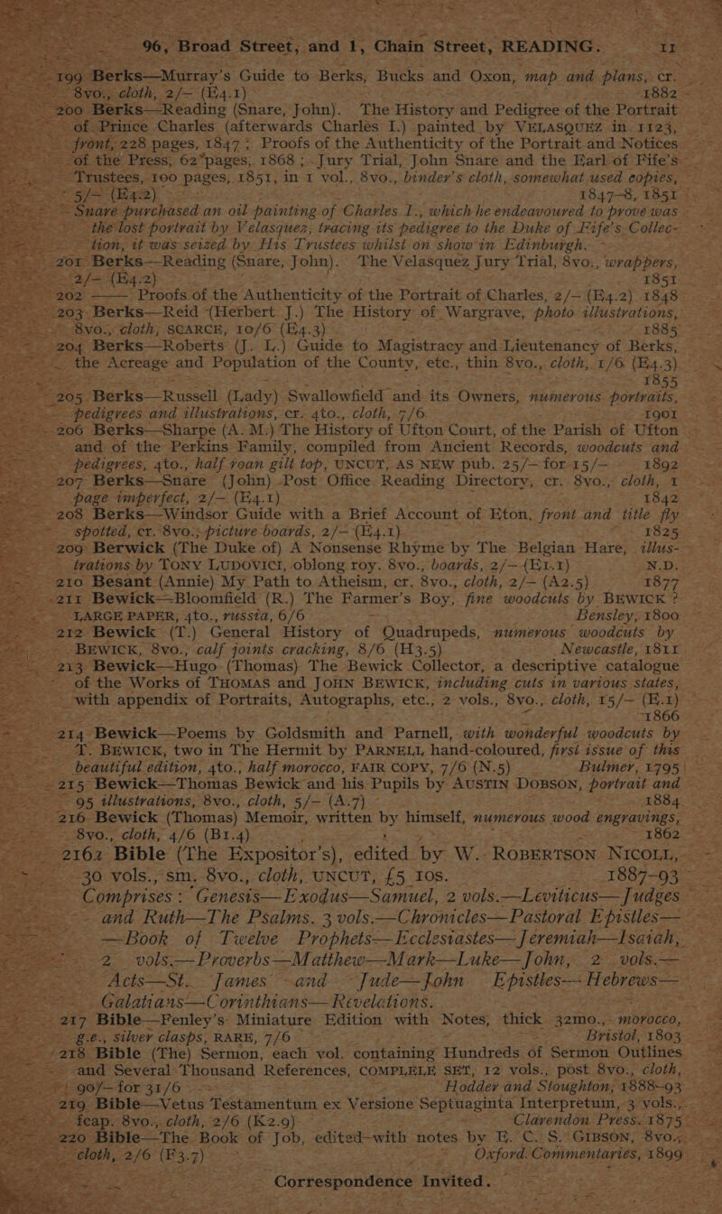 : ee Berks Moray s Guide to Berks, Butks and eee ‘map aie pee cr. The History and teh ag of the Portrait - one. a8. pages, 1847 5 Proofs of the Authenticity of the Boriaatt and Notices hg (wat). 3h 1847-8, 1851 a ee purchased an oil painting of Charles I., which he endeavoured to prove was oe tion, it was Bard by His Trustees whilst on showin Edinburgh. at f= (Bq. 2) T851. 203: Berks—Reid (Hetbert J.) The History of W arETANe. plioio illustrations, 204, Berks— Roberts (J<E,.) Guide to Magistracy and Taeutenahes of Berks, 1855 qe 205, Heres! -Tenssell (Lady) Swallowseld “and its irnses: numerous portraits, --.. - pedigrees and illustrations, cr. 4to., cloth, 7/6 IQOI and of the Perkins Family, compiled from Ancient Records, woodcuts and pedigrees, 4to., half voan gilt top, UNCUT, AS NEW pub. 25/— for 15/— 1892 S207 Berks—Snare (John) Post Office Reading Directory, cr. 8vo., cloth, I~ a = page imperfect, 2/— (E4.1)_ 1842 208 Berks—Windsor Guide with a Brief Account of Eton, front ane title Ay ea: spotted, cr. 8vo.; picture boards, 2/- (H4.1) : 1825 trations by Tony Lupovict, oblong roy. 8vo., boards, 2/—{Et.1) N.D. . Bien Besant (Annie) My Path to Atheism, cr. 8vo., cloth, 2/— (Az2.5) 1877 211 Bewick—Bloomfield (R.) The Farmer’s Boy, fine woodcuts by BEWICK ? LARGE PAPER, 4to., russta, 6/6 > ; Bensley, 1800 21 i Bewick—Hugo (Thomas) The Bewick Collector, a descriptive catalogue 3 eZ of the Works of THoMaS and JOHN BEWICK, including cuts in various states, : with appendix of Portraits, Autographs, etc.; 2 vols.; 8vo., cloth, 15/— (E. 1) a “1866 2 214 -Bewick—Poems ky Goldsmith and Parnell, with wonderful woodcuts by -_T. BEwick, two in The Hermit by PARNELL, hand-coloured, firsi issue of this ae _-. 215 Bewick—Thomas Bewick and his Pupils by AusTIN DoBson, portrait and — Sate 216 Bewick (Thomas) Memoir, written by Relat numerous wood engravings, re — --8vo., cloth, 4/6 (B1.4) —. ‘ = “SX BOG—s = 2161. Bible (The Expositor’ s), edited by. W. ROBERTSON NICOLL, - 30 vols., sm. 8vo., cloth, UNCUT, £5 Tos. é 1887-93 ~ | ney: _ vols. — Proverbs —M atthew—M ark—Luke— John, 2 vols. | _ Galatians —Corinthians— Revelations. ; 2 287 + Bible _Fenley’ s Miniature Edition with Notes, thick 32m0., _ morocco &amp; -g.e., silver clasps, RARE, 7/6 - ~~ Bristol, 1803 eC fETOS Bible (The) Sermon, each vol. containing undcats of Sermon Outlines and Several “Thousand References, COMPLELE SET, 12 vols., post 8vo., cloth, ep, Correspondence Invited. ce m7 |