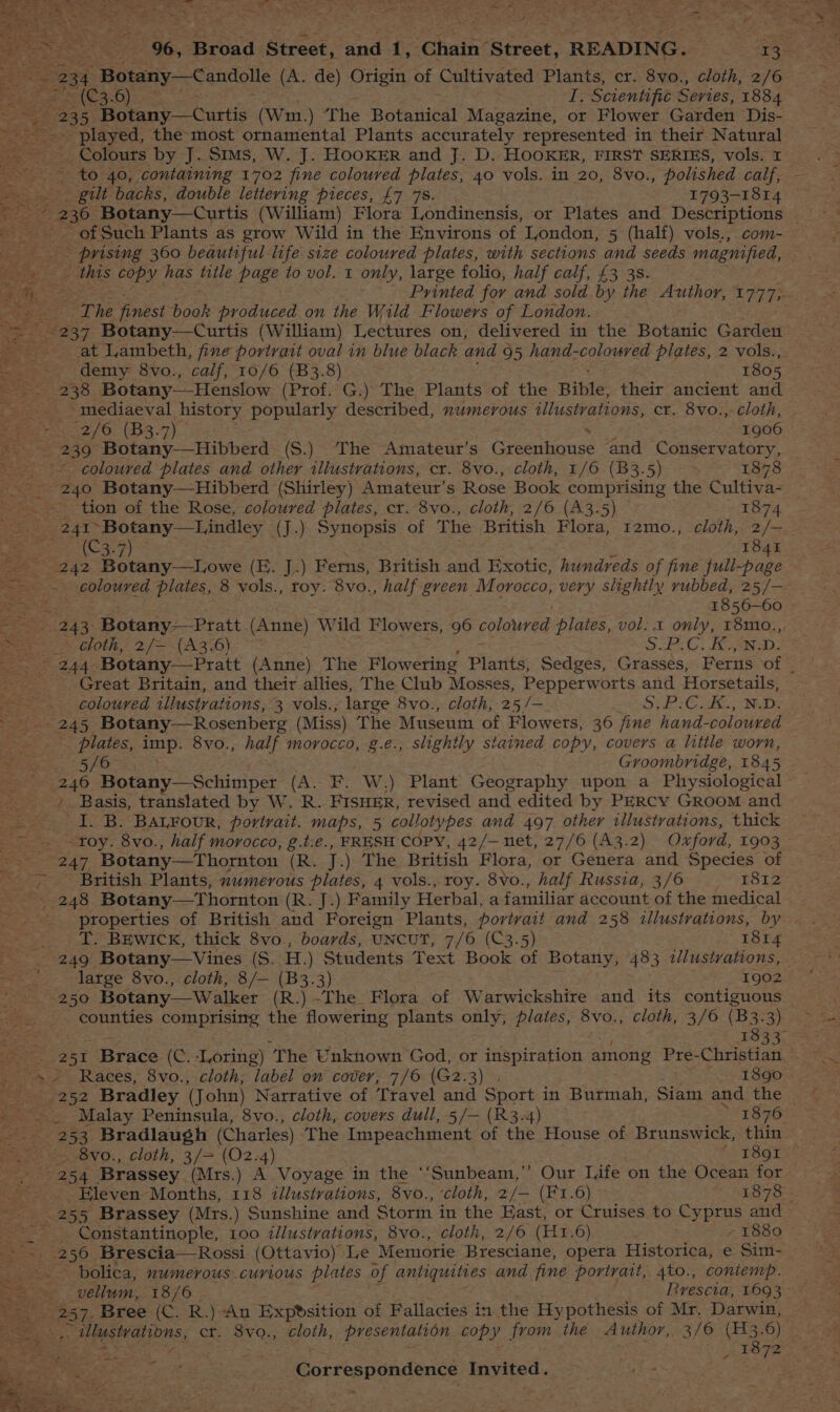 eS ----9%6, Broad Street, and 1, Chain Street, READING. 13. ett wis 234. Botany—Candolle (A. de) Origin of Cultivated Plants, cr. 8vo., cloth, 2/6 a tos ee 3-0) I. Scientific Series, 1884 235, Botany—Curtis (wm.) The Botanical Magazine, or Flower Garden Dis- ~ played, the most ornamental Plants accurately represented in their Natural ~ Colours by J. Sims, W. J. HOOKER and J. D. HOOKER, FIRST SERIES, vols. 1 ~ to 40, containing 1702 fine coloured plates, 40 vols. in 20, 8vo., polished calf, - _ . . gilt backs, double lettering pieces, £7 7s. 1793-1814 ea of Such Plants as grow Wild in the Environs of London, 5 (half) vols., com- - prising 360 beautiful life size coloured plates, with sections and seeds magnified, _ this copy has title page to vol. 1 only, large folio, half calf, £3 3s. Printed for and sold by the Author, L777» The finest ah produced on the Wild Flowers of London. 237 Botany—Curtis (William) Lectures on, delivered in the Botanic Garden at Lambeth, fine portrait oval in blue black and 95 hand-coloured plates, 2 vols.,. e demy 8vo., calf, 10/6 (B3.8) 1805 ee 238 Botany——Henslow (Prof. G.) The Plants of the Bible: their ancient and _ mediaeval history popularly described, numerous illustrations, ct. 8vo.,- cloth, rte peer y bo, 7 are 2 2/6 (B3.7) 1906 eet e236 Botany. _Hibberd: (S.) The Amateur’s Greenhouse and Conservatory, a ~ coloured plates and other illustrations, cr. 8vo., cloth, 1/6 (B3.5) 1878 cae Botany—Hibberd (Shirley) Amateur’s Rose Book comprising the Cultiva- = Be _tion of the Rose, coloured plates, cr. 8vo., cloth, 2/6 (A3.5) © Leo vy demi 2 4T Botany—Lindley (J.) Synopsis of The British Flora, 1zmo., cloth, 2/—_ a C27) = 184i OLS notary caw (E. J.) Ferns, British and Exotic, hundreds of fine full-page ~~. coloured plates, 8 vols., toy. 8vo., half green Morocco, very slightly rubbed, 25/— as eee 1856-60 =~. 243: Botany—Pratt (Anne) Wild Flowers, 96 polawred plates, vol... only, 18mo.,, ‘a ea cloth, 2/—-(A3.6) ~ S.C) ie ea 244 Botany—Pratt (Anne) The Flowering Plants, Sedges, Grasses, Ferns of : Great Britain, and their allies, The Club Mosses, Pepperw orts and Horsetails, coloured illustrations, 3 vols.; large 8vo., cloth, 25/— SiP Coke aR - 245 Botany—Rosenberg (Miss) The Museum of Flowers, 36 fine hand- colouved plates, imp. 8vo., half morocco, g.e., slightly stained copy, covers a little worn, 5/6 . Groombridge, 1845 240 Botany—Schimper (A. F. W.) Plant Geography upon a Physiological ae Basis, translated by W. R. FISHER, revised and edited by PERCY Groom and I. B. BALFour, portrait. maps, 5 collotypes and 497 other illustrations, thick ~~ ~toy. 8vo., half morocco, g.t:e., FRESH COPY, 42/—net, 27/6 (A3.2) Oxford, 1903 aay. Botany—Thornton (Rs... =) Be British Flora, or Genera and Species of _ British Plants, numerous plates, 4 vols., roy. 8vo., half Russia, 3/6 1812 - 248 Botany—Thornton (R. J.) Family Herbal, a familiar account of the medical _ properties of British and Foreign Plants, porivait and 258 illustrations, by _ T. Brwick, thick 8vo., boards, UNCUT, 7/6 (C3.5) 1814 249 Botany—Vines (S. H.) Students Text Book of Botany, 48 3 tlustrvations, ' large 8vo., cloth, 8/— (B3.3) Parga: 250 Botany—Walker (R.) ~The Flora of Warwickshire and its contiguous counties comprising the flowering plants only, plates, 8vo., cloth, 3/6 (B3. 3) 1833- 2 51 Brace (C. Loring) ‘The Unknown God, or inspiration among Pre-Christian -s/ Races, 8vo., cloth, label on cover, 7/6 (G2.3) . - 1890 = 252 Bradley (John) Narrative of Travel and Sport in Burmah, Siam and the _ . . Malay Peninsula, 8vo., cloth, covers dull, 5/— (R3-4) > 1876 s3 253 Bradlaugh (Charles) The Impeachment of the House of Brunswick, thin ~~. =~ 8vo., cloth, 3/= (02.4) “< T8912 Gee SSO eK Brassey (Mrs.) A Voyage in the ‘‘Sunbeam,’’ Our Life on the Ocean for att Eleven Months, 118 illustvations, 8vo., ‘cloth, 2/— (F1.6) “EB TS _ 255 Brassey (Mrs.) Sunshine and Storm in the Bast, or Cruises to Cyprus and - . Constantinople, 100 illustrations, 8vo., cloth, 2/6 (H1.6) » 1880 . 256 Brescia—Rossi (Ottavio) Le Memorie Bresciane, opera Historica, e Sim- ae bolica, mumerous curious plates of antiquities and fine portrait, 4to., contemp. a 257. Bree (C. R.) An Expvsition of Fallacies in the Hypothesis of Mr. Darwin, ke Ulustrations, cr. 8vo., cloth, presentation copy from the Author, 3/6 {H3.6) ; : _ 1872 : Gorteapondenice Invited. me z