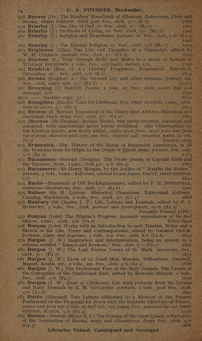 4 258 Brewer (Dr.) The Readers’ Handbook of Allusions, References, a Stories, THIRD EDITION, thick post 8vo., cloth, 3/= (K.2) ote 260 Brierley (J.) Problems of Living, cr. 8vo., cloth, 2/- (M2. PA aad Me Bs I9g00 — - 262 Brierley (J.) The Eternal Religion, cr. 8yvo., cloth, 2/6 (Me. 7) SS 360th - 263 Brightwen (Eliza) The Life and Thoughts of a Naturalist, “edited. byes _ W.H. Cuesson, portrait, 8vo., cloth, 2/— (C1.6)- “1909 264 Brydone (P.) Tour through Sicily and Malta in a series of Letters. to” =e WILLIAM BECKFORD, 2 vols., 8vo., calf baths, rubbed, 2/6 == 51790 » ee 265 Brodrick (Hon. G. C.) Literary Fragments, Economical, Historical, #5 266 Brooke (Stopford “A,) The Onward Cry and other-sermons, portrait, sm. = . 8vo., cloth, wants title, 3/— (M2.7) eo jest [1910] © i 267 Browning (3; Barrett) Poems, 2 vols., er. ‘BY: ge covers” all: and ae damaged, 2/6 Here eet aes Bea te belters pee 2074 Another copy, 3/— np Se Fae ee — 1850. 268 Broughton (Rhoda) Tales for Christmas Eve, FIRST EDITION, 12mo., _ cloth; loose in covers, 2/— (E1.6) je FB a 269 Browne (E. Harold) Exposition of the Thirty-nine Articles, Historical orate Doctrinal, thick demy 8vo., cloth, 2/— (T2.2)~- Le BO 5S: . 270 [Browne (Sir Thomas) | Religio Medici, 'HE FIFTH EDITION, earrecans and — 2 amended, with annotations. never before published ; also Observations. ‘bee SIR KENELM DIGBY, now newly added, copper plate front, small piece torn from — ee top of front, otherwise good copy, sm. 8vo., original calf, vebacked, RARE, {2 10s. - (G.3) S London, 1659 — 271- Brunswick—The History of the snare of Brunswick Lienhiesh, ‘in all - the branches from its Origin to the Death of Queen Anne, portrait, 8v0., calf, — 2/6 (B1.7) ie 2 272 Buccaneers—Stewart (Douglas) The Pirate Queen, or Captain Kidd and — the Treasure, front., 12mo., cloth g.e.,.2/6 (1.4) ; 28OT 273 Buccaneers—Sit Henry Morgan, by the Author of ‘‘ Rattlin the Reefer,”’ portrait, 3 vols., 12mo., half roan, covered brown paper, UNCUT, FIRST EDITION, — pf Acer z ook <a 274 Bucks—Memorials of Old Buckiniphamishire, edited by P. H. DITCHFIELD, numerous illustrations, 8vo., cloth, 5/— (B4.6) — CEE QOT = ae —~ +s ees = --Canrtfing, Mackintosh, 2 vols., 8vo., cloth, 3/— (C1.4) : ota AO EOD BUNBURY, 3 vols., 8vo., cloth, portrait and frontispieces, 10/6 (AI.2) Privately Printed, [7837] \ 277 Bonyan (Tour The Pilgrim’s Progress, facsimile Asta Tie es of the first edition, 12mo., cloth, 2/6 (D1.8) Elliot Stock 278 Bunyan (John) Works with an Introduction to each ‘Treatise, Notes and a ea Sketch of his Life, Times and Contemporaries, edited by GEORGE Orrors == 5 portraits, plates and diagrams, 3 vols., roy: 8vo., cloth, 8/6 (C2.8) — . 1855 279 Burgon (J. W.) Inspiration and Interpretation, being~an answer to a- volume entitled ‘‘ Essays and Reviews,” 8vo., cloth, 3/=(F2.7) : 1861 | &amp; 280 Burgon (J. ‘W.) The Last Twelve Verses Of St. Mark, “Facsimiles, 8yo., cloth, 5/— (F2.7) = 381 = Mansel, Routh, etc., 2 vols., sm. 8vo., cloth, 4/6 (At.4) ses 3:1) < Saas ae the Corruption of the Traditional Text, edited by EDWARD MILLER, 2 vols., = 8vo., cloth, 7/6 (F2.7) 1896 and Early Journals by EF. . GOULBURN, portraits, 2 vols., _post 8vo., dathea ; 3/6 (A1I.6) “s 18928 = 284 Burke (Edmund) Two Letters addressed to a Member of the Present. Parliament on the Proposals for Peace with the Regicide Directory of France, — x ae corner torn from top of title, no na: title, 193 pages, Beet unbound but cut. FIRST ~ EDITION, SCARCE, 3/6 (O2. 4) <n A796 aa 285 Burma—Browne (Major E. C.) The Gmise of the Gréat Queen, aN antatives <3 i the Acquisition of Burma; maps and allustvations, Cone 8vo., Ls 4/6 | {Gt.7) . -Libraries Valned Catalogued and Arranged. sat Ot 2 = > Portes ~ wu “- ce
