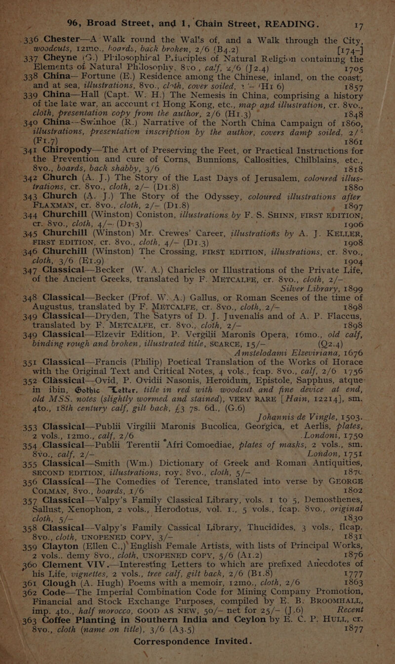 ay 2336, Chester—A Walk round the Wal's of, and a Walk through the City, + woodcuts, tz2me., hoards, back broken, 2/6 (Ba. 2) [174-] Elements of Natural Philosophy, 8+0, calf, 2/6 (J2.4) 1705 338. China— Fortune (E.) Residence among the Chinese. shite on the coast; _and at sea, tllustrations, 8vo., cloth, cover soiled, > '- Bee 6) 1857 a 339 China— Hall (Capt. W. H.) The Nemesis in China, comprising a history ee of the late war, an acccunt ct Hong Kong, etc., map and tllusivation, cr. 8ve., cloth, presentation copy from the author, 2/6 (Hr. Fhe 1848 oe China--Swinhoe (R.) Narrative of the North China Campaign of 1860, fic illustvations, presentation inscription by the author, covers damp soiled. 2/* a METZ) 33 “1861 341 Chiropody—tThe Art of Preserving the Feet, or Practical Instructions for _ the Prevention and cure of Corns, Bunnions, Callosities, Chilblains, etc., 8vo., boards, back shabby, 3/6 ; 1818 342 Church (A. J.) The Story of the Last Days of Jerusalem, coloured illus- _. trations, cr. 8vo., cloth, 2/— (D1.8) 1880 343 Church (A. J.) The ste of the Odyssey, coloured illustrations after _FLAXMAN, ct. 8vo., cloth, 2/—- (D1.8) » 1897 344 Churchill (Winston) Coniston, illustrations by F. S. SHINN, FIRST EDITION, er. 8vo., cloth, 4/-: (D3) 1906 345 Churchill (Winston) Mr. Crewes’ Career, illustratiotis by A. J. KELLER, FIRST EDITION, cr. 8vo., cloth, 4/— (Dr.3) 1908 -- 346 Churchill (Winston) The Crossing, FIRST EDITION, illustrations, cr. 8Vvo., cloth, 3/6 (Et.9) 1904 347. Classical—Becker (W. A.) Charicies or Illustrations of the Private Life, a - of the Ancient Greeks, translated by F. METCALFE, cr. 8vo., cloth, 2/- mee Silver Library, 1899 “348 Classical—Becker (Prof. W..A.) Gallus, or Roman Scenes of the time of Augustus, translated by F. METrcaLre, cr. 8vo., cloth, 2/- 1898 349 Classical—Dryden, The Satyrs of D. J. Juvenalis and of A. P. Flaccus, translated by F. METCALFE, cr. 8vo.;. cloth, 2/— 1898 - 349 Classical—Elzevir Edition, P. Vergilii Maronis Opera, 16mo., old calf, ie binding rough and broken, illustrated title, SCARCE, 15/— (Q2. 4) 3 Amstelodami Elzeviriana, 1676 ; +351 Classical—Francis (Philip) Poetical Translation of the Works of Horace in ibin, Gothic “Letter, title in ved with woodcut and fine device at end, ~ sold MSS. notes (slightly wormed and stained), VERY RARE [| Hain, 12214], sm. 4to., 18th century calf, gilt back, £3 7s. 6d., (G.6) yf Johannts de Vingle, 1503. 353 Classical—Publii ee Maronis Meeps ot Georpien, et Aerlis, plates, ah 2 vols., I2mo., calf, 2/6 .Londoni, 1750 Wit, : sm. — - Bvo., calf, 2/-  Leodon: ‘175% — 355 Classical—Smith (Wm.) Dictionary of. Greek and Roman Antiquities, er SECOND EDITION, illustrations, roy. 8vo., cloth, 5/— 187t 356 Classical—The Comedies of Terence, translated into verse by GEORGE : COLMAN, 8vo., boards, 1/6 1802° 35 ‘vols. 1 to 5, Demosthenes, _ Sallust, Xenophon, 2 vols., Herodotus, val I., 5 vols., fcap. 8vo., original is cloth, 5 ./- 1830 75> 358 Classical—Valpy’ s Family Cassical Library, Thucidides, 3 vols., fleap. Bis -ovo.,.cloth, UNOPENED, COPY, laf 1831 359 Clayton (Ellen C.,)’ English Female Artists, with lists of Principal Works, 2 vols.. demy 8vo., cloth, UNOPENED COPY, 5/6 (AI.2) ~ 1876 “9 eae Clement. VIV Interesting Letters to which are prefixed Anecdotes of his Life, vignettes, 2 vols., tree calf, gilt back, 2/6 (B1.8) L777 361, Clough (A. Hugh) Poems with a memoir, 12mo., cloth, 2/6 1863. - 362 Code—The Imperial Combination Code for Mining Company Promotion, Financial and Stock Exchange Purposes, compiled by E. B. BROOMHALL, imp. 4to., half morocco, GOOD AS NEW, 50/— net for 25/— (J.6) Recent _ 363 Coffee Planting in Southern India and Ceylon by E. C. P} Hutu, cr. Bess 2 Sgr oe ‘ ™~