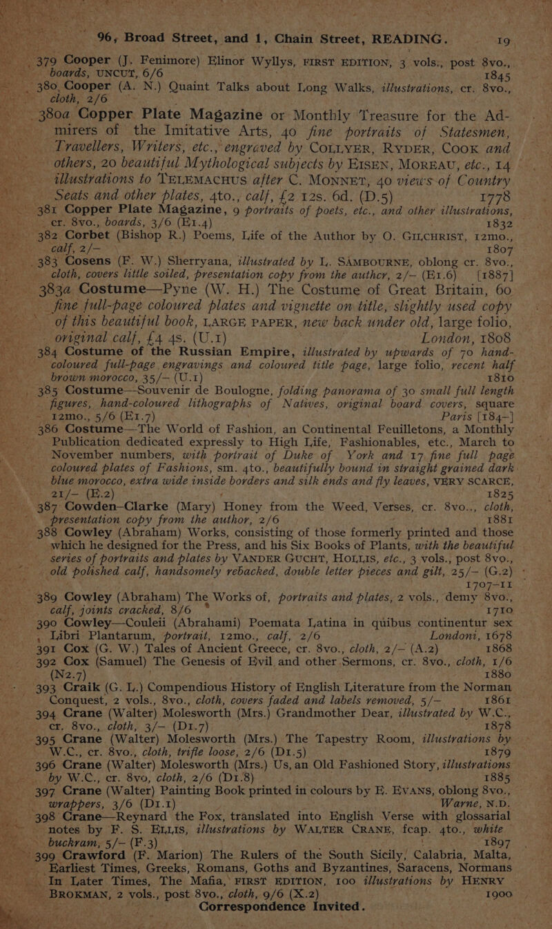 ig 379 Cooper (J. Fenimore) Elinor Wyllys, FIRST EDITION, 3 vols:, post 8vo., ~~ boards, UNCUT, 6/6 1845, ‘ 380, Cooper (A. N.) Quaint Talks about Long Walks, illustvations, cr. 8vo., loth; 2/6 yobg Copper Plate Magazine or Monthly Treasure for the Ad- _ mirers of the Imitative Arts, 40 fine portraits of Statesmen, Travellers, Writers, etc. > engraved by COLLYER, RYDER, CooK and ‘illustrations to TeELEMacHus after C. MONNE?, 40 views of C ountry Seats and other plates, 4to., calf, £2 12s. 6d. (D.5) 1778 aa oe Copper Plate Magazine, 9 portraits of poets, etc., and other illustrations, Seat 352) Corbet (Bishop R.) Poems, Life of the Author by O. GILCHRIST, I2mo., ees calf, 2/— * 1807 ee ee 383 Cosens (F. W.) Sherryana, illustrated by 1l,. SAMBOURNE, oblong cr. 8vo., eee cloth, covers little soiled, presentation copy from the authcr, 2/— (E1.6) [1887] ee 3834. Costume—Pyne (W. H.) The Costume of Great Britain, 60 fine full-page coloured plates and vignette on title, slightly used copy o X of this beautiful book, LARGE PAPER, mew! back under old, large folio, original calf, £4 4s. (U.1) London, 1808 -_-—«-384 Costume of the Russian Empire, illustrated by upwards of 70 hand- _ coloured full-page , engravings and coloured title OR large folio, recent half brown 1 morocco, 35/— (U.1) 1810 iz figures, hand-coloured lithographs of Natiies, contin) board covers, square a es remo. 5/6 (81.7) Paris {184-] Sse 386 Costume — si fhe World of Fashion, an Continental Feuilletons, a Monthly - Publication dedicated expressly to High Life, Fashionables, etc., March to | tat November numbers, with portrait of Duke of York and 17 fine full page coloured plates of Fashions, sm. 4to., beautifully bound in straight grained dark blue morocco, extra wide eee borders and silk ends and fly leaves, VERY SCARCE, ing NO Baad herd a : 1825 ie 387° Cowden-—Clarke (Mary) Toney from the Weed, Verses, cr. 8vo.., cloth, -- -- presentation copy from the author, 2/6 1881 ie - 388 Cowley (Abraham) Works, consisting of those a printed and those _ which he designed for the Press, and his Six Books of Plants, with the beautiful _ series of portraits and plates by VANDER GUCHT, HOLLIS, éfc., 3 vols., post 8vo., ee polished calf, handsomely rebacked, double letter pieces and gilt, 25/— (G.2) ° % 1707-11 7389 Bowley (Abraham) The Works of, portraits and plates, 2 vols., demy 8vo., 390 Cowley—Couleii (Abrahami) Poemata Latina in quibus continentur sex , Labri Plantarum, portrait, 12mo., calf, 2/6 Londont, 1678 391 Cox (G. W.) Tales of Ancient Greece, cr. 8vo., cloth, 2/— (A.2) 1868 392 Cox (Samuel) The Genesis of Evil and other Sermons, cr. 8vo., cloth, 1/6 ros 1880 393. Cate (G. L.) Compendious History of English Literature from the Norman hand Conquest, 2 vols., 8vo., cloth, covers faded and labels removed, 5/— 1861 394 Crane (Walter). Molesworth (Mrs.) Grandmother Dear, illustrated by W.C., ieee CY: SVO., cloth; 3/—-{D1x.7) 1878 Rose 305 Crane (Walter) Molesworth (Mrs.) The Tapestry Room, illustrations by W.C., er. 8vo., cloth, trifle loose, 2/6 (D1.5) 1879 © ss 306 Crane (Walter) Molesworth (Mrs.) Us, an Old Fashioned Story, ilustvations » . by W.C., er. 8v9, cloth, 2/6 (D1.8) a Ra ees AO Crane (Walter) Painting Book printed in colours by E. Ev ANS, oblong 8vo. wrappers, 3/6 (D1.1) Warne, N.D. 398 Crane—Reynard the Fox, translated into English Verse with glossarial notes by F. S. Enis, illustrations by WALTER CRANE, hes if 4to., white _. buckram, 5/- (F.3) 1897 Be. 399 Crawford (F. Marion) The Rulers of the South Sicily, Calabria, Malta, _ Earliest Times, Greeks, Romans, Goths and Byzantines, Saracens, Normans BS ‘In Later Times, The Mafia, FIRST EDITION, 100 ilystvations by HENRY | | BROKMAN, 2 vols., post 8vo,, cloth, 9/6 (X.2) . ~ 1900 Correspondence Invited. hy ay ; bey ; a Me as : it y
