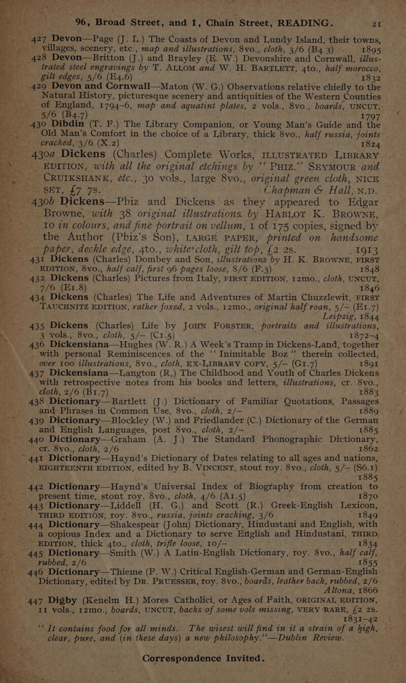 o> mo! 96, Bibaa Street, and 1, Chain’ Street, READING. 2 ys eo 427 Spevah <Page (J. L.) The Coasts of Devon and Lundy Island, their towns, villages, scenery, etc., map and illustrations, 8vo., cloth, 3/6 (B43) 1895 428 Devon—Britton (J.) and Brayley (KE. W.) Devonshire and Cornwall, t//us- tvated steel engravings by T. ALLOM and W. H. BARTLETT, 4to., half Morocco, gl edges, 5/6 (Fi4.6) 1832 429 Devon and Cornwall—Maton (W. G.) Observations relative chiefly to the _ Natural History, picturesque scenery and antiquities of the Western Counties | Paring OF ery 1794-6, map and aquatint plates, 2 vols., 8vo., boards, UNCUT, Seco 5/0 (B4-7) 1797 ¥e - 430 Dibdin (T. F.) The Library Companion, or Young Man’s Guide and the | Bs _ Old Man’s Comfort in the choice of a Library, thick 8vo., half russia, joints . Jae 2 cracked, 3/6 (X.2) 1824 ___ 430a Dickens (Charles) Complete Works, ILLUSTRATED LIBRARY i, __ EDITION, with all the original etchings by “‘ Putz.” SEYMOUR and ame ‘CRUIKSHANK, étc., 30 vols., atee 8vo., original green cloth, NICE By iy SET, 47. 7S. Chapman &amp; Hall, N.v. Ee 4300 Dickens—Phiz and pickers as they appeared to Edgar pee: Browne, with 38 orginal illustrations. by HABLOT K. BROWNE, 4 ~ 10 in colours, and fine portrait on vellum, 1 of 175 copies, Signed by - the Author (Phiz’s Son), LARGE PAPER, printed on handsome _ - + paper, deckle edge, 4to., white'cloth, gilt top, £2 2s. I9I3 Peis 4st Dickens (Charles) Dombey and Son, illustrations by H. K. BROWNE, FIRST _ ' _< EDITION, 8vo., half calf, first 96 pages loose, 8/6 (F.3) 1848 432, Dickens (Charles) Pictures from Italy, FIRST EDITION, 12mo., cloth, UNCUT, 5 7/6 (E1.8) 1846 434 Dickens (Charles) The Life and Adventures of Martin Chuzzlewit, FIRST = : TAUCHNITZ EDITION, vather foxed, 2 vols., 12mo., original half roan, 5/— (Et.7) Leipzig, 1844 _ 435 Dickens (Charles) Life by JOHN FORSTER, _ portraits and illustrations, ‘ 3 vols., 8vo., cloth, 5/— (C1.5) 1872-4 Bos. 436 Dickensiana—Hughes (W. R.) A Week’s Tramp in Dickens-Land, together _ with personal Reminiscences of the ‘‘ Inimitable Boz”’ therein collected, over 100 illustrations, 8vo., cloth, EX-LABRARY COPY, 5/— (G1.7) 1891 437 Dickensiana—L,angton (R,) The Childhood and Youth of charles. Dickens with retrospective notes from his books and letters, illustrations, cr. 8vo., — - cloth, 2/6 (B1.7) 1883 438 Dictionary_—Bartlett (J.) Dictiodasy of Familiar Quotations, Passages 4 and Phrases in Common Use, 8vo., cloth, 2/— 1889 ~~ 439 Dictionary—Blockley (W.) and Friedlander (C.) Dictionary of the German ae and English Languages, post 8vo., cloth, 2/— 1885 ~~ 440 Dictionary—Graham (A. J.) The Standard Phonographic Dictionary, Te er. 8vo., cloth, 2/6 1862 441 Dictionary—Haynd’s Dictionary of Dates relating to all ages and nations, EIGHTEENTH EDITION, edited by B. VINCENT, stout roy. 8vo., cloth, 5/— (S6. 1) eu. 1885 i 442 Dictionary—Haynd’s Universal Index of Biosfapliy from creation to — present time, stout roy. 8vo., cloth,.4/6 (A1I.5) 1870 es AAS? Dictionary—Liddell (H. G.) and Scott (R.) Greek-English Lexicon, ' THIRD EDITION, roy. 8vo., russia, joints cracking, 3/6 1849 444 Dictionary—Shakespear (John) Dictionary, Hindustani and English, with . a copious Index and a Dictionary to serve English and Hindustani, . Paes . _ EDITION, thick 4to., cloth, trifle loose, 10/— - . 445 Dictionary—-Smith (W.) A Latin-English Dictionary, roy. 8vo., half aa | ee: _— wubbed, 2/6 1855 Ri! 440 Dictionary—Thieme (F. W,) Critical English- German and German-English: ppEuonaty, edited by DR. PRUESSER, roy. 8vo., boards, leather back, rubbed, 2/6 2 = oe Altona, 1866 447 Digby (Kenelm H.) Mores Catholici, or Ages of Faith, ORIGINAL, EDITION, ny It vols., 12mo., boards, UNCUT, backs of some vols Missing, VERY ‘RARE, {2 28S. 1831-42 ‘“ Tt contains food for all minds. The wisest will find in it a strain of a high, ~ - clear, pure, and (in these days) a new philosophy.’’—Dublin Review.