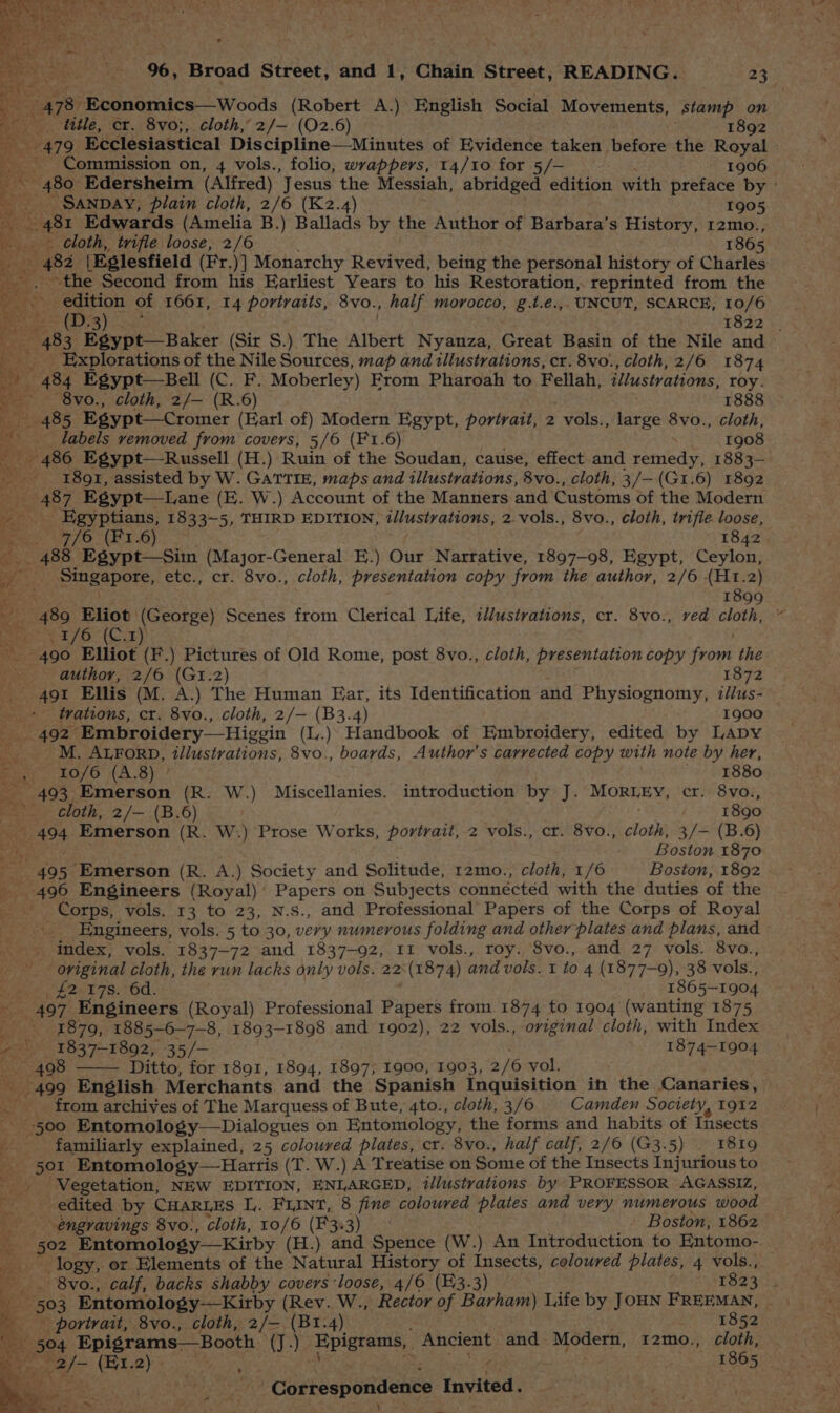478 Economics —Woods (Robert A.) English Social Movements, stamp on title, cr. 8vo;, cloth, 2/— (02.6) 1892 Commission on, 4 vols., folio, wrappers, 14/10 for 5/— 1906 _ SANDAY, plain cloth, 2/6 (K2.4) 1905 Hd 481 Edwards (Amelia B.) Ballads by the Author of Barbara’s History, 12mo., loth, _ trifle loose, 2/6 1865 Tes 482° [Eglesfield (Fr. )] Monarchy Revived, being the personal history of Charles Se the Second from his Earliest Years to his Restoration, reprinted from the a edition of 1661, 14 portraits, 8vo., half morocco, g.t.e.,. UNCUT, SCARCE, 10/6 Bert = (19-3) 1822 | ae aks: Egypt—Baker (Sir S.) The Albert Nyanza, Great Basin of the Nile and b's Ks _ Explorations of the Nile Sources, map and illustrations, cr. 8vo., cloth, 2/6 1874 ae 484 Egypt—Bell (C. F. Moberley) From Pharoah to Fellah, illustrations, roy. we ~8vo., cloth, 2/— (R.6) 1888 Bat — 485 Egypt—Cromer (Earl of) Modern Egypt, portrait, 2 vols., oeae 8vo., cloth, a __ labels removed from covers, 5/6 (F1.6) 1908 _ 486 Egypt—Russell (H.) Ruin of the Soudan, cause, effect and remedy, 1883-— -_ 1891, assisted by W. GATTIE, maps and illustrations, 8vo., cloth, 3/—(G1.6) 1892 AeT Egypt—Lane (E. W.) Account of the Manners and Customs of the Modern Egyptians, 1833~5, THIRD EDITION, dlustrations, 2.vols., 8vo., cloth, trifle loose, eee 2470 * (2.6) 1842. a 488 Egypt—Sim (Major-General E.) Our Narrative, 1897-98, Egypt, Ceylon, oa Singapore, etc., cr. 8vo., cloth, presentation copy from the author, 2/6 (H1.2) ge 1899 &amp; BABS Sap (George) Scenes from Clerical Life, t//ustrations, cr. 8vo., ved peal is ty ea /O(G. E08 Elliot (F.) Pictures of Old Rome, post 8vo., cloth, presentation copy Pee the author, 2/6 (GI.2) 1872 +491 Ellis (M. A.) The Human Ear, its Identification and Physiognomy, i//us- trations, cr. 8vo., cloth, 2/— (B3.4) 1900 492 ‘Embroidery Higgin (L.) Haddibouk of Embroidery, edited by Lapy ‘a ED Birt illustrations, 8vo., boards, Author's carrected copy with note by her, . . 10/6 (A.8) ° 1880 per. 99 eee cen (R. W.) Miscellanies. introduction by J. MORLEY, cr. 8vo., wii cloth, 2/— (B.6) | 1890 494 Emerson (R. W.) Prose Works, portrait, 2 vols., ct. 8vo., cloth, 3/— (B.6) pty Boston 1870 ae 495 Emerson (R. A.) Society and Solitude, 12mo., cloth, 1/6 Boston, 1892 496 Engineers (Royal) ' Papers on Subjects connéctéd with the duties of the Corps, vols. 13 to 23, N.S., and Professional Papers of the Corps of Royal . Engineers, vols. 5 to 30, very numerous folding and other plates and plans, and -- index, vols. 1837-72 and 1837-92, 11 vols., roy. 8vo., and 27 vols. 8vo., original cloth, the run lacks only vols. 22:(1874) and vols. 1 to 4 (1877-9), 38 vols., een E2er7s. 6d. 1865-1904 497. Engineers (Royal) Professional Papers from. 1874 to 1904 (wanting 1875 z 1879, 1885-6-7-8, 1893-1898 and 1902), 22 vols., oviginal cloth, with Index z 1837-1892, 35/- 1874-1904 498 Ditto, for 1891, 1894, 1897; 1900, 1903, 2/6 vol. 499 English Merchants and the Spanish Inquisition in the Canaries, _ from archives of The Marquess of Bute, 4to., cloth, 3/6 Camden Society, 1912 500 Entomology—Dialogues on Entomology, the forms and habits of Insects familiarly explained, 25 coloured plates, cr. 8vo., half calf, 2/6 (G3.5) — 1819 501 Entomology—Harris (T. W.) A Treatise on Some of the Insects Injurious to -. Vegetation, NEW EDITION, ENLARGED, t/lustrations by PROFESSOR AGASSIZ, ie edited by CHARLES L,. FLINT, 8 fine coloured plates and very numerous wood engravings 8vo., cloth, 10/6 (F3.3) - Boston, 1862 logy, or Elements of the Natural History of Insects, coloured plates, 4 vols., pons Entomology-—Kirby (Rev. W., Rector of Barham) Life by JOHN FREEMAN, , - portrait, 8vo., cloth, 2/— (B1.4) 1852 504 Epigrams—Booth Chay ‘Epigrams,. Ancient and - Modern, 12mo., cloth, ~ he (Ei.2) : 1865 + wae Cortespotidence ierttad a .