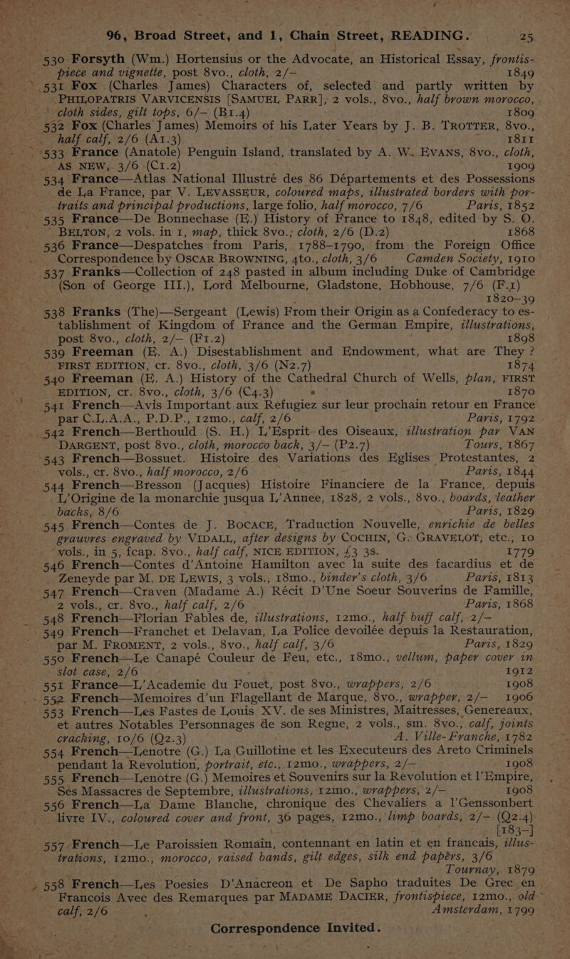 piece and vignette, post 8vo., cloth, 2/— 1849 | 531 Fox (Charles James) Characters of, selected and partly written by .PHILOPATRIS VARVICENSIS [SAMUEL PARR], 2 vols., 8vo., half brown morocco, half calf, 2/6 (A1.3) 1811 AS NEw, 3/6 (C1.2) 1909 534 France—Atlas National Ulistzé des 86 Départements et des Possessions de La France, par V. LEVASSEUR, coloured maps, illustrated borders with por- traits and principal productions, large folio, half morocco, 7/6 Parts, 1852 ’ BELTON, 2 vols. in 1, map, thick 8vo.; cloth, 2/6 (D.2) 1868 _ Correspondence by OscaR BROWNING, 4to., cloth, 3/6 Camden Society, 1910 ° 7 537 Franks—Collection of 248 pasted in album including Duke of Cambridge (Son of George III.), Lord Melbourne, Gladstone, Hobhouse, 7/6 (F.z) 1820-39 tablishment of Kingdom of France and the German Empire, i//ustrations, post 8vo., cloth, 2/— (F1.2) 1898 539 Freeman (E. A.) Disestablishment and Endowment, what are They ? : FIRST EDITION, cr. 8vo., cloth, 3/6 (N2.7) 1874 540 Freeman (E. A.) History of the Cathedral Church of Wells, plan, FIRST EDITION, cr. 8vo., cloth, 3/6 (€4.3) ° 1870 541 French—Avis Important aux Refugiez sur leur prochain retour en France par C.L.A:A., P.D.P., 12mo., calf, 2/6 Paris, 1792 - and 42 French—Berthould (S. H.) L’ Esprit des Oiseaux, zllustvation par VAN DARGENT, post 8vo., cloth, morocco back, 3/— (P2.7) Tours, 1867 543 French—Bossuet. Histoire des Variations des Eglises Protestantes, 2 vols., cr. 8vo., half morocco, 2/6 Paris, 1844 544 French—Bresson (Jacques) Histoire Financiere de la France, depuis L, Origine de la monarchie sasaue L/ Annee, 1828, 2 vols., 8vo., boards, leather backs, 8/6 Paris, 1829 545 French—Contes de J. Bocace, Traduction Nouvelle, envichie de belles grauvres engraved by VIDALL, after designs by COCHIN, G. GRAVELOT, etc., Lo ‘wols., in 5, fcap. 8vo., half calf, NICE EDITION, £3 38. 1779 546 French—Contes d’Antoine Hamilton avec la suite des facardius et de Zeneyde par M. DE LEwIS, 3 vols., 18mo., binder’s cloth, 3/6 Paris, 1813 2 vols., cr. 8vo., half calf, 2/6 Paris, 1868 548 F rench—Florian Fables de, illustrations, 12mo., half buff calf, 2/- 549 French—Franchet et Delavan, Ia Police devoilée depuis la Restauration, par M. FRoMENT, 2 vols., 8vo., half calf, 3/6 Paris, 1829 550 French—Le Canapé Couleur de Feu, etc., 18mo., iehdaiih paper cover in slot case, 2/6 1912 551 France—lL, Academie du Fou, post 8vo., wrappers, 2/6 1908 553 French—Les Fastes de Louis XV. de ses Ministres, Maitresses, Genereaux, et autres Notables Personnages de son Regne, 2 vols., sm. 8vo., calf, joints cracking, 10/6 (Q2.3) A. Ville- Franche, 1782 (G.) a Guillotine et les Executeurs des Areto Criminels pendant la Revolution, portrait, etc., 12mo., wrappers, 2/— 1908 © Ses Massacres de Septembre, illustrations, 12mo., wrappers, 2/— 1908 556 French—lLa Dame Blanche, chronique des Chevaliers a 1’Genssonbert _ livre IV., coloured cover and FIG 36 pages, I2mo., ‘limp. boards, 2/— (Qz2.4) > £483-] trations, 12mo., morocco, vaised bands, gilt edges, sulk end papérs, 3/6 LTournay, 1879 Francois Avec des Ro aneeathes par MADAME DACIER, frontispiece, 12mo., old Y alt, sie : Amsterdam, 1799