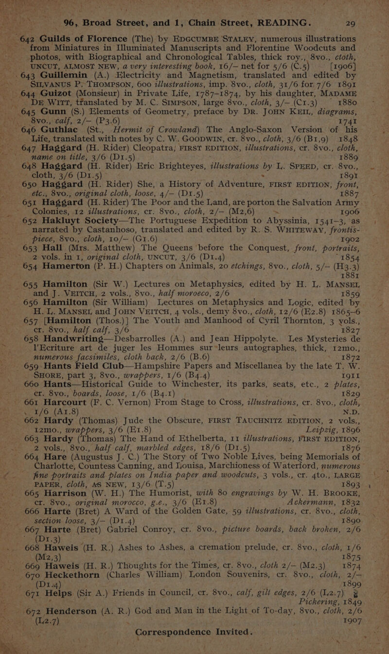 Nica ame “ar \ | co y AN 06, Broad Street, and 1, Chain Street, READING. 29 from Miniatures in Illuminated Manuscripts and Florentine Woodcuts and photos, with Biographical and Chronological Tables, thick roy., 8vo., ctoth, UNCUT, ALMOST NEW, a very interesting book, 16/— net for 5/6 (C. 5) [1906] .643 Guillemin (A.) Electricity and Magnetism, translated and edited by SILVANUS P. THOMPSON, 600 zllustrations, imp. 8vo., cloth, 31/6 for,7/6 1891 DE Wirt, tfanslated by M. C. Stimpson, large 8vo., cloth, 3/— (C1.3) 1880 8vo., calf, 2/— (P3.6) 1741 Life, translated with notes by C. W. GooDwin, cr. 8vo., cloth, 3/6 (B1,9) 1848 name on title, 3/6 (D1.5) 1889 648 Haggard (H. Rider) Eric Brighteyes, illustyations by I. SPEED, cr. 8vo., ~~ cloth, 3/6 (D1.5)- 1891 650 Haggard (H. Rider) She, a History of Waventure. FIRST EDITION, front, eétc., 8vo., oviginal cloth, loose, 4/— (D1.5) 1887 Colonies, 12 illustrations, cr. 8vo., cloth, 2/— (M2,6) ~ 1906 narrated by Castanhoso, translated and edited by R. S. WHITEWAY, frontis- piece, 8vo., cloth, 10/— (G1.6) 1902 2 vols. in 1, oviginal cloth, UNCUT, 3/6 (D1I.4) 1854 and J. VEITCH, 2 vols., 8vo., half moroeco, 2/6 1859 H. L,. MANSEL and JOHN VEITCH, 4 vols., demy 8vo., cloth, 12/6 (E2.8) 1865-6 657 {Hamilton (Thos.)] The Youth and ‘Manhood of Cyril Thornton, 3 yols., cr. 8vo., half calf, 3/6 1827 658 Handwriting—Desbarrolles (A.) and Jean Hippolyte. Les Mysteries de VEcriture art de juger les Hommes sur*leurs autographes, thick, 12mo., numerous facsimiles, cloth back, 2/6 (B.6) 1872 _ 659 Hants Field Club— Hampshire Papers and Miscellanea by the late T. W. _ SHORE, part 3, 8vo., wrappers, 1/6 (B4.4) IQII 660 Hants—Historical Guide to Winchester, its parks, seats, etc., 2 plates, er. 8vo., boards, loose, 1/6 (B4.1) 1829 661 Harcourt (Het. Vernon) From Stage to Cross, illustrations, cr. 8vo., cloth, . 1/6 (Ar.8) N.D. 662 Hardy (Thomas) Jude the Obscure, FIRST TAUCHNITZ EDITION, 2 vols., I2mo., wrappers, 3/6 (E1.8) Leipzig, 1896 663 Hardy (Thomas) The Hand of Ethelberta, 11 t//ustrations, FIRST EDITION, 2 vols., 8vo., half calf, marbled edges, 18/6 (D1.5) 1876 - 664 Hare (Augustus J. C.) The Story of Two Noble Lives, being Memorials of Charlotte, Countess Canning, and Louisa, Marchioness of Waterford, numerous © fine portraits and plates on India paper and woodcuts, 3 vols., cr. 4to., LARGE PAPER, cloth, AS NEW, 13/6. (T.5) 1893 665 Harrison (W. H.) The Humorist, with 80 engravings by W. H. BROOKE, er. 8vo., original morocco, g.e., 3/0 (E1.8) © Ackeymann, 1832 666 Harte (Bret) A Ward of the Golden Gate, 59 illustrations, cr. 8vo., cloth, section loose, 3/— (D1.4) 1890 ae (Mz,3) ' 1875 1899 Pickering, 1849. (2.7) ‘ ; tae’)