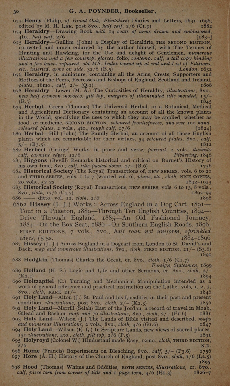 674 Heraldry—Drawing Book with 14 coats of arms drawn and emblazoned, 675 Heraidry—Guillim (John) a Display of Heraldrie, THE SECOND EDITION, 676 Heraldry, in miniature, containing all the Arms, ‘Crests, Supporters and Mottoes of the Peers, Peeresses and Bishops of England, Scotland and Ireland, 678 Heraldry—Lower. (M. A.) The Curiosities ‘of Heraldry, illustrations, 8vo., new half crimson morocco, gilt top, margins of illuminated title mended, 1 i fos | (E.3) 1845 in the World, specifying the uses to which they may be applied, whether as coloured plates, 2 vols., 4to., rough calf, 17/6 [1824] plants which are remarkable for their virtues, 54 coloured plates, 8vo., calf, 5/— (B3-5) 1812 ~- 682 Herbert (George) Works, in prose and verse, portrait. 2.vols., diwinity — calf, caymine edges, 12/6 Pivkering, 1846 | 684 Historical Society (The Royal) Transactions of, NEW SERIES, vols. 6 to 20 and THIRD SERIES, vols. 1 to 7 (wanted vol. 6), plans, etc., cloth, NICE COPIES, 20 vols., {2 2s. 1892-1913 685 Historical Society (Royal) Transactions, NEW SERIES, vols. 6 to 13, 8 vols., 8vo., cloth, 17/6 (C4.7) 1892-99. 686 ditto, vol. 12, cloth, 2/6 1898 6862 Hissey (J. J.) Works: Across England in a Dog Cart, 1891— Tour in a Phaeton, 1889—Through Ten English Counties, 1894— Drive Through England, 1885—-An Old Fashioned Journey, 1884—On the Box Seat, 1886—On Southern English Roads, 1896, FIRST EDITIONS, 7 vols., 8vo., half roan not uniform, sprinkled edges, £5 5S. 1884-1896 687 Hissey (J. J.) Across aslend] in a Dogeart from London to St. David’s and Back, map and numerous illustrations, 8vo., cloth, FIRST EDITION, 21/— 83. .6) ; Iogti 688 Hodgkin (Thomas) Charles the Great, er. 8vo., cloth, 1/6 (C1.7) : 690 Holtzapffel (C.) Turning and Mechanical Manipulation intended as a work of general reference and practical instruction on the LOBE, vols, 152,33 8vo., cloth, RARE 21/— 1846 condition, zJlustrations, post 8vo., cloth, 2/— (K2.3) 1856 692 Holy Land—Merrill (Selah) East of the Jordan, a record of travel in Moab, and numerous illustrations, 2 vols., 8vo., cloth, 4/6 (GrI.6) 1847 694 Holy Land—wWilson (EK. l.) In Scripture Lands, new views of sacred places, 695 pelyreye (Colonel W.) Hindustani made Hasy, r2mo., cloth, THIRD meet 696 Home (Francis) Experiments on Bleaching, Sve calf, 5/— (P3.6) 736 697 Hore (A. H.) History of the Church of England, post 8vo., cloth, 1/6 Lass. 5) 3 698 Hood (Thomas) Whims and Oddities, BOTH SERIES, illustrations, cr. 8vo., a iy