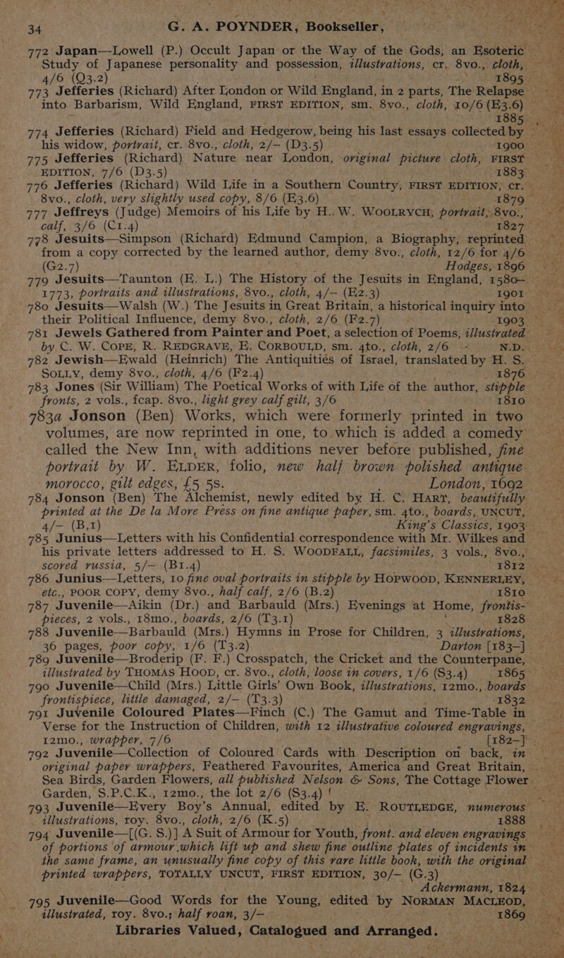 772 Japan—Lowell (P.) Occult Japan or the Way of the Gods, an Hadtarigt Study of Japanese personality and POSSeSniOn: illustrations, cr. 8vo., cloth, into Barbarism, Wild England, FIRST EDITION, sm. 8vo., cloth, 10/6 (3.6) — sie 774 Jefferies (Richard) Field and Hedgerow, being his last essays collected by ~ his widow, portrait, cr. 8vo., cloth, 2/— (D3.5) 1900, 775 Jefferies (Richard) Nature near London, original picture cloth, FIRST EDITION, 7/6 (D3.5) 1883 776 Jefferies (Richard) Wild Life in a Southern Country, FIRST EDITION, Cree 8vo., cloth, very slightly used copy, 8/6 (E3.6) Ween TROD STO Oy 777 Jeffreys (Judge) Memoirs of his Life by H..W. WooLRrycu, Aabidicaraivinas calf, 3/6 (C1.4) 1827. 778 Jesuits—Simpson (Richard) Edmund Campion, a Biography, repeaitens, from a copy corrected by the learned author, demy 8vo., cloth, 12/6 for 4/6 (G2.7) Hodges, 1896 779 Toani tar aitey (E. L.) The History of the Jesuits in England, 1580— 1773, portraits and illustrations, 8vo., cloth, 4/— (E2.3) . IgOI 780 Jesuits—Walsh (W.) The Jesuits in Great Britain, a historical inquiry into a ¥ 781 Jewels Gathered from Painter and Poet, a selection of Poems, illustrated” by C. W. Cope, R. REDGRAVE, E. CORBOULD, sm. 4to., cloth, 2/6 - N.D. 782 Jewish—Ewald (Heinrich) The Antiquities of Israel, translated by H. Se SOLLY, demy 8vo., cloth, 4/6 (F2.4) _ 1876 783 Jones (Sir William) The Poetical Works of with Life of the author, stipple fronts, 2 vols., fcap. 8vo., light grey calf gilt, 3/6 1810_ 7834 Jonson (Ben) Works, which were formerly printed in two volumes, are now reprinted in one, to which is added a comedy called the New Inn, with additions never before published, fine portrait by W. ELDER, folio, new half brown polished antique morocco, gilt edges, £5 5S. ~~ London, 1692 784 Jonson (Ben) The Alchemist, newly edited by H. C. Hart, beautifully printed at the De la More Press on fine antique paper, sm. 4to., boards, UNCUT, 4/- (B,1) King’s Classics, 1903 | 785 J unius—Letters with his Confidential correspondence with Mr. Wilkes and his private letters addressed to H. S. WooprFaLt, facsimiles, 3 vols., 8vo., scored russia, 5/— (B1.4) . 7812 ws 786 Junius—Letters, 10 fine oval portraits in stipple by Hopwoop, KENNERLEY, etc., POOR Copy, demy 8vo., half calf, 2/6 (B.2) 1810 787 Juvenile—Aikin (Dr.) and Barbauld (Mrs.) Evenings at Home, frontis- pieces, 2 vols., 18mo., boards, 2/6 (T3. T) 1828 788 Juvenile—Barbauld (Mrs.) Hymns in Prose ior Children, 3, illustrations, 36 pages, poor copy, 1/6 (T3.2) Darton [183-] 789 Juvenile—Broderip (F. F.) Crosspatch, the Cricket and the Counterpane, 790 Juvenile—Child (Mrs.) Little Girls’ Own Book, illustrations, 12mo., boards — frontispiece, little damaged, 2/— (T3.3) ‘1832 791 Juvenile Coloured Plates—Finch (C.) The Gamut and Time- Table in Verse for the Instruction of Children, with 12 illustrative coloured engravings, I2mo., wrapper, 7/6 Myetake 792 Juvenile—Collection of Coloured Cards with Description on back, oviginal paper wrappers, Feathered Favourites, America and Great Britain, Sea Birds, Garden Flowers, all published Nelson &amp; Sons, The Cottage Flower — Garden, S.P.C.K., 12mo., the lot 2/6 ($3.4) ! 793 Juvenile—Every Boy’ s Annual, edited by E. ROUTLEDGE, numerous illustrations, roy. 8vo., cloth, 2/6 (K. 5). 1888 794 Juvenile—([(G. S.)] ‘A Suit of Armour for Youth, front. and eleven engravings of portions of armour which lift up and shew fine outline plates of incidents in the same frame, an unusually fine copy of this rare little book, with the Bt bien printed wrappers, TOTALLY UNCUT, FIRST EDITION, 30/— (GC: 3) Ackermann, 1824 795 Juvenile—Good Words for the Young, edited by NoRMAN MACLEOD, © illustrated, toy. 8vo.; half roan, 3/- 1s) Libraries Valued, Catalogued and Arranged. Be yn ry y eer 1d Se ae