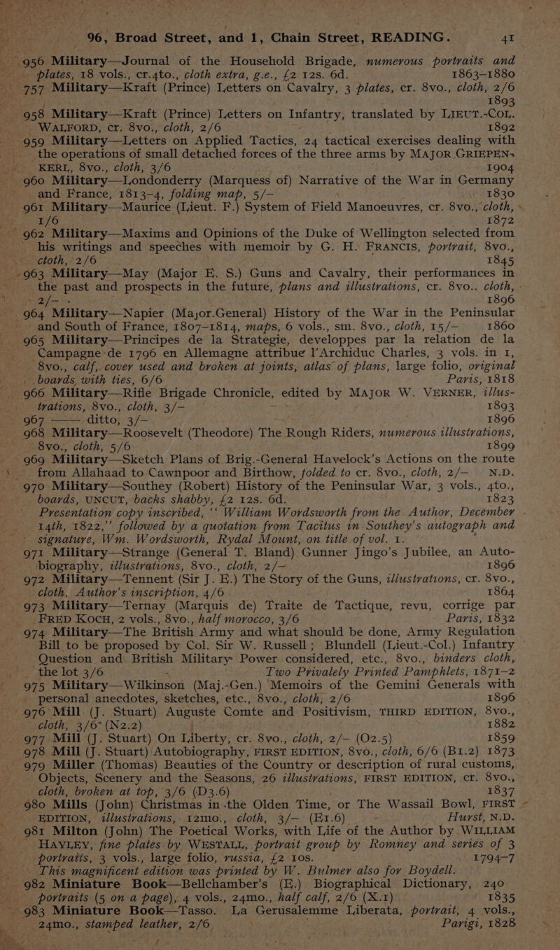 r 956 Military—Journal of the Household Brigade, numerous portraits and plates, 18 vols., cr.4to., cloth extra, g.e., £2 12s. 6d. 1863-1880 757 Military—Kraft (Prince) Ietters on pooaapee 3 plates, cr. 8vo., cloth, 2/6 1893 958 Military—Kraft (Prince) Letters on repelepiae translated by LiIEvUT.-COL,. WALFORD, cr. 8vo., cloth, 2/6 1892 959 Military —Letters on Applied Tactics, 24 tactical exercises dealing with _the operations of small detached forces of the three arms by MAJOR GRIEPEN> ; . KERL, 8vo., cloth, 3/6 1904 960 Military—Londonderry (Marquess of) Narrative of the War in Germany and France, 1813-4, folding map, 5/- / 1830 st 1/6 1872 ~ 962 Military—Maxims and Opinions of the Duke of Wellington selected from his writings and speeches with memoir by G. H. FRANCIS, portrait, 8Vvo., .- ctoth, 2/6 1845 963 Military—May (Major E. S.) Guns and Cavalry, their performances in ia Dyy Cedar 1896 _ 964 Military—Napier (Major.General) History of the War in the Peninsular and South of France, 1807-1814, maps, 6 vols., sm. 8vo., cloth, 15/— 1860 965 Military—Principes de la Strategie, developpes par la relation de la Sa ae ‘de 1796 en Allemagne attribue l’Archiduc Charles, 3 vols. in 1, _ 8vo., calf, cover used and broken at joints, atlas of plans, large folio, original ’ boards, with ties, 6/6 Paris, 1818 966 Military—Rifle Brigade Chrmngie; en by Major W. VERNER, t/lus- . trations, 8vo., cloth, 3/- 1893 967 ditto, 3/-— | 1896 968 Milita (Theodore) The Rough Riders, numerous illustrations, 8vo., cloth, 5/6 1899 - 969 Military—Sketch Plans of Brig.-General Havelock’s Actions on the route ‘ . from Allahaad to Cawnpoor and Birthow, folded to cr. 8vo., cloth,2/— —_N.D. 970 Military—Southey (Robert) History of the Peninsular War, 3 vols., 4to., boards, UNCUT, backs shabby, #2 12s. 6d. 1823 14th, 1822,” followed by a quotation from Tacitus im :Southey’s autograph and signature, Wm. Wordsworth, Rydal Mount, on title of vol. i. 971 Military—Strange (General T. Bland) Gunner Jingo’s Jubilee, an Auto- biography, iJlustrations, 8vo., cloth, 2/— 1896 972 Military—Tennent (Sir J. E.) The Story of the Guns, i//ustrations, cr. 8vo., _. cloth, Author’s inscription, 4/6 1864 973 Military—Ternay (Marquis de) Traite de Tactique, revu, corrige par FRED KOCH, 2 vols., 8vo., half morocco, 3/6 Paris, 1832 974 Military—The British Army and what should be done, Army Regulation Bill to be proposed by Col. Sir W. Russell; Blundell (Lieut. -Col.) Infantry Question and British Military Power considered, etc., 8vo., binders cloth, _ the lot 3/6 Two Privalely Printed Pamphlets, 1871-2 975 Military —Wilkinson (Maj.-Gen.) Memoirs of the Gemini Generals with _ personal anecdotes, sketches, etc., 8vo., cloth, 2/6 1896 976° Mill: (J. Stuart) pere he Comte and Positivism, THIRD EDITION, 8vo., ‘cloth, 3/6* (N2.2) 1882 977 Mill (J. Stuart) On Liberty, cr. 8vo., cloth, 2/— (02.5) 1859 978 Mill (J. Stuart) Autobiography, FIRST EDITION, 8vo., > ioth, 6/6 (B1r.2) 1873 _ 979 Miller (Thomas) Beauties of the Country or description of rural customs, - Objects, Scenery and the Seasons, 26 illusivations, FIRST EDITION, cr. 8vo., cloth, broken at top, 3/6 (D3.6) 1837 980 Mills (John) Christmas in .the Olden Time, or The Wassail Bowl, FIRST : EDITION, tllustvations,. 12mo., cloth, 3/— (Er. 6) Hurst, N.D. _ 981 Milton (John) The Poetical Works, with Life of the Author by WILLIAM _ HAYLEY, fine plates by WESTALL, portrait group by Romney and series of 3 portraits, 3 vols., large folio, russia, £2 10s. 1794-7 ‘ This magnificent ‘edition was printed by W. Bulmer also for Boydell. ee 982 Miniature Book—Bellchamber’s (E.) Biographical Dictionary, 240 portraits (5 on a page), 4 vols., 24mo., half calf, 2/6 (X.1) 1835 ‘Se Ar Terai f k