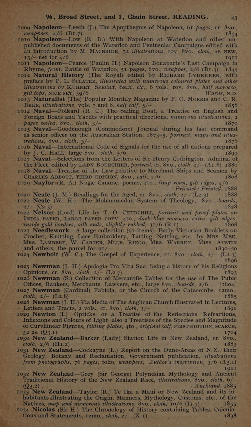 ee a Sg) ig ely Gate = et beta Sato Th ial 96, Broad. Street, and. ¥, Chain Street, READING. 43 ay 1009 Napoleon—Leech (J.) The Apopthegms of Napoleon, 61 pages, cr. 8vo., wrappers, 4/6 (B1.7) 1854 +1010 Napoleon—Low (E. B.) With Napoleon at Waterloo and other un- _- published documents of the Waterloo and Peninsular Campaigns edited with ak an introduction by M. MACBRIDE, 32 illustrations, roy. 8vo., cloth, AS NEW, “\.'15/— net for 4/6 Igtt “1011 Napoleon—Pearce (Paulin H.) Napoleon Bonaparte’ s Last Campaign in Rhyme, front. Battle of Waterloo, 51 pages, 8vo., wrapper, 2/6 (B1.3) 1845 ro1z2 Natural History (The Royal) edited by RICHARD LYDEKKER, with preface by P. L. SCLATER, illustrated with numerous coloured plates and other a illustrations by KUHNET, SPECHT, SMIT, efc., 6 vols., roy. 8vo., half morocco, gilt tops, NICE SET, 39/6 Warne, N.D. : ps “1013 Naturalist (The) Popular Monthly Magazine by F. O. Morris and Chas BREE, illustvations, vols..7. and 8, half calf, 5/— 1858 a TOI4 Naval—Folkard (H. C.) The Sailing Boat, a Treatise on English and _ Foreign Boats'and Yachts with practical directions, numerous illustrations, 2 “pages soiled, 8vo., cloth, 3/- 1870 Mees LOTS Naval—Goodenough (Commodore) Journal during his last command — a as senior officer on the Australian Station, 1873-5, portrait, maps-and illus- tvations, 8vo., cloth, 5/- 1876 - 1016 Naval—International Code of Signals for the use of all nations prepared by J. C..HALL, large 8vo.,.cloth, 3/6 . 1899 1017 Naval—Selections from the Letters of Sir Henry Codrington, Admiral of, the Fleet, edited by LaDy BOURCHIER, portrait, cr. 8vo., cloth, 2/— (A1.8) 1880. -_ 1018 Naval—Treatise of the Law relative to: Merchant Ships and Seamen by ms CHARLES ABBOTT, THIRD EDITION, 8vo., calf, 2/6 1808 - totg* Naylors(R. A.) Nuge Canore, poems, 4to., limp roan, gilt edges, 4/6 ; Privately Printed, 1888 aos 1020 Neale (J..M.) Readings for the Aged, cr. 8vo., cloth, 2/— (L2.3) 1888 to2z1 Neale (W. H.) The Mohammedan System of Theology, 8vo., boards, -2f/— (C2.3) 1828 __. 1022 Nelson (Lord) Life by T.: O. CHURCHILL, portrait and proof plates on __ INDIA PAPER, LARGE PAPER COPY, 4to., dark blue morocco extra, gilt edges, “inside gold borders, silk ends, slightly: rubbed, 31/6 (R.1) 1808 “102 3 Needlework—A large collection (61 items), Early. Victorian Booklets on Crochet, Knitting, Lace Embroidery, Tatting, Netting, etc., by Mrs. MEE, Mrs. LAMBERT, W. CARTER, MLLE. RIEGO, MRs. WARREN, MISS AUSTIN _ and others, the parcel for 21/— 1830789 1024 Newbolt (W. C.) The Gospel of Experience, cr. 8vo., cloth, 2/= {12.3) rye; 1896 cay | O25 Newman (JeETs) Apologia Pro Vita Sua, being a history of his Religious ak Opinions, cr. 8vo., cloth, 2/~ (12.7) 7893 1026 Newman (S.) Collection of Mercantile Tables for the use of The Pubic |. Offices, Bankers, Merchants, Lawyers, etc., large 8vo., boards, 2/6 [1804] 1027 Newman (Cardinal) Fabiola, or the Church of the Catacombs, 12mo., cloth, 2/— (12.8) 1885 1028 Newman (J. H.) Via Media of The Anglican Church illustrated in Lectures, - Letters and Tracts, 2 vols., cr. 8yo., cloth, 3/- 1891 1029 Newton (I.) Opticks, or a Treatise of the Reflections, Refractions, - Inflexions and Colours of Light, also 2 Treatises of the Species and Magnitude of Curvilinear Maur es. folding plates, 4to., orga calf, FIRST EDITION, SCARCE, _ £2 28. (Q3-1) 1704 1030 New Zealand—Barker (Lady) Station Life in New Zealand, cr. 8vo.,~ - loth, 2/6 (H1.2) : 1883 --1031 New Zealand—Cockayne (L.) Report on the Dune-Areas of N.Z., their te H Geology, Botany and Reclamation, Government publication, illustrations pak from photographs, ue pages, folio, wrappers, Author's inscription, 3/6 (A3.1). lose bin IQII 1032 New. Zealand-—Grey (Sir George) Polynesian Mythology and Ancient . Traditional History of the New Zealand Race, i/lustvations, 8vo., cloth, 6/— 9(Q3.2) _ Auckland, 1885, =p Sah 1033 New Zealand—Taylor (R.) Te Ika a Maui or New Zealand and its in- habitants illustrating the Origin, Manners, Mythology, Customs, etc., of the BS Rt: ts _ Natives, map and numerous illustrations, 8vo., cloth, 10/6 (11.7) 1855 f 1034) Nicolas (Sir H.) The Chronology of History containing Tables, Calcula- ‘ Py. _. tions and Statements,,12m0., cloth, 2/— (X. I) j . 1838 ry ney, }