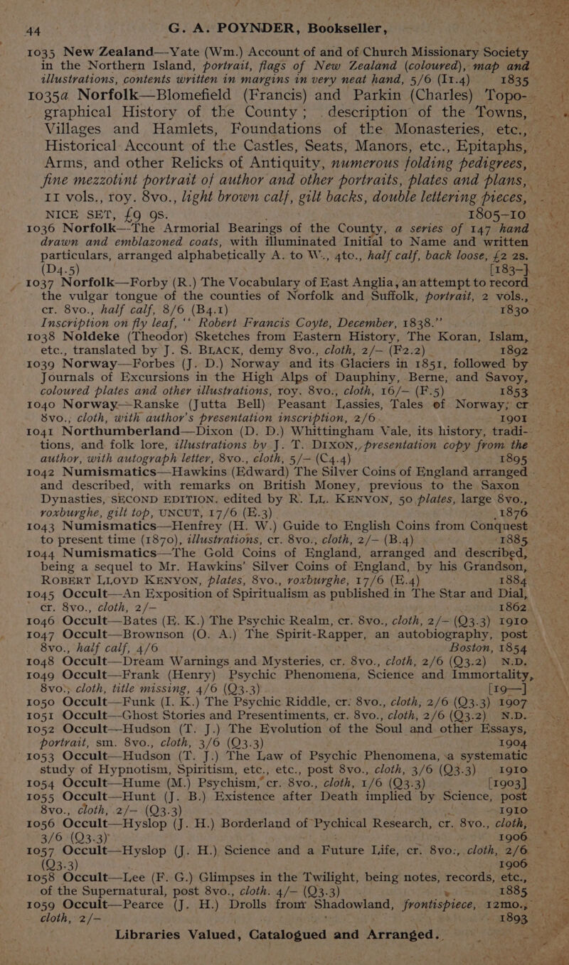 Ota - _G. A. POYNDER, Bookseller, in the Northern Island, portrait, flags of New Zealand (coloured), map and graphical History of the County; . description of the Towns, Villages and Hamlets, Foundations of the Monasteries, etc., Arms, and other Relicks of Antiquity, numerous folding pedigrees, fine mezzotint portrart of author and other portraits, plates and plans, Ir vols., roy. fe , light brown calf, gilt backs, double lettering pieces, 1036 Norfolk—“the S hiueaat Bearings of tie County, @ series of 147 hand drawn and emblazoned coats, with illuminated Initial to Name and written particulars, arranged alphabetically A. to We , 4to., half calf, back loose, £2 2s. (D4.5) [183-} 4. 5 dnt the vulgar tongue of the counties of Norfolk and Suffolk, portrait, 2 vols., cr. 8vo., half calf, 8/6 (B4. I) 1830 rf nscription on fiy leaf, ‘‘ Robert Francis Coyte, December, 1838.” 1038 Noldeke (Theodor) Sketches from Eastern History, The Koran, Islam, etc., translated by J. S. BLack, demy 8vo., cloth, 2/— (F2.2) . 1892. (J. D.) Norway and ‘its Glaciers in 1851, followed by Journals of Excursions in the High Alps of Dauphiny, Berne, and Savoy, coloured plates and other illustrations, roy. 8vo., cloth, 16/— (F.5) 1853 1040 Norway—Ranske (Jutta Bell) Peasant Lassies, Tales of Norway; cr 8vo., cloth, with author's presentation inscription, 2/6 I9QOI 1041 Northumberland—Dixon (D. D.) Whittingham Vale, its history, tradi- tions, and folk lore, illustrations by J. T. DIXoON,,presentation copy from the author, with autograph letter, 8vo., cloth, 5/— (C4.4) 1895 Dynasties, SECOND EDITION. edited by R. LL. KENYON, 50 plates, large 8vo., 1043 Numismatics—Henfrey (H. W.) Guide to English Coins from Conquest to present time (1870), illustrations, cr. 8vo., cloth, 2/— (B.4) (1885 1044 Numismatics—The Gold Coins of England, arranged and described, being a sequel to Mr. Hawkins’ Silver Coins of England, by his Grandson, ROBERT LLOYD KENYON, plates, 8vo., voxburghe, 17/6 (E.4) 1884 F045 5 Occult—-An Exposition of Spiritualism as published in “The Star and Dial, 8vo., haif calf, 4/6 Boston, 1854 1048 Occult—Dream Warnings and Mysteries, cr. 8vo., cloth, 2/6 (Q3.2) N.D. 1049 Occult—Frank (Henry) Psychic Phenomena, Science and Immortality, 8vo:; cloth, title missing, 4/6 (Q3.3) [r9—].. 1051 Occult—-Ghost Stories and Presentiments, cr. 8vo., cloth, 2/6 (Q3.2) N.D. 1052 Occult—Hudson (T. J.) The Evolution of the Soul and other Essays, portrait, sm. 8vo., cloth, 3/6 (Q3.3) 1904 ~ 1053 Occult—Hudson (T. J.) The Law of Psychic Phenomena, .a systematic study of Hypnotism, Spiritism, etc., etc., post 8vo., cloth, 3/6 (Q3.3) 1910 1054 Occult—Hume (M.) Psychism,’ cr. 8vo., cloth, 1/6 (Q3.3) [1903] 1055 Occult—Hunt (J. B.) Existence after Death implied by Science, post 1056 Occult—Hyslop (J. H.) Borderland of Pychical Research, cr. 8vo., cloth, 3/6 (Q3.3) | 1906 (Q3.3) 1906 1058 Occult—Lee (F. G.) Glimpses in the Twilight, being notes, records, etc., 1059 Occult—Pearce (J. H.) Drolls front phadaneaes, frontisprece, ety cloth, 2/- Loe 893.