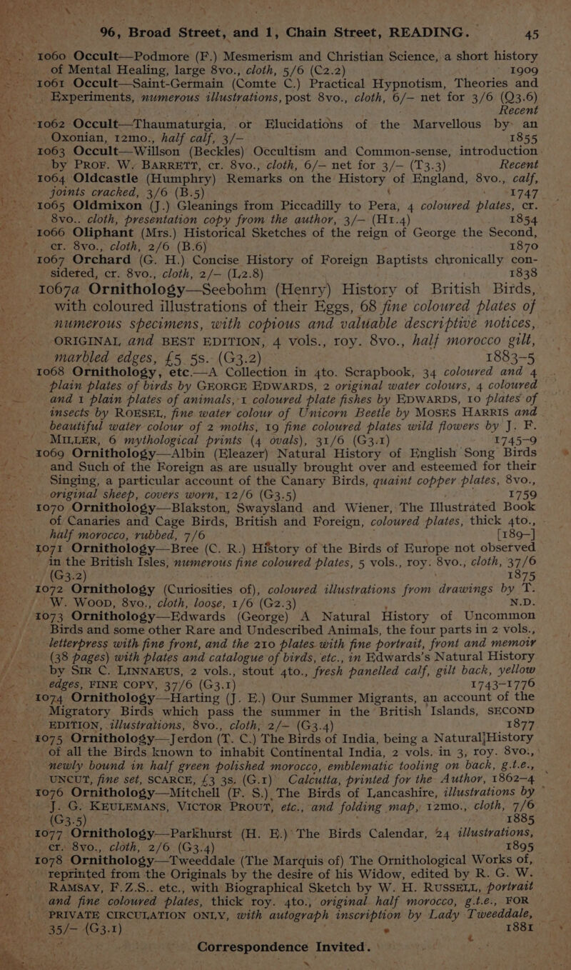 Pioki Occult—Podmore (F.) Mesmerism and Christian Science, a short history of Mental Healing, large 8vo., cloth, 5/6 (C2.2) » 1909 Back Occult—Saint-Germain (Comte C.) Practical Hypnotism, Theories and ; Experiments, numerous illustrations, post 8vo., cloth, ve net for 3/6 (Q3.6) Recent Oxonian, 12mo., half calf, 3/— 1855 by Pror. W. BARRETT, cr. 8vo., cloth, 6/— net for 3/— (T3.3) Recent joints cracked, 3/6 (B.5) 1747 8vo.. cloth, presentation copy from the author, 3/— (H1.4) 1854 cr. 8vo., cloth, 2/6 (B.6) 1870 sideted, cr. 8vo., cloth, 2/— (12.8) 1838 with coloured illustrations of their Eggs, 68 fine coloured plates of numerous specimens, with copious and valuable descriptive notices, ORIGINAL and BEST EDITION, 4 vols., roy. 8vo., half morocco gilt, marbled edges, £5 5s.- (G3.2) 1883-5 insects by ROESEL, fine water colour of Unicorn Beetle by MOSES HARRIS and beautiful water colour of 2 moths, 19 fine coloured plates wild flowers by J. F. MILLER, 6 mythological prints (4 ovals), 31/6 (G3.1) 4 a and Such of the Foreign as are usually brought over and esteemed for their Singing, a particular account of the Canary Birds, quaint copper plates, 8vo., original sheep, covers worn, 12/6 (G3.5) 1759 1070 Ornithology—Blakston, Swaysland and Wiener, The Illustrated Book of Canaries and Cage Birds, British and Foreign, coloured plates, thick 4to., half morocco, vubbed, 7/6 [189-] in the British Isles; numerous fine coloured plates, 5 vols., roy. SyO. cloth, 37/6 _ (G3.2) 1875 1072 Ornithology (Curiosities of), coloured illustrations from drawings by Ts W. Woon, 8vo., cloth, loose, 1/6 (G2.3) N.D. Birds and some other Rare and Undescribed Animals, the four parts in 2 vols., letterpress with fine front, and the 210 plates with fine portrait, front and memory (38 pages) with plates and catalogue of birds, etc., in Edwards’s Natural History by Sir C. LINNAEUS, 2 vols., stout 4to., fresh panelled calf, gilt back, yellow _ edges, FINE COPY, 37/6 (G3. 1) 1743-1770 Harting (J. E.) Our Summer Migrants, an account of the _ Migratory Birds which pass the summer in the British Islands, SECOND £075 Ornithology—Jerdon (T. C.) The Birds of India, being a NaturaljHistory of all the Birds known to inhabit Continental India, 2 vols. in 3, roy. 8vo., newly bound in half green polished morocco, emblematic tooling on back, g.t.e., _ UNCUT, fine set, SCARCE, £3 38. (G.1) Calcutta, printed for the Author, 1862-4 J. G. KEULEMANS, VICTOR PROUT, eétc., and folding map, t2mo., cloth, 7/6 O4G3°5)i = | s 1885 aay? Ornithology—Parkhurst (H. E.)\ The Birds Calendar, 24 illustrations, ' 8vo., cloth, 2/6 (G3.4) . 1895 reprinted from the Originals by the desire of his Widow, edited by R. G. W. ' Ramsay, F.Z.S.. etc., with Biographical Sketch by W. H. RUSSELL, portrait _ PRIVATE CIRCULATION ONLY, with autograph inscription by eee Tweedale, 4 Correspondence Invited. ~