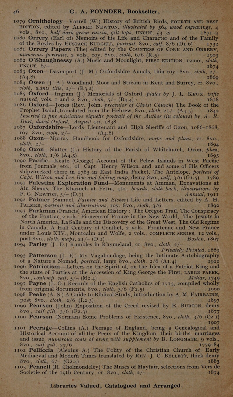 go KeveyS: POYNDER, ‘Bookseller, eet 1079 Ornithology—vYarrell (W.) History of British Birds, FOURTH AND BEST Bias: EDITION, edited by ALFRED NEWTON, tllustrated by 564 wood engravings, 4 — a vols., 8vo., half dark green russia, gilt tops, UNCUT, £3 35. C4 OTE a eae 1080 Orrery (Earl of) Memoirs of his Life and Character and of the Family — on “i of the Boyles by Eustack BUDGELL, portrait, 8vo., calf, 8/6 (D1.6)~ 1732 — ore é 1081 Orrery Papers (The) edited by the CouNTESS OF CORK AND ORRERY, numerous portraits, 2 vols., roy. 8vo., cloth, 6/6 (R.5) 1) OO Penske 1082 O’Shaughnessy (A.) Music and Moonlight, FIRST EDITION, 12mo., mo s UNC)T, 6/— 4 a 1083 Oxon—Dav enport (J. M.) Oxfordshire Annals, thin roy. 8vo., cloth, oe Lie (A4.8) 1869. 1084 Owen (J. A.) Woodland, Moor and Stream in Kent and Surrey, cr. 8vo., Pate cloth, wants title, 2/— (R3.2) ea 1085 Oxford— Ingram (J.) Memorials of Oxford, plates by J. 1. KEUX, Wrifle ret, stained, vols. 1 and 2, 8vo., cloth, 5/— (B4.4) » . 1838 S718 1086 Oxford—Jones ( Rey. John, precentoy of Christ Church) The Book of the Prophet Isaiah, ated from the Hebrew, 8vo., cloth, 21/— (A4.5) 1842 _— tes Inserted is fine miniature vignette portrait of the Author (in colours) by A. R. Burt, dated Oxford, August 1st, 1838. 1 Sy 1087 Oxfordshire—l,ords Tieutenant and High Sheriffs of Oxon, 1086-1868, — roy. 8vo., cloth, 2/— . (A4.8) es 1088 Oxon—-Murray Handbook for Oxfordshire, maps and plans, cr. 8vo., sh cloth, 2/- 1804 om 1089 Oxon— Slatter (J.) History of the Parish of Whitchurch, Oxon, plan, 8vo., cloth, 1/6 (A4.5) 1805 > 1090 Pacific—Keate (George) Account of the. Pelew Islands in West Pacific from Journals, etc., of Capt. Henry Wilson and and some of His Officers shipwrecked there in 1783 in East India Packet, The Antelope, portrait of — Capt. Wilson and Lee Boo and folding map, demy 8vo., calf, 3/6 (G1.5) 1789 1091 Palestine Exploration Fund—Monuments at Amman, ‘Excavations at . Ain Shems, The Khazneh at Petra, 4to., boards, cloth back, illustrations by B.G. NEWTON, 5/—{D.7) Annual, 1911 1092 Palmer (Samuel, psewtyt and Etcher) Life and Letters, edited by A. H. n . PALMER, portrait and illustrations, roy. 8vo., cloth, 3/6 E8Q2 5) Sez 1093 Parkman (Francis) American History : The Oregon Trail, The Conspiracy of the Pontiac, 2 vols., Pioneers of France in the New World, The Jesuits in > North America, La Salle and the Discovéry of the Great West, The Old Regime in Canada, A Half Century of Conflict, 2 vols., Frontenac and New France __ under Louis XIV., Montcalm and Wolfe, 2 vols., COMPLETE SERIES, 12 vols., post 8vo., cloth, maps, 21/— (D.1) Boston, 1897 sae 1094 Parley (J. D.) Rambles in Rhymeland, cr. 8vo., cloth, 2/— ~ pa Privately Printed, 1889 1095 Patterson (J. E.) My Vagabondage, being the Intimate Autobiography of a Nature’s Nomad, portrait, large 8vo., cloth, 2/6 (A1.4) TOIr\ = 1096 Patriotism—Letters on the Spirit of, on the Idea of a Patriot King and er the state of Parties at the Accession of King George the First, LARGE PAPER, 8vo., contemp. calf, 5/— (M2.4) _ Millar, 1749 <\ 1097 Payne (J. O.) Records of the English Catholics of 1715, compiled) wholly — oe from original documents, 8vo., cloth, 3/6 (F2.5) — 1900, 1098 Peake (A.S.) A Guide to Biblical Study, a OO Ciaen by A. M. FAIRBAIRN, Gs = post 8vo., cloth, 2/6 (1.2.3) {ARB OF > re 1099 Pearson (John) Exposition of the Creed revised by E. BURTON, demy — ree 8vo., calf gilt, 3/6 (F2.3) 1877 ae II00 Pearson (Norman) Some Problems of Existence, 8yo., cloth, 3/6. (C2.1) _ = y \ 1907 EF ai 1101 Peerage—Collins (A.) Peerage of England, being a Genealogical and Historical Account of all the Peers of the Kingdom, their births, marriages. Bie: and issue, numerous coats of arms with supplement by B. IONGMATE, 9 vols., — ee 8vo., calf gilt, 27/6 1779-84 ~ y102 Pelliccia (Alexius A.) The Polity of the Christian Church of Early Mediaeval and Modern Times translated by REV. J. C. BELLETT, thick demy - a : 8vo., cloth, 6/— (G2.4) 1883 | 1103 ‘Pennell (Fh, Ghotaiadaleey ‘The Muses of Mayfair, selections from Vers de mn = Societie of the roth Century, cr. 8vo., cloth, 2/- re f mek ce Libraries Valued, Catalogued and Arranged Fk ms
