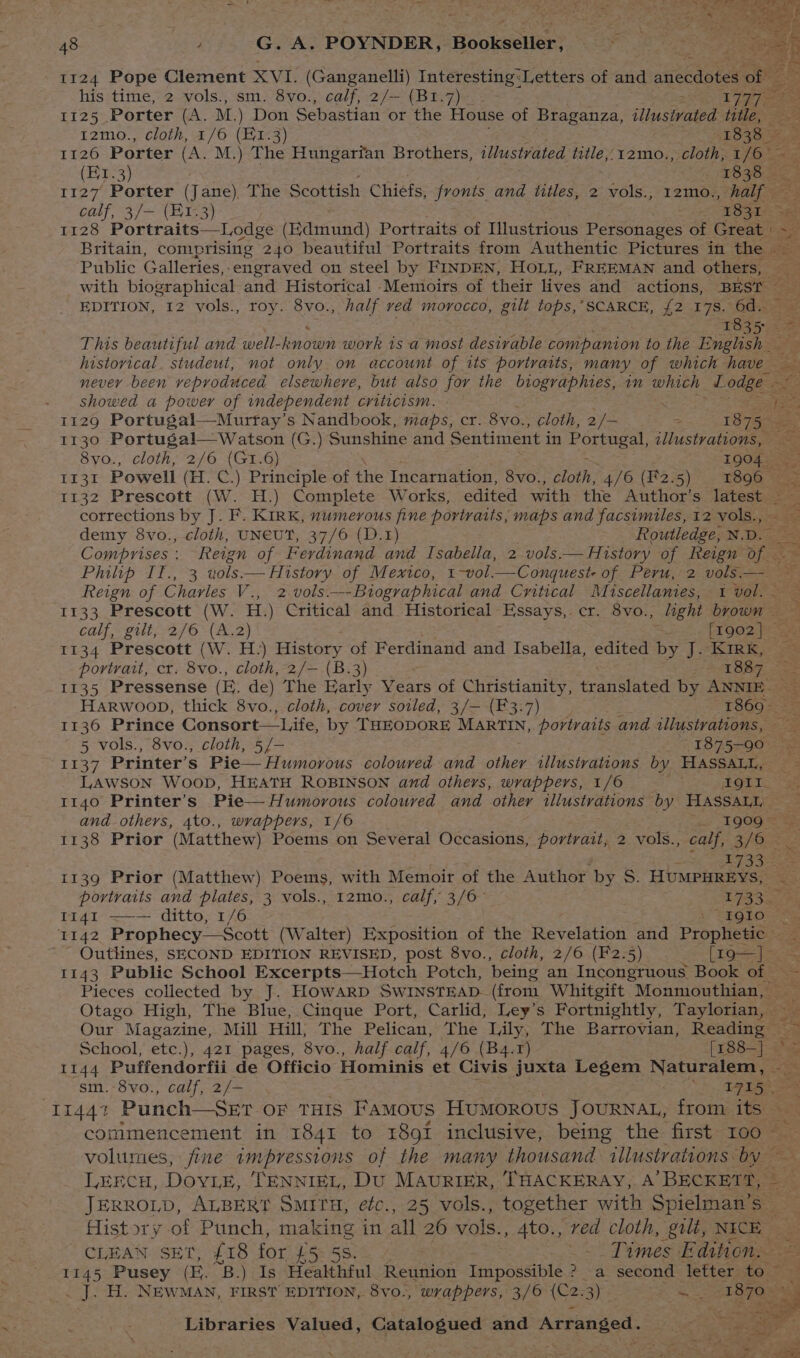 1124 Pope Clement XV (Ganganelli) Interesting: Letters of and wacedote’ of his time, 2 vols., sm. 8vo., calf, 2/— (B1.7)_- ek 2 1125 Porter (A. M. ) Don Sebastian or the House of Braganza, iiusoee title, 5 12mo., cloth, 1/6 (E1.3) 1838 — 1126 Porter (A. M.) The Hungarfan Brothers, illustrated title,;12mo., cloth, 1/6 ~ | (Br. 3) ; 1838 fa : ; 1127 Porter (Jane). The Scottish Chiefs, fronts and titles, 2 vols., 12mo., half — calf, 3/— (213) 1831 see 1128 Portraits—Lodge (Baninnd) Portraits of Illustrious Personages of Great | as Britain, comprising 240 beautiful Portraits from Authentic Pictures in the Public Galleries, -engraved on steel by FINDEN, HOLL, FREEMAN and others, with biographical and Historical Memoirs of their lives and actions, BEST EDITION, 12 vols., roy. 8vo., half ved morocco, gilt tops,SCARCE, {2 178. 60hsae 1835 = This beautiful and well- known work is a most desivable companion to the English — historical. studeut, not only on account of its portraits, many of which have never been veproduced elsewhere, but also for the biographies, in which L odge pee - showed a power of independent criticism. - yee 1129 Portugal—Murtay’s Nandbook, maps, cr. 8vo., cloth, 2/— = 18 75g 1130 Portugal— Watson (G.) Sunshine and Sentiment in pre Psa ta illustrations, 8yo., cloth, 2/6 (GI.6) 1904. II3I Powell (H. C.) Principle of the Incarnation, 8vo., cloth, 4/6 (F2.5) 1896 — 1132 Prescott (W. H.) Complete Works, edited with the Author's latest ae corrections by J. F. KIRK, numerous fine portraits, maps and facsimiles, 12 vols., demy 8vo., cloth, UNEUT, 37/6 (D.1) Routledge, N.D. Comprises: Reign of Ferdinand and Isabella, 2 vols.— History of Reign Te Philip 17,73 uols. History of Mextco, 1-wvol. —Conqueste of. Peru, -2. vols Reign of Charles V ES 2 vols.—-Btographical and Critical Miscellanies, 1 vol. — 1133 Prescott (W. H.) Critical and Historical Essays, cr. 8vo., light brown : calf, gilt, 2/6 (A.2) = [1902] 1134 Prescott (W. H.) History of Ferdinand and Isabella, edited by J. Kirk, portrait, cr. 8vo., cloth, 2/— (B.3) 1887 : 1135 Pressense (EB: de) The Early Years of Christianity, canines by ANNIE. HARWOOD, thick 8vo., cloth, cover soiled, 3/— (F3.7) 1869. 1136 Prince Consort— Life, by THEODORE MARTIN, portraits and illustrations, 5 vols., 8v0., cloth, 5 [= 1875-90) = Humorous coloured and other illustrations by HASSALL, ze LAWSON WooD, HEATH ROBINSON and others, wrappers, 1/6 AGE. “36 1140 Printer’s Pie— Humorous coloured and other illustrations by HASSALL and others, 4to., wrappers, 1/6 | _; 1909 = 1138 Prior (Matthew) Poems on Several Occasions, portrait, 2 vols., calf, SiGe A335 1139 Prior (Matthew) Poems, with Memoir of the Author by 8. HUMPHREYS, <5 portraits and plates, 3 vols., 12mo., calf, 3/6- LIBS 1141 ——— ditto, 1/6 i ERG LOSee (Walter) Exposition of the Revelation and Prophetic _ ~ Outlines, SECOND EDITION REVISED, post 8vo., cloth, 2/6 (F2.5) [I9—] 1143 Public School Excerpts—Hotch Potch, being an Incongruous Book of ~— Pieces collected by J. HOWARD SWINSTEAD- (from Whitgift Monmouthian, — Otago High, The Blue, Cinque Port, Carlid, Ley’s Fortnightly, Taylorian, —_ Our Magazine, Mill Hill; The Pelican, The Lily, The Barrovian, Reading ~ School, etc.), 421 pages, 8vo., half calf, 4/6 (B4.r) Frss=)ae 1144 Puffendorfii de Officio Hominis et Civis juxta Legem Naturalem, —_ sm.-8vo., calf, 2/- Seni, 11441 Punch—Ser of THIS Famous Humorous JOURNAL, from its — commencement in 1841 to 1891 inclusive, being the first too _ volumes, fine impressions of the many thousand illustrations by LERCH, Dove, ‘TENNIEL, DU MAURIER, THACKERAY, A’ BECKETT, JERROLD, ALBERT Smrru, etc., 25 vols., together with Spielman’s _ History of Punch, making in at 260 vais! 4to., red cloth, gilt, NICE CLEAN SET, {18 for £5. 58. St Pines Edition. — 1145 Pusey (E. “B.) Is Healthful Reunion Impossible ? a second letter to . J. H. NEWMAN, FIRST EDITION, 8vo., wrappers, 3/6 (C2.3) a 1870 ”