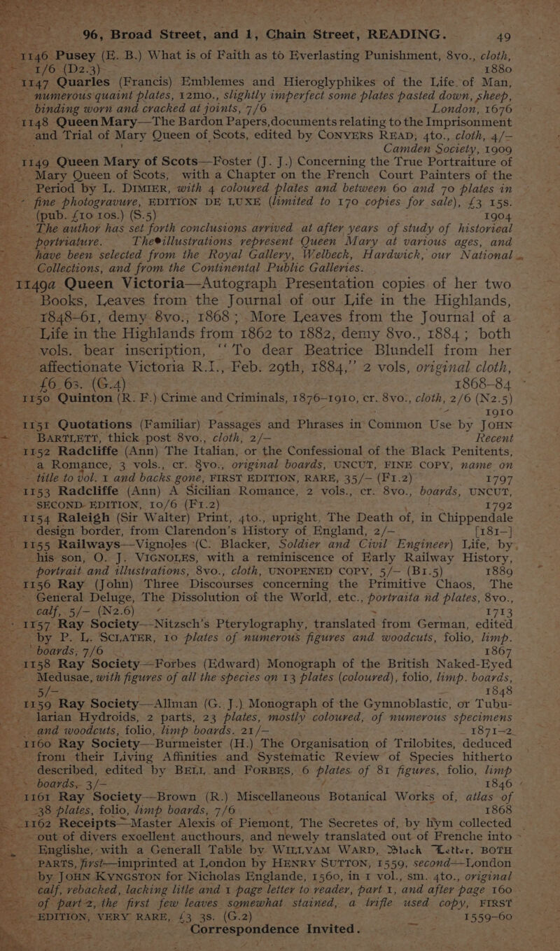 , aX 06; Broad Stecet,.and 1: Chain Street, READING. 49 aK 1146 Pusey (H. B.) What is of Faith as to Ev erlasting Punishment, 8vo., cloth, eee bE fO-4 2.3) ~- 1880 ee Quarles (Francis) Emblemes and Hieroglyphikes of the Life of Man, _- numerous quaint plates, 12mo., slightly imperfect some plates pasted down , sheep, binding worn and cracked at joints, 7/6 London, 1676 ot 148 Queen Mary—The Bardon Papers,documents relating to the Imprisonment _ and Trial of Mary Queen of Scots, edited by CONYERS READ; 4to., cloth, 4/— oi Camden Society, 1909 1149 Queen Mary of Scots—Foster ( (J. J.) Concerning the True Portraiture of -. Mary Queen of Scots, with a Chapter on the French Court Painters of the Ds Period by Ly. DIMIER, with 4 coloured plates and between 60 and 70 plates in -~ fine photogravure, EDITION DE LUXE (limited to 170 copies for sale), £3 15s. _.. (pub. £10 ros.) (8.5) 1904 _ \ The author has set forth conclusions arrived. at after years of study of historical _- portriature. The®illustrations represent Queen Mary at various ages, and have been selected from the Royal Gallery, Welbeck, Hardwick, our National Collections, and from the Continental Public Galleries. -114ga Queen Victoria—Autograph Presentation copies of her two ~~ Books, Leaves from the Journal of our Life in the Highlands, ¥848-61, demy 8vo.; 1868 ;.More Leaves from the Journal of a ' Jife in the Highlands from 1862 to 1882, demy 8vo., 1884; both -- wols. bear inscription, “‘To dear Beatrice Blundell from her ye _ affectionate Victoria R.I., Feb. 29th, 1884,’’ 2 vols, original cloth, © 46.63. (G24) 1868-84 = 1150 Quinton cs F.) Crime and Criminals, 1876-1910, cr. 8vo., cloth, 2/6 (N2.5) ; rs I9Io0 ae 51 Quotations (Familiar) Passages and Phrases in Cbatesbr Use by JOHN - BARTLETT, thick post 8vo., cloth, 2/- Recent Bee 52 Radcliffe (Ann) The Italian, or the Confessional of the Black Penitents, 25a Romance, 3 vols., cr. 8vo., original boards, UNCUT, FINE COPY, vame on ~~ title to vol. 1 and backs gone, FIRST EDITION, RARE, 35/— (F1.2) 1797 1153 Radcliffe (Ann) A Sicilian Romance, 2 vols., cr. 8vo., boards, UNCUT, SECOND. EDITION, 10/6 (F1.2) 1792 ~ 1154 Raleigh (Sir Walter) Print, 4to., upright, The Death of, in Chippendale design border, from Clarendon’s History of England, 2/— [r81—} - 1155 Railways—Vignoles (C: Blacker, Soldier and Civil Engineer) life, by. his son, O. J. VIGNOLES, with a reminiscence of Eatly Railway History, portrait. and illustrations, 8vo., cloth, UNOPENED COPY, 5/— (B1.5) 1889 _T156 Ray (John) Three Discourses concerning the Sam. Chaos, The General Deluge, The Dissolution of the World, etc., ee na plates, 8vo., cat 5/- (N2.6) * 1713 - 1157 Ray Society—-Nitzsch’s Pterylography, tratidated from German, edited _by P. L. ScLATER, 10 plates of numerous figures and woodcuts, folio, limp. ‘boards, 7/6 - 1867 S738 Ray Socisty-shothes (Edward) Monograph of the British Naked- -Eyed _ Medusae, with figures of all the species on 13 plates (coloured), folio, imp. boards, aa 1848 1159 Ray Society—Allman ( (G..J.) Monograph of the Gymnoblastic, or Tubu- - larian Hydroids, 2 parts, 23 plates, mostly coloured, of numerous specimens and woodcuts, folio, limp boards. 21 /— _ 1871-2. - 1160 Ray Society— Burmeister. (H.) The Organisation of Pidlobited deduced from their Living Affinities and Systematic Review of Species hitherto described, edited by BELL and FoRBES, 6 itn of 81 figures, folio, limp » boards, 3/- 1846 / PELEOT. Ray Society—Brown (R.) Miscellaneous Botanical Works of, atlas of ee 38 plates, folio, hmp boards, 7/6 ue 1868 1162 Receipts ~ Master Alexis of Piemont, The Secretes of, by h'ym collected | out of divers excellent aucthours, and newely translated out ‘of Frenche into ~ _ Englishe, with a Generall Table by Wi1LvAM WARD, Slack “Letter, BOTH PARTS, first—imprinted at London by HENRY SUTTON, 1559, second-I,ondon by JoHN KyncsTon for Nicholas Englande, 1560, in 1 vol., sm. 4to., original et of part 2, the first few leaves somewhat. stained, a inifle used copy, FIRST Die EDITION, VERY RARE, £3 38. (G.2) oe 1559- 60 ; Correspondence I sted Gg = +