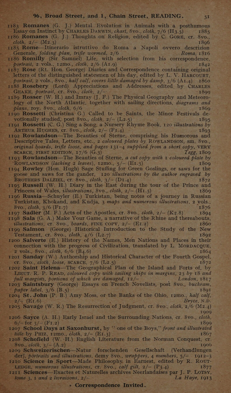 oat 183 enidies. Gan day Mental. Byolution in Animals with a posthuznons Essay on Instinct by CHARLES DARWIN, chart, 8vo., cloth, 7/6 (H3.5) 1885 1186 Romanes (G. J.) Thoughts on Religion, edited by C: GorRE, cr, 8vox, seh cloth, 2/= (M2.3) 1896 1185 Rome—Itinerario istruttivo do Roma a Napoli ovvero desctizion - Generale, folding pian, trifle wormed, 2/6 _ Roma, 1816 _ 1186 Romilly (Sir Samuel) Life, with selection from his correspondence, mes portrait, 2 vols., 12mo., cloth, 2/6 (At.9) 1842 ~ 1187 Rose (Rt. Hon, George) Diaries and Correspondence containing original - . letters of the distinguished statesmen of his day, edited by L. V. HaRcouR’, eo. portrait, 2 vols., 8vo., half calf, covers little damaged by damp, 3/6 (A1.4) 1860 ~ 1188 Rosebery (Lord). Appreciations and Addresses, edited_ by CHARLES _.._GEAKE, portrait, cr. 8vo., cloth, 2/-.- - “1899. a ane: Rosser (W. H.) and Imray (J. F.) The Physical Geseraphy and Meteoro- legy of the North Atlantic, together with sailing directions, diagrams and plans, roy. 8vo., cloth, 6/6 1869 “1190 Rossetti (Christina G.) Called to be Saints, the Minor Festivals de- Pa il _ yotionally studied} post 8vo., cloth, 2/— (2.5) 1895 _ Irgt Rossetti (C. G.) Sing a Song, a Nursery Rhyme Book, 120 illustrations by _ ARTHUR HUGHES, cr. 8vo., cloth, 2/— (Fr.4) - 1893 _ 1192 Rowlandson—The Beauties of Sterne, comprising his Humorous and _ Descriptive_Tales, Letters, etc., 2 coloured plates by. ROWLANDSON, sm. 8vo., original boards, trifle loose, and ‘pages 131-4 supplied from a short copy, VERY - SCARCE, FIRST EDITION, 17/6 (G.3) Tegg, 1809 1193: Rowlandson—The Beauties of Sterne, a cut copy with 1 coloured plate by _ “ROWLANDSON (lacking 2 leaves), t2mo., 5/— (E1.3) 1809 | 1194 Rowley (Hon. Hugh) Sage Stuffing for Green Goslings, or saws for the goose and saws for the gander, 120 illustrations by the author engraved by ~ BROTHERS DALZIEL, cr. 8vo., cloth, 3/— (D1.4) 1872 1195 Russell (W. H.) Diary in the East during the tour of the Prince and as - Princess of Wales, illustrations, 8vo., cloth, 2/— (H1.5) 1869 “&amp; 1196 Russia—Schuyler (E.) Turkistan, being notes of a journey in Russian - Turkistan, Khokand, and Kudja, 3 ica and numerous illustrations, 2 vols., 8vo., cloth, 3/6 (F1.7) “1876 ae Sadler (M. F.) its of the Apostles, cr. 8vo., cloth, 2/— (K2.8) 1894 1198 Sala (G. A.) Make Your Game, a narrative of the.Rhine and thereabouts, _ illustrations, cr. 8vo., boards, FINE COPY, 2/— (EI.2) 1860 = BETOS: Salmon (George) Historical Introduction to the Study of the New Testament, cr. 8vo., cloth, 4/6 (L2.7) 1892 1200 Salverte (E.) History of the Names, Men Nations and Places in their connection with the progress of Civilization, translated by 1. MORDACQUE, ae 2 vols., 8vo., cloth, 6/6 (B4.6) 1864 1201 Sanday (Ww .) Authorship and Historical Character of the Fourth sek er. 8vo:, cloth, loose, SCARCE, 7/6 (12.5) 1872 i 1202, Saint Helena—The Geographical Plan of the Island and Forts of, by ; Tigut. R. P. READ, coloured copy with sailing ships in TENS: 23 by 18 and ts full margins, portions of which ave damaged, 12/— London, 1817 E1203 Saintsbury (George) Essays on French Novelists, post 8vo., buckvam, — paper label, 3/6 (B.5) ~ 1891 ea St. John (P. B.) Amy Moss, or the Banks: of the Ohio, 12mo., half calf, ; (H1.6) Bryce, N.D. aoe sos ‘Savage (Ww. R.) The Resurrection ‘of Judgment, cr. 8vo., cloth, 2/6 (M2.4) - 1909 “1206 Sayce (A: H) arly Israel and the Surrounding Nations, cr. 8vo., cloth, eter, 3/— (Fr2) 2 = 1899 Sa 07 School Days at Saxonhurst, by “‘ one of the Boys,” front and illustrated ~ > title by Puiz, 12mo., cloth, 2/- (Er. Et cae 1867 aS 1208 ‘Schofield {W. HE): English Literature from the Norman Conquest, ctr. sg 8vo., cloth, 3/— (A.2) = 1900 1209 “Schweizerischen—Natur forschendeni Gesellschaft (Verhandlungen der), portraits and illustrations, demy 8vo., wrappers, 4 numbers, 5/— 1912-3 o Science in Sport—Made_ Philosophy. in Eatnest, edited by R. Rout- ew numerous eer TS cr. 8vo., calf gilt, 2/— (P3. 4) 1877 et ey Correspondence Invited. ‘oe