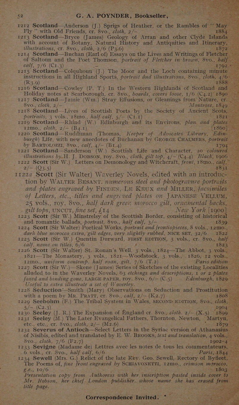 1212 Scotland—Anderson (J.) Sprigs of Heather, or the Rambles of i May ee Fly ” with Old Friends, cr. 8vo., cloth, 2/— oe eR Ee : 1213 Scotland—Bryce | (James) Geology of Arran and other Clyde Islands a with. account of Botany, Natural History and ARGUES and Atinerary, illustrations, cr. 8vo., cloth, 2/6 (P36) (LO pae ou 1214 Scotland—Buchan (Earl of) Essays on the Lives and Writings of Fletcher — _of Saltoun and the Poet Thomson, portrait of Fletcher in- brown, 8vo., aes = éalf, 7/6 (C1, 3) jas 3 Zee instructions in all qe Ue portrait dnd illustrations, -8vo., (R3.9) 1216 Scotland—Cowley (P. T.) In the Western Highlands of Scotland fh, Holiday notes at Scarborough, cr. 8vo., boards, covers loose, 1/6 (C4.2)” 1890. 1217 Scotland—Jamie (Wim.) Stray Effusions, or Pg eee from Nature, cr. 8vo., cloth, 2/-- Montrose, 1849. a “portraits, 3 vols., r8mo., pos calf, 5/— (Ctr. - ast 1820 aes i219 Scotland— Rhind (W.) Edinburgh and its auiees pian. and- plates? 12m0:; cloth) 2/+ (Ba-7), [1860] = 1220 Scotland — Ruddiman (Thomas, Keeper of Advocates ‘Library, Edin- ~~ burgh) Life, with new anecdotes of Buchanan by GEORGE CHALMERS, portrait ce by BARTOLOZZI, 8vo., calf,.4/— (B1.4) - 1794 as 1221 Scotland—Sanderson (W.) Scottish Life and Character, 20 coloured ~ 3 illustrations by.H. J. DoBson, roy. 8vo., cloth, gilt top, 4/— (C4.4) Black, 1906 — 1222 Scott (Sir W.) Letters on Demonology and Witchcraft, Pit 18mo., calf,” 2]~ 40375) 2 SWS a ise es 1122a Scott (Sir Walter) Waverley Novels, edited with an | introduc- 2 tion by WALTER BESANT. numerous steel and photogravure portraits — and plates engraved by FINDEN, LE Krux and MILLER, jacsimales — ; e of Letters, etc.,-titles and engrcved plates on JAPANESE’ VELLUM ae 25 vols., roy. 8vo, , half dark green morocco gilt, ornamental Picees , gilt tops, UNCUT fine set, £14 New York [1900] 1223 Scott (Sir W.) Minstrelsy of the Scottish Border, consisting of. historical = and romantic ballads, portrait, 8vo., half calf, 3/- ar PLOSOe = 1224 Scott (Sir Walter) Poetical Works, portrait and frontispieces, 8 vols.,12mo., -. dark blue morocco. cxtra, gilt edges, very. suightly rubbed, NICE SET, 32/6 1822 &amp;. 1225 Scott (Sir W.) Quentin Durward, FIRST EDITION, 3 vols., cr. 8vo., half — calf, name.on titles, 6/6 : : 1823 1226 Scott (Sir Walter) St. Ronan’s Well, 3 vols., 1Ba4 The Abbot, 3 vols., : 1821—-The Monastery, 3 vols., 1821—-Woodstock, 3. vols., . 1826; 12 vols., ag I2mo., uniform contemp. half roan, gilt, 7/6 (T. 2) _ Paris edition 1227 Scott (Sir W.)—-Skene (J ames) Series of Sketches of the existing Localities - A Ae alluded to in the Waverley Novels, 63 etchings and descriptions, 1 or 2 ree re: foxed and binding gone, I.ARGE PAPER, roy. 8vo., 6/— (C.5) a eshei 1829 — Useful to extra illustrate a set of Waverley. 1228 Seduction*~—Smith (Mary) Observations on Seduction and Prostitution < with a poem by Mr. PRATT, cr. 8vo., calf, 2/= (K2.7) * 1808 1229 Seebohm (F.) The. Tribal Sy stem in Wales, SECOND EDITION, 8vo., cloth, = 5/— (C2.3). 19040 1236 Seeley (J. R.) The Expansion of England cr. 8vo., cloth. 2/— (X. 5) T1899 ~ 1231 Seeley (M.) The Later Evangelical Fathers, Thornton, pkg Martyn, f etc., etc., cr. 8vo.; cloth, 2/— (M2.6) 1232 Severus of Antioch—Select Letters in the Syriac version of Athanasius. 3 of Nisibis, edited and translated by E. W. BROoKs, text and translation, 4 vols. beret 8vo., cloth, 7/6 (F2.7) a 1902-4 - 1233 Sevigne ‘akaclasne de) Iyettres avec les notes de tous les coimmentateurs, ie 6 vols., cr. 8vo., half calf, 6/6 -. -Paris,1844* < 1234 Sewell (Mrs. G.) Relict of the late Rey: Geo. Sewell Rectory ‘of Byfleet, gas Poems of, fine front ey Py SCHIAVONETTI, 12m0., cvyimson “morocco, — = , 10/6 > ei ete 1803. Bee inen copy from. Auihoress with hes, inscription pasted. inside cover iid ite Mr. Robson, her chief. London publisher. aiore name. she has” o1asee, from title Page. | ef oe Buseten Correspondence Invited Sf) ee s i : A’ F oe ‘ Da. %