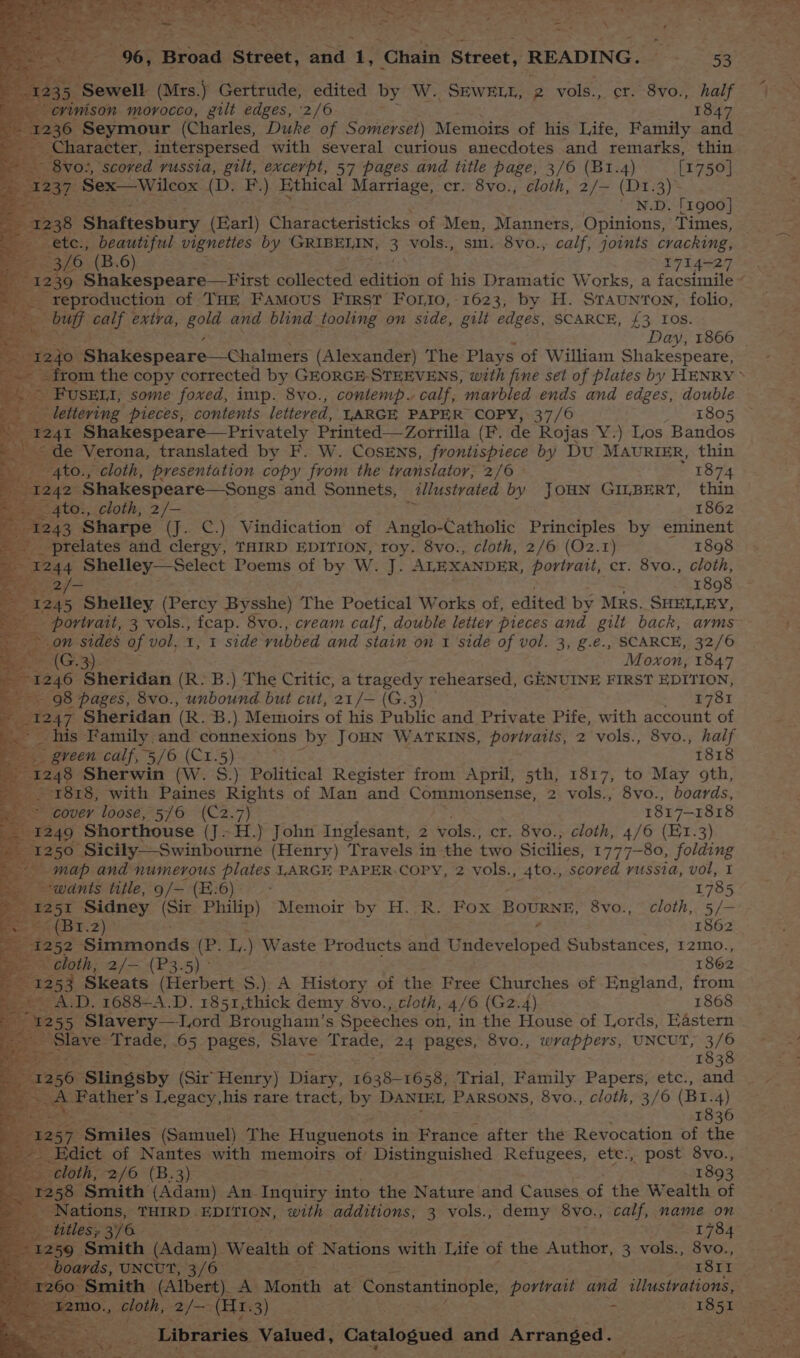 rue 235. ‘Sewell (Mrs.) Gertrude, edited by W. SEWELL, 2 vols., cr. 8vo., half _ erinison morocco, gilt edges, 2/6 1847 ee 36 Seymour (Charles, Duke of Somerset) Memoixs of his Life, Family and __ Character, interspersed with several curious anecdotes and remarks, thin vo:, scored russia, gilt, excerpt, 57 pages and title page, 3/6 (B1.4) [1750] a Sex—Wilcox (Dz F.) Ethical Marriage, cr. 8vo., cloth, 2/— (D1.3) 4 ' N.D. [1900] e238 Shaftesbury (Earl) Characteristicks of Men, Manners, Opinions, Times, 3/6 (B.6) 1714-27 reproduction of Tax Famous First Forrto, 1623, by H. Sraunron, folio, = buff ak extra, gold and blind tooling on side, gilt edges, SCARCE, £3 Ios. jo. ‘Shakespeare—Chalmers (Alexander) The Plays of William Shakespeare, -FUSEMI, some foxed, imp. 8vo., contemp. calf, marbled ends and edges, double 1241 Shakespeare—Privately Printed—Zotrilla (F. de Rojas Y.) Los Bandos de Verona, translated by F. W. CosEns, frontispiece by DU MAvRIER, thin -4to., cloth, presentation copy from the translator, 2/6 — 1874 242 Shakespeare—Songs and Sonnets, illustrated by JOHN GILBERT, thin -4to., cloth, 2/- 1862 43 Sharpe (J. C.) Vindication of Anglo-Catholic Principles by eminent _ prelates and clergy, THIRD EDITION, toy. 8vo., cloth, 2/6 (O2.1) 1898 1244 Shelley—Select Poems of by W. J. ALEXANDER, portrait, cr. 8vo., cloth, 2/> 1898 1245 Shelley (Percy Bysshe) The Poetical Works of, edited by Mrs. SHELLEY, es on sides of vol, 1, 1 sidé rubbed and stain on 1 side of vol. 3, g.e., SCARCE, 32/6 =e (G.3) Moxon, 1847 1246 Sheridan (R. B.) The Critic, a tragedy rehearsed, GENUINE FIRST EDITION, 98 pages, 8vo., unbound but cut, 21/— (G.3) 1781 @ 47 Sheridan (R. B.) Memnioirs of his Public and Private Pife, with account of his Family. and connexions by JOHN WATKINS, portraits, 2 vols., 8vo., half green calf, 5/6 (Cr.5) 1818 248 Sherwin (W. S.) Political Register from April, 5th, 1817, to May 9th, 1818, with Paines Rights of Man and Commonsense, 2 vols., 8vo., boards, cover loose, 5/6 (C2.7) 1817-1818 249° Shorthouse ( (J~H.) John Inglesant, 2 vols., cr. 8vo., cloth, 4/6 (E1.3) 250 Sicily——Swinbourne (Henry) Travels in the ‘two Sicilies, 1777-80, folding map and numerous plates LARGE PAPER.COPY, 2 vols., 4to., scored russia, vol, I “wants title, 9/— (E:6)° 1785 251 Sidney (Siz Philip) Memoir by H. R. Fox BOURNE, 8vo., cloth, 5/— eee 2 1862 1252 Simmonds (P. a Waste Products and Undeveloped Substances, r2mo., oe zloth, 2/— (P3.5) ° 1862 253 Skeats (Elerbert S.): A History of the Free Churches of England, from .D. 1688-A.D. 1851,thick demy 8vo., cloth, 4/6 (G2.4) 1868 5 Slavery—lLord Brougham’s Speeches on, in the House of Lords, Eastern lave Trade, 65 pages, Slave 8 cate) 24 pages, 8vo., wrappers, UNCUT, 3/6 1838 Ak ‘Father’ s 1 egacy,his rare tract, by DANIEL PARSONS, 8vo., cloth, 3/6 (Br. 4) a 1836 “Smiles (Samuel) The Huguenots in France after the Revocation of the dict of Nantes with memoirs of Distinguished Refugees, ete., post 8vo., loth, 2/6 (B.3) 1893 8 Smith (Adam) An. atiiee into the Nature and Causes of the Wealth of _ Nations, THIRD» EDITION, with additions, 3 vols., demy 8yv0;, calf, name on titles; cy 4.3 Sea poem By kc ¥ 1259 Smith (Adam) Wealth of Nations with Life of the Agiien. 3 vols., 8vo., boards, “UNCUT, 3/6° 1811 260- | Smith (Albert) A Month at Constantinople, auethgee and illustrations,