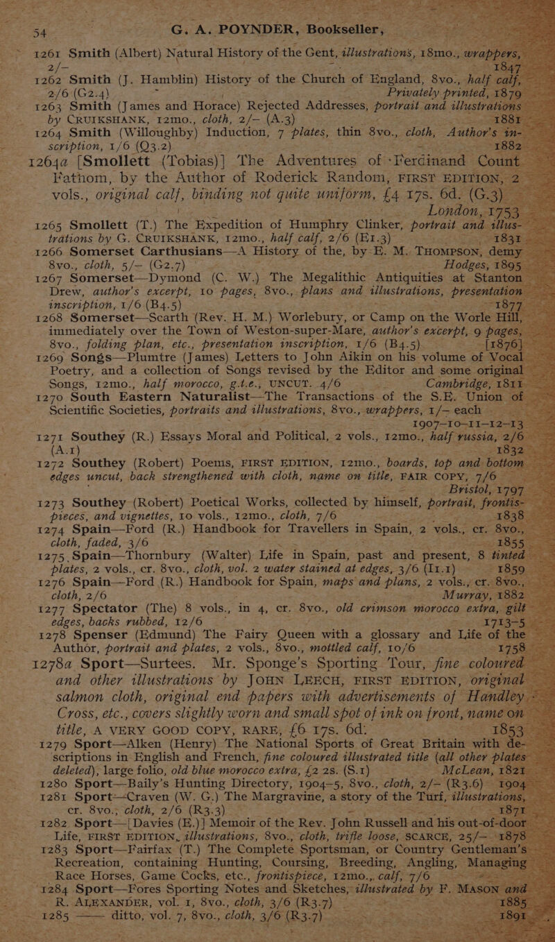 x ; wR eee pes oS T= : ce pepe rt ! , : ~~ ‘ sy wet ry 545 ihe “Gs AS: POYNDER, + Bookseller, sera wes —_ a Smith (J. Hania) Bae of the Church of England, 8vo., Bt ( - 2/6 (G2.4) Privately. printed, 18 1263 Smith (James and Horace) Rejected Addresses, ieee and ulustra by CRUIKSHANK, 12mo., cloth, 2/— (A.3) 1264 Smith (Willoughby) Induction, 7 plates, thin 8v0., cloth, | Author's scription, 1/6 (Q3.2) eB 1264a [Smollett (Tobias) ] The Adventures of - Ferdinand - Coun Fathom, by the Author of Roderick Random, FIRST EDITION, 2 vols., original als binding not quite umpform, £4 r7s. 6d. (G.3) _. London, ay 1265 Smollett (T) The Expedition of Humphry Clinker, eS and Ze trations by G. CRUIKSHANK, tzmo., half calf, ta es a 8vo., cloth, 5/— (G2.7) — Moiese 189. 1267 Somerset—Dymond os Ww) The Megalithic Antiquities at Stant ee author's excerpt, 10 pages, 8VoO., plans and aslS NaGEE, presentati inscription, 1/6 (B4.5) 18 1268 Somerset—Scarth aes H. M.) Worlebury, « or Camp on the Worle Hi Songs, I2mo., half » morocco, g.t.e., UNCUT. 4/6 ; Cambria: 181 = 1270 South Eastern Naturalist—The Transactions of the S.E. Union — Scientific Societies, portraits and illustrations, 8vo., wrappers, 1/- each . 1907—-TO-11—12 1271 Southey (R.) Eas Moral and Political, 2 vols., 12mo. , half yussia, 2 Pat zit ie eae (Robert) Poems, FIRST EDITION, 12mo., boards, top ae bott edges uncut, back strengthened with cloth, name on title, FAIR COPY, 7/6 3 ‘Bristol, 17 1273 Southey (Robert) Poetical Works, collected by himself, portrait, free pieces, and vignettes, 10 vols., 12mo., cloth, 7/6 1274 Spain—Ford (R.) Handbook for Travellers in ‘Spain, 2 vols., oes Ba cloth, faded, 3/6 1275 Spain—Thornbury (Walter) Life in Spain, past and present, 8 ‘tinted re, plates, 2 vols., cr. 8vo., cloth, vol. 2 water stained at edges, 3/6 (I1.1) ‘118 1276 Spain—Ford | (R.) ‘Handbook for epaus maps and UNE 2 vols., ere 8v cloth, 2/6 Murray, 185 1277 Spectator (The) 8 vols., in 4, cr. 8vo., old crimson morocco extra, gil edges, backs rubbed, 12/6 Piss 713+! 1278 Spenser (Edmund) The Fairy Guces Hae a glossary and Life of t Author, portratt and plates, 2 vols., 8vo., mottled calf, 10/6 — Pome 9 12784. Sport—Surtees. Mr. Sponge’s Sporting. Tour, > fine. colour f salmon cloth, original end papers oath advertisements of Handle Cross, etc., covers slightly worn and small spot of ink on front, name « title, A VERY GOOD COPY, RARE, £6 17s. 6d: I 1279 Sport—Alken (Henry) The National Sports of Great Britain satis scriptions in English and French, fine coloured illustrated title (all other p deleted), large folio, old blue morocco extra, {2 28. {S.1) ~ =e McLean, 182 1280 Sport—Baily’s Hunting Directory, 1904-5, 8vo., cloth, 2/— (R3.6) 190% 1281 Sport-—-Craven (W. G.) The Margravine, a story of oe Tutt, illustrat cr. 8vo.; cloth, 2/6 (R3.3)_ 1282 Sport— {Davies (E.)] Memoir of the Rev. John Russell =i his er Life, FIRST EDITION, illustrations, 8vo., cloth, trifle loose, SCARCE, 25/— © 1283 Spor Gad Bria (T.) The Complete Sportsman, or Country meres : Race Horses, Game Cocks, ee frontispiece, 12mo.,, calf, 7/6 ee ‘1284 Sport—Fores Sporting Notes and. Sketches, illustrated oy F.. = _ R. ALEXANDER, vol. 1, 8vo., cloth, 3/6 (R3. me Pies oe ditto, See 7, 8v0., cloth, rate BS; ae a NS ee SAE 2 a : a 1285 = *¥,, a as | eee as =) at a2 OS SO oS ae _ eras |