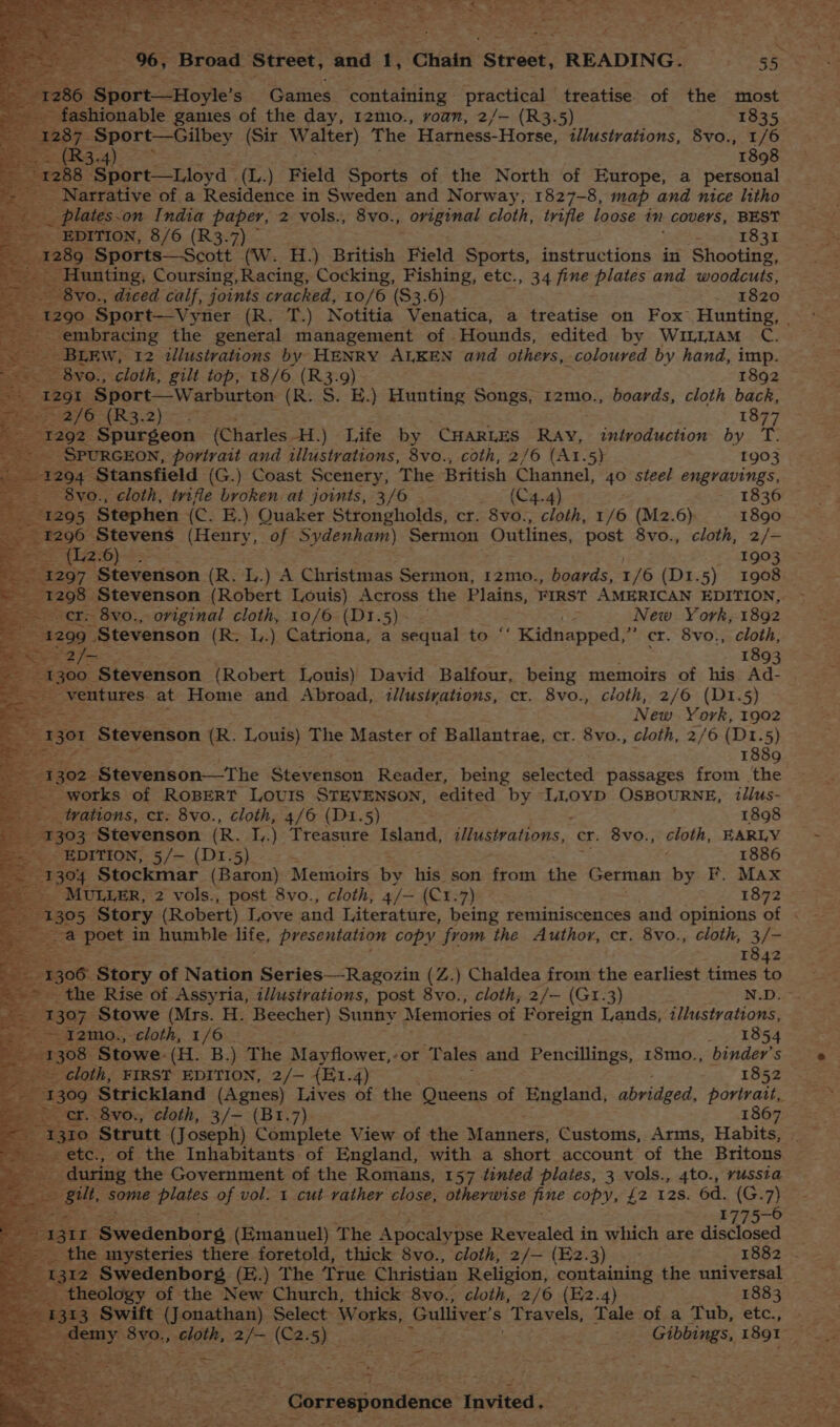 Sportive’ Ss Games containing practical treatise. of the most fashionable gamies of the day, 12mo., roan, 2/— (R3.5) 1835 ai el eae ms Walter) The Harness- Horse, illustrations, 8vo., 1/6 ee 4) 1898 Narrative of a Residetive in Sweden and Norway, 1827-8, map and nice litho plateson India paper, 2 vols., 8vo., original cloth, trifle loose in covers, BEST SDITION, 8/6 (R3.7) wes 1831 _Sports—Scott (W. H.) British Field Sports, instructions in Shooting, Hunting, Coursing, Racing, Cocking, Fishing, etc., 34 fine plates and woodcuts, 8vo., diced calf, joints cracked, 10/6 ($3.6) 1820 290 Sport—Vyner (R. T.) Notitia Venatica, a treatise on Fox Hunting, | pam _ embracing the general management of Hounds, edited by Wuiam C. BLEW, 12 illustrations by HENRY ALKEN and others, coloured by hand, imp. - 8vo., cloth, gilt top, 18/6 fa 9) 1892 1291 Sport—Warburton (R. S. EH.) Hunting Songs, 12mo., boards, cloth back, 7 2/6 tL? tt ; 1877 92 Spurgeon (Charles -H.) Life by CHARLES Ray, introduction by T. SPURGEON, portrait and illustrations, 8vo., coth, 2/6 (A1.5) 1903 94 Stansfield (G.) Coast Scenery, The British Channel, 40 steel engravings, 8vo., cloth, trifle broken at joints, 3/6 - (C4.4) 183 295. Stephen {c. E.) Quaker Strongholds, cr. 8vo., cloth, 1/6 (M2.6) 1890 296 Stevens (Henry, of Sydenham) Sermon Outlines, post 8vo., cloth, 2/- . (L2-6) : 1903 297 Esteverison (R. L.) A Christmas Sermon, 12mo., boards, 1/6 (D1.5) 1908 cr. 8vo., original cloth, 10/6 (BE.s)n = New York, 1892 299 “Stevenson (R. L.) Catriona, a sequal to * Kidnapped,” cr. 8vo., cloth, 5 2/= 1893 00 ‘Stevenson (Robert Louis) David Balfour, being memoirs of his Ad-_ ventures at Home and Abroad, illustrations, cr. 8vo., cloth, 2/6 (D1.5) - New York, 1902 301 ‘Stevenson (R. Louis) The Master of Ballantrae, cr. 8vo., cloth, 2/6 (D1.5) 1889 02 Stevenson—The Stevenson Reader, being selected passages from the _ works of ROBERT LOUIS STEVENSON, edited by L1oyp OsBOURNE, illus- trations, cr: 8vo., cloth, 4/6 (D1.5) 1898 303 Stevenson (R. I,.) Treasure Island, ilGrahons, cr. 8vo., cloth, EARLY EDITION, 5/— (D1.5) * . . 1886 o4 Stockmar (Baron) Memoirs by his son from the German by F. Max MULLER, 2 vols., post 8vo., cloth, 4/- (C¥:7) 1872 05 Story (Robert) Love and Literature, being reminiscences and. opinions of . > = poet in humble life, presentation copy from the Author, cr. 8vo., cloth, 3/- 1842 1306 Story of Nation Series—Ragozin (Z.) Chaldea from the earliest times to _ the Rise of Assyria, illustrations, post 8vo., cloth, 2/— (G1.3) N.D.- O7 Stowe (Mrs. H. Beecher) Sunny Memories of Foreign Lands, i//ustvations, ~ I2mo., cloth, 1/6. 1854 a Stowe. (H. B.) The Mayflower, ‘or ‘Tales and Pencillings, 18mo., binder’s cloth, FIRST EDITION, 2/— {E1.4) 1852 foke) ‘Strickland (Agnes) Lives of the Queens of Mangland; abridged, portrait, er. 8vo., cloth, 3/- (Bt1.7). 1867 me) Strutt (Joseph) Complete View of the Manners; Customs, Arms, Habits, _ etc., of the Inhabitants of England, with a short account of the Britons _ during the Government of the Romans, 157 tinted plates, 3 vols., 4to., yussta gilt, some plates of vol. 1 cut vather close, otherwise Bue copy, {2 12s. 6d. (G.7) . 1775-6 x Syrcdenborg. (Emanuel) The Apocalypse Revealed i in which are disclosed 1¢ utysteries there foretold, thick 8vo., cloth, 2/— (E2.3) 1882 - I2 Swedenborg (E.) The True Christian Religion, containing the universal theology of the New Church, thick 8vo., cloth, 2/6 (E2.4) 1883 3 Swift (Jonathan) Select Works, Gulliver’ s Travels, Tale of a Tub, etc., : ‘8yo., sla, ee Ce 5). eye | - Gibbings, x891 : pgs « re a + ‘<< 3 af ’ ~ ~ - eco e: ie = a te