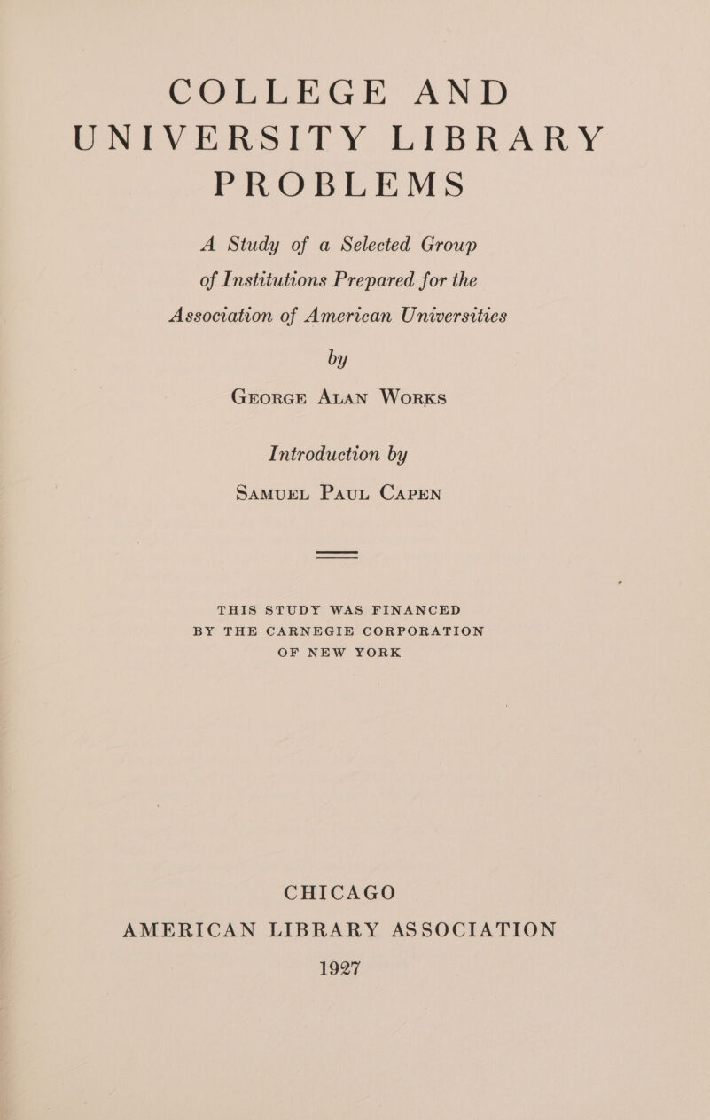 VOPR tir ANE UNIVERSITY LIBRARY PROBLEMS A Study of a Selected Group of Institutions Prepared for the Association of American Universities by GEORGE ALAN WorKS Introduction by SAMUEL PAuL CAPEN THIS STUDY WAS FINANCED BY THE CARNEGIE CORPORATION OF NEW YORK CHICAGO AMERICAN LIBRARY ASSOCIATION 1927