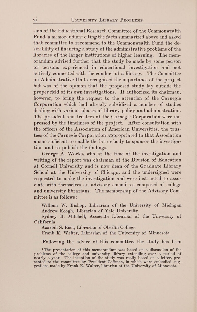 sion of the Educational Research Committee of the Commonwealth Fund, a memorandum! citing the facts summarized above and asked that committee to recommend to the Commonwealth Fund the de- sirability of financing a study of the administrative problems of the libraries of the larger institutions of higher learning. The mem- orandum advised further that the study be made by some person or persons experienced in educational investigation and not actively connected with the conduct of a library. The Committee on Administrative Units recognized the importance of the project but was of the opinion that the proposed study lay outside the proper field of its own investigations. It authorized its chairman, however, to bring the request to the attention of the Carnegie Corporation which had already subsidized a number of studies dealing with various phases of library policy and administration. The president and trustees of the Carnegie Corporation were im- pressed by the timeliness of the project. After consultation with the officers of the Association of American Universities, the trus- tees of the Carnegie Corporation appropriated to that Association a sum sufficient to enable the latter body to sponsor the investiga- tion and to publish the findings. George A. Works, who at the time of the investigation and writing of the report was chairman of the Division of Education at Cornell University and is now dean of the Graduate Library School at the University of Chicago, and the undersigned were requested to make the investigation and were instructed to asso- ciate with themselves an advisory committee composed of college and university librarians. The membership of the Advisory Com- mittee is as follows: William W. Bishop, Librarian of the University of Michigan Andrew Keogh, Librarian of Yale University Sydney B. Mitchell, Associate Librarian of the University of California Azariah S. Root, Librarian of Oberlin College Frank K. Walter, Librarian of the University of Minnesota Following the advice of this committee, the study has been *The presentation of this memorandum was based on a discussion of the problems of the college and university library extending over a period of nearly a year. The inception of the study was really based on a letter, pre- sented to the committee by President Coffman, in which were embodied sug- gestions made by Frank K. Waiter, librarian of the University of Minnesota.