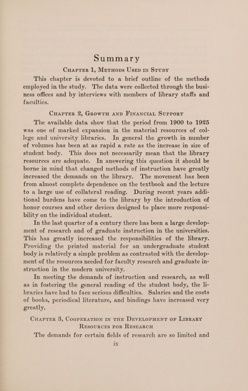 Summary CuaptTer 1, Metruops Usep 1n Stupy This chapter is devoted to a brief outline of the methods employed in the study. The data were collected through the busi- ness offices and by interviews with members of library staffs and faculties. CHAPTER 2, GrowTH AND FINANCIAL SUPPORT The available data show that the period from 1900 to 1925 was one of marked expansion in the material resources of col- lege and university libraries. In general the growth in number of volumes has been at as rapid a rate as the increase in size of student body. This does not necessarily mean that the library resources are adequate. In answering this question it should be borne in mind that changed methods of instruction have greatly increased the demands on the library. The movement has been from almost complete dependence on the textbook and the lecture to a large use of collateral reading. During recent years addi- tional burdens have come to the library by the introduction of honor courses and other devices designed to place more responsi- bility on the individual student. In the last quarter of a century there has been a large develop- ment of research and of graduate instruction in the universities. This has greatly increased the responsibilities of the library. Providing the printed material for an undergraduate student body is relatively a simple problem as contrasted with the develop- ment of the resources needed for faculty research and graduate in- struction in the modern university. In meeting the demands of instruction and research, as well as in fostering the general reading of the student body, the li- braries have had to face serious difficulties. Salaries and the costs of books, periodical literature, and bindings have increased very greatly. CHAPTER 3, COOPERATION IN THE DEVELOPMENT OF LIBRARY ReEsouRCES FOR RESEARCH The demands for certain fields of research are so limited and 1X