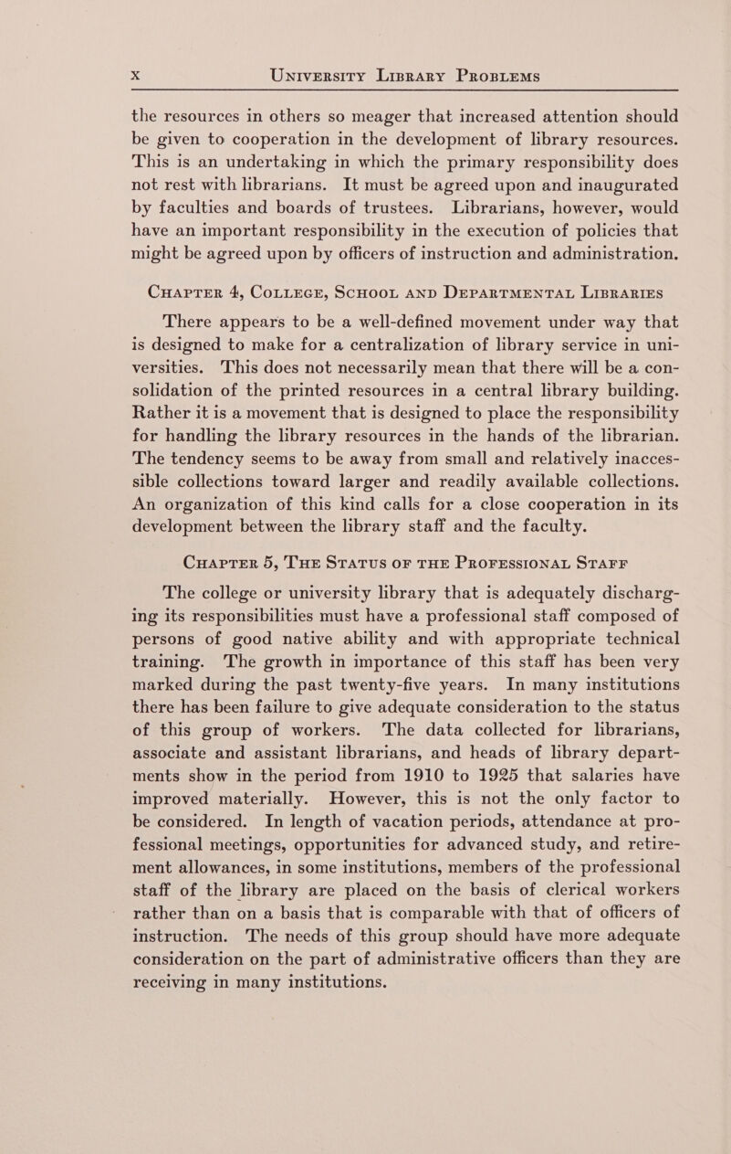 the resources in others so meager that increased attention should be given to cooperation in the development of library resources. This is an undertaking in which the primary responsibility does not rest with librarians. It must be agreed upon and inaugurated by faculties and boards of trustees. Librarians, however, would have an important responsibility in the execution of policies that might be agreed upon by officers of instruction and administration. CHAPTER 4, COLLEGE, SCHOOL AND DEPARTMENTAL LIBRARIES There appears to be a well-defined movement under way that is designed to make for a centralization of library service in uni- versities. ‘This does not necessarily mean that there will be a con- solidation of the printed resources in a central library building. Rather it is a movement that is designed to place the responsibility for handling the library resources in the hands of the librarian. The tendency seems to be away from small and relatively inacces- sible collections toward larger and readily available collections. An organization of this kind calls for a close cooperation in its development between the library staff and the faculty. CuHaptTer 5, THE STATUS OF THE PROFESSIONAL STAFF The college or university library that is adequately discharg- ing its responsibilities must have a professional staff composed of persons of good native ability and with appropriate technical training. The growth in importance of this staff has been very marked during the past twenty-five years. In many institutions there has been failure to give adequate consideration to the status of this group of workers. The data collected for librarians, associate and assistant librarians, and heads of library depart- ments show in the period from 1910 to 1925 that salaries have improved materially. However, this is not the only factor to be considered. In length of vacation periods, attendance at pro- fessional meetings, opportunities for advanced study, and retire- ment allowances, in some institutions, members of the professional staff of the library are placed on the basis of clerical workers rather than on a basis that is comparable with that of officers of instruction. The needs of this group should have more adequate consideration on the part of administrative officers than they are recelving in many institutions.