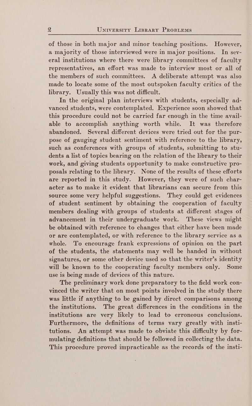 of those in both major and minor teaching positions. However, a majority of those interviewed were in major positions. In sev- eral institutions where there were library committees of faculty representatives, an effort was made to interview most or all of the members of such committees. A deliberate attempt was also made to locate some of the most outspoken faculty critics of the library. Usually this was not difficult. In the original plan interviews with students, especially ad- vanced students, were contemplated. Experience soon showed that this procedure could not be carried far enough in the time avail- able to accomplish anything worth while. It was therefore abandoned. Several different devices were tried out for the pur- pose of gauging student sentiment with reference to the library, such as conferences with groups of students, submitting to stu- dents a list of topics bearing on the relation of the library to their work, and giving students opportunity to make constructive pro- posals relating to the library. None of the results of these efforts are reported in this study. However, they were of such char- acter as to make it evident that librarians can secure from this source some very helpful suggestions. ‘They could get evidences of student sentiment by obtaining the cooperation of faculty members dealing with groups of students at different stages of advancement in their undergraduate work. ‘These views might be obtained with reference to changes that either have been made or are contemplated, or with reference to the library service as a whole. ‘To encourage frank expressions of opinion on the part of the students, the statements may well be handed in without signatures, or some other device used so that the writer’s identity will be known to the cooperating faculty members only. Some use 1s being made of devices of this nature. The preliminary work done preparatory to the field work con- vinced the writer that on most points involved in the study there was little if anything to be gained by direct comparisons among the institutions. The great differences in the conditions in the institutions are very likely to lead to erroneous conclusions. Furthermore, the definitions of terms vary greatly with insti- tutions. An attempt was made to obviate this difficulty by for- mulating definitions that should be followed in collecting the data. This procedure proved impracticable as the records of the insti-