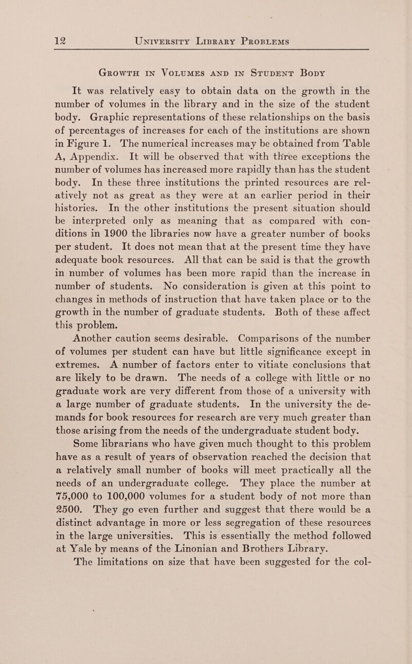GROWTH IN VOLUMES AND IN STUDENT Bopy It was relatively easy to obtain data on the growth in the number of volumes in the library and in the size of the student body. Graphic representations of these relationships on the basis of percentages of increases for each of the institutions are shown in Figure 1. The numerical increases may be obtained from Table A, Appendix. It will be observed that with three exceptions the number of volumes has increased more rapidly than has the student body. In these three institutions the printed resources are rel- atively not as great as they were at an earlier period in their histories. In the other institutions the present situation should be interpreted only as meaning that as compared with con- ditions in 1900 the libraries now have a greater number of books per student. It does not mean that at the present time they have adequate book resources. All that can be said is that the growth in number of volumes has been more rapid than the increase in number of students. No consideration is given at this point to changes in methods of instruction that have taken place or to the growth in the number of graduate students. Both of these affect this problem. Another caution seems desirable. Comparisons of the number of volumes per student can have but little significance except in extremes. A number of factors enter to vitiate conclusions that are likely to be drawn. The needs of a college with little or no graduate work are very different from those of a university with a large number of graduate students. In the university the de- mands for book resources for research are very much greater than those arising from the needs of the undergraduate student body. Some librarians who have given much thought to this problem have as a result of years of observation reached the decision that a relatively small number of books will meet practically all the needs of an undergraduate college. ‘They place the number at 75,000 to 100,000 volumes for a student body of not more than 2500. They go even further and suggest that there would be a distinct advantage in more or less segregation of these resources in the large universities. ‘This is essentially the method followed at Yale by means of the Linonian and Brothers Library. The limitations on size that have been suggested for the col-