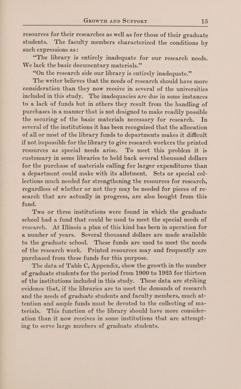 resources for their researches as well as for those of their graduate students. ‘The faculty members characterized the conditions by such expressions as: “The library is entirely inadequate for our research needs. We lack the basic documentary materials.” “On the research side our library is entirely inadequate.” The writer believes that the needs of research should have more consideration than they now receive in several of the universities included in this study. The inadequacies are due in some instances to a lack of funds but in others they result from the handling of purchases in a manner that is not designed to make readily possible the securing of the basic materials necessary for research. In several of the institutions it has been recognized that the allocation of all or most of the library funds to departments makes it difficult if not impossible for the library to give research workers the printed resources as special needs arise. ‘To meet this problem it is customary in some hbraries to hold back several thousand dollars for the purchase of materials calling for larger expenditures than a department could make with its allotment. Sets or special col- lections much needed for strengthening the resources for research, regardless of whether or not they may be needed for pieces of re- search that are actually in progress, are also bought from this fund. Two or three institutions were found in which the graduate school had a fund that could be used to meet the special needs of research. At Illinois a plan of this kind has been in operation for a number of years. Several thousand dollars are made available to the graduate school. These funds are used to meet the needs of the research work. Printed resources may and frequently are purchased from these funds for this purpose. The data of Table C, Appendix, show the growth in the number of graduate students for the period from 1900 to 1925 for thirteen of the institutions included in this study. These data are striking evidence that, if the libraries are to meet the demands of research and the needs of graduate students and faculty members, much at- tention and ample funds must be devoted to the collecting of ma- terials. This function of the library should have more consider- ation than it now receives in some institutions that are attempt- ing to serve large numbers of graduate students.