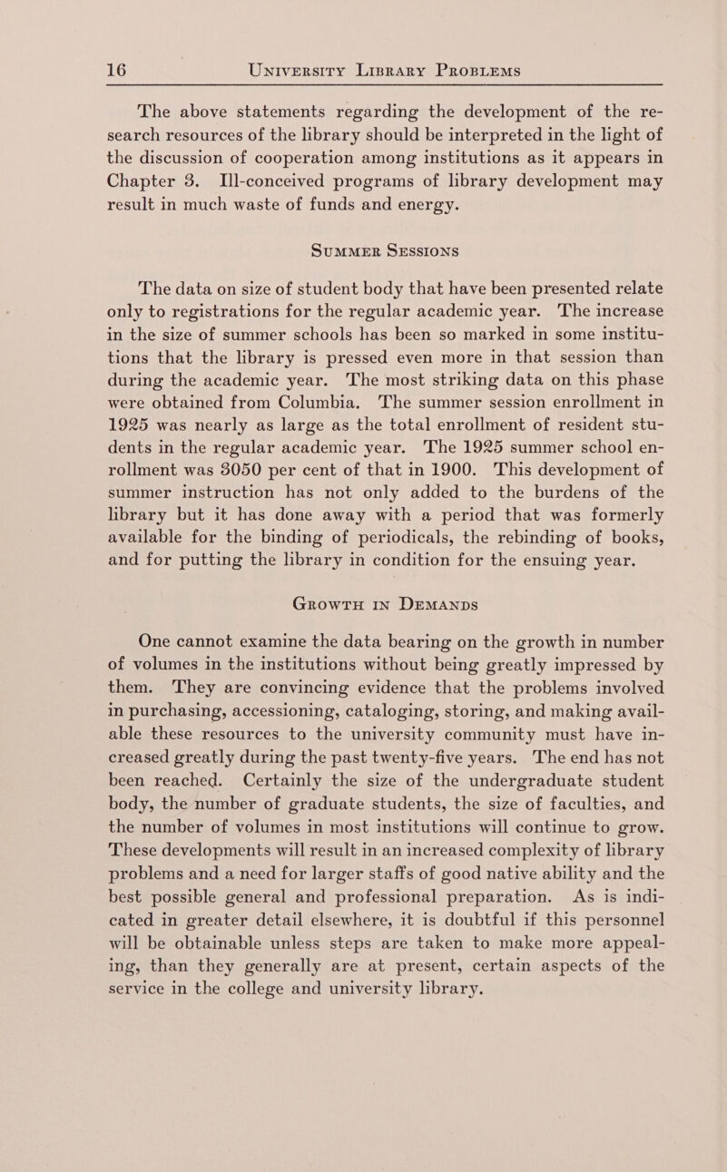 The above statements regarding the development of the re- search resources of the library should be interpreted in the light of the discussion of cooperation among institutions as it appears in Chapter 3. Ill-conceived programs of library development may result in much waste of funds and energy. SUMMER SESSIONS The data on size of student body that have been presented relate only to registrations for the regular academic year. ‘The increase in the size of summer schools has been so marked in some institu- tions that the library is pressed even more in that session than during the academic year. The most striking data on this phase were obtained from Columbia. The summer session enrollment in 1925 was nearly as large as the total enrollment of resident stu- dents in the regular academic year. ‘The 1925 summer school en- rollment was 3050 per cent of that in 1900. This development of summer instruction has not only added to the burdens of the library but it has done away with a period that was formerly available for the binding of periodicals, the rebinding of books, and for putting the library in condition for the ensuing year. GROWTH IN DEMANDS One cannot examine the data bearing on the growth in number of volumes in the institutions without being greatly impressed by them. ‘They are convincing evidence that the problems involved in purchasing, accessioning, cataloging, storing, and making avail- able these resources to the university community must have in- creased greatly during the past twenty-five years. The end has not been reached. Certainly the size of the undergraduate student body, the number of graduate students, the size of faculties, and the number of volumes in most institutions will continue to grow. These developments will result in an increased complexity of library problems and a need for larger staffs of good native ability and the best possible general and professional preparation. As is indi- cated in greater detail elsewhere, it is doubtful if this personnel will be obtainable unless steps are taken to make more appeal- ing, than they generally are at present, certain aspects of the service in the college and university library.