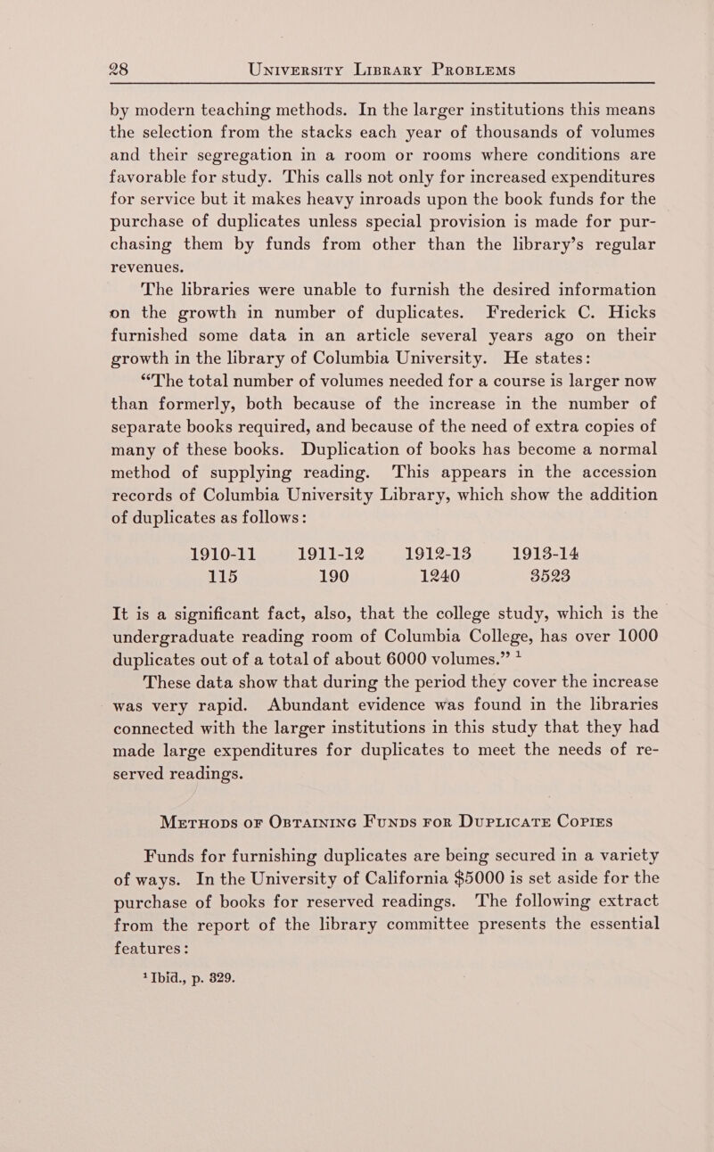 by modern teaching methods. In the larger institutions this means the selection from the stacks each year of thousands of volumes and their segregation in a room or rooms where conditions are favorable for study. This calls not only for increased expenditures for service but it makes heavy inroads upon the book funds for the purchase of duplicates unless special provision is made for pur- chasing them by funds from other than the library’s regular revenues. The libraries were unable to furnish the desired information on the growth in number of duplicates. Frederick C. Hicks furnished some data in an article several years ago on their growth in the library of Columbia University. He states: ‘The total number of volumes needed for a course is larger now than formerly, both because of the increase in the number of separate books required, and because of the need of extra copies of many of these books. Duplication of books has become a normal method of supplying reading. ‘This appears in the accession records of Columbia University Library, which show the addition of duplicates as follows: 1910-11 1911-12 1912-13 1913-14 115 190 1240 3523 It is a significant fact, also, that the college study, which is the undergraduate reading room of Columbia College, has over 1000 duplicates out of a total of about 6000 volumes.” * These data show that during the period they cover the increase was very rapid. Abundant evidence was found in the lbraries connected with the larger institutions in this study that they had made large expenditures for duplicates to meet the needs of re- served readings. Meruops oF Osrarnine Funps ror DuPLicATE CoPIEs Funds for furnishing duplicates are being secured in a variety of ways. In the University of California $5000 is set aside for the purchase of books for reserved readings. The following extract from the report of the library committee presents the essential features: 1 1bid., p. 829.