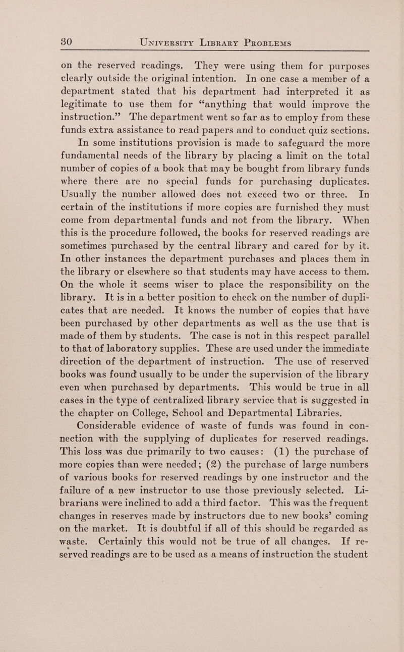 on the reserved readings. They were using them for purposes clearly outside the original intention. In one case a member of a department stated that his department had interpreted it as legitimate to use them for “anything that would improve the instruction.” 'The department went so far as to employ from these funds extra assistance to read papers and to conduct quiz sections. In some institutions provision is made to safeguard the more fundamental needs of the library by placing a limit on the total number of copies of a book that may be bought from library funds where there are no special funds for purchasing duplicates. Usually the number allowed does not exceed two or three. In certain of the institutions if more copies are furnished they must come from departmental funds and not from the library. When this is the procedure followed, the books for reserved readings are sometimes purchased by the central library and cared for by it. In other instances the department purchases and places them in the library or elsewhere so that students may have access to them. On the whole it seems wiser to place the responsibility on the library. Itisina better position to check on the number of dupli- cates that are needed. It knows the number of copies that have been purchased by other departments as well as the use that is made of them by students. The case is not in this respect parallel to that of laboratory supplies. These are used under the immediate direction of the department of instruction. The use of reserved books was found usually to be under the supervision of the library even when purchased by departments. ‘This would be true in all cases 1n the type of centralized library service that is suggested in the chapter on College, School and Departmental Libraries, Considerable evidence of waste of funds was found in con- nection with the supplying of duplicates for reserved readings. This loss was due primarily to two causes: (1) the purchase of more copies than were needed; (2) the purchase of large numbers of various books for reserved readings by one instructor and the failure of a new instructor to use those previously selected. Li- brarians were inclined to add a third factor. This was the frequent changes in reserves made by instructors due to new books’ coming on the market. It is doubtful if all of this should be regarded as waste. Certainly this would not be true of all changes. If re- served readings are to be used as a means of instruction the student