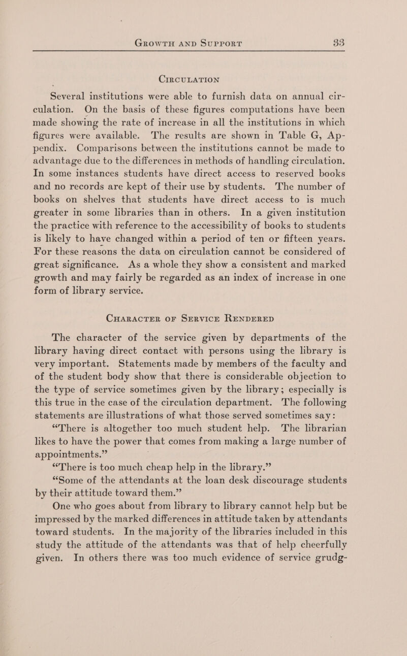 CirRCULATION Several institutions were able to furnish data on annual cir- culation. On the basis of these figures computations have been made showing the rate of increase in all the institutions in which figures were ‘available. The results are shown in Table G, Ap- pendix. Comparisons between the institutions cannot be made to advantage due to the differences in methods of handling circulation. In some instances students have direct access to reserved books and no records are kept of their use by students. The number of books on shelves that students have direct access to is much greater in some libraries than in others. In a given institution the practice with reference to the accessibility of books to students is likely to have changed within a period of ten or fifteen years. For these reasons the data on circulation cannot be considered of great significance. As a whole they show a consistent and marked growth and may fairly be regarded as an index of increase in one form of library service. CHARACTER OF SERVICE RENDERED The character of the service given by departments of the library having direct contact with persons using the library is very important. Statements made by members of the faculty and of the student body show that there is considerable objection to the type of service sometimes given by the library; especially is this true in the case of the circulation department. The following statements are illustrations of what those served sometimes say: “There is altogether too much student help. The librarian likes to have the power that comes from making a large number of appointments.” | ‘There is too much cheap help in the library.” “Some of the attendants at the loan desk discourage students by their attitude toward them.” One who goes about from library to library cannot help but be impressed by the marked differences in attitude taken by attendants toward students. In the majority of the libraries included in this study the attitude of the attendants was that of help cheerfully given. In others there was too much evidence of service grudg-
