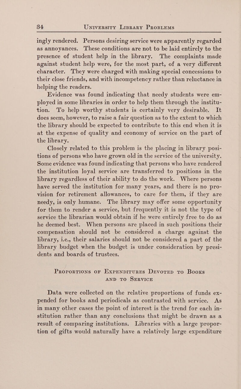 ingly rendered. Persons desiring service were apparently regarded as annoyances. These conditions are not to be laid entirely to the presence of student help in the library. The complaints made against student help were, for the most part, of a very different character. They were charged with making special concessions to their close friends, and with incompetency rather than reluctance in helping the readers. Evidence was found indicating that needy students were em- ployed in some libraries in order to help them through the institu- tion. To help worthy students is certainly very desirable. It does seem, however, to raise a fair question as to the extent to which the library should be expected to contribute to this end when it is at the expense of quality and economy of service on the part of the library. Closely related to this problem is the placing in library posi- tions of persons who have grown old in the service of the university. Some evidence was found indicating that persons who have rendered the institution loyal service are transferred to positions in the library regardless of their ability to do the work. Where persons have served the institution for many years, and there is no pro- vision for retirement allowances, to care for them, if they are needy, is only humane. The library may offer some opportunity for them to render a service, but frequently it is not the type of service the librarian would obtain if he were entirely free to do as he deemed best. When persons are placed in such positions their compensation should not be considered a charge against the library, i.e., their salaries should not be considered a part of the library budget when the budget is under consideration by presi- dents and boards of trustees. PropvortTions oF ExprenpiturEsS DEvotEep To Booxs AND TO SERVICE Data were collected on the relative proportions of funds ex- pended for books and periodicals as contrasted with service. As in many other cases the point of interest is the trend for each in- stitution rather than any conclusions that might be drawn as a result of comparing institutions. Libraries with a large propor- tion of gifts would naturally have a relatively large expenditure