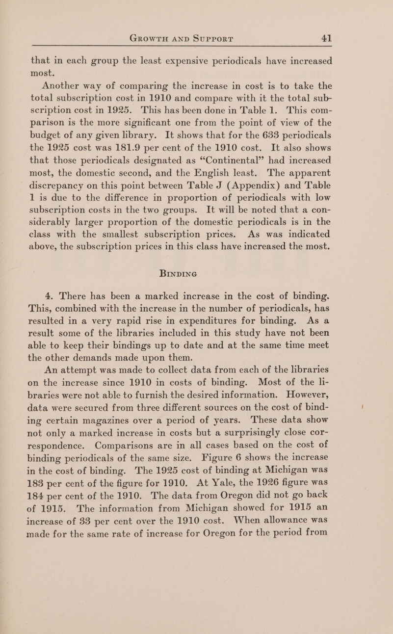 that in each group the least expensive periodicals have increased most. Another way of comparing the increase in cost is to take the total subscription cost in 1910 and compare with it the total sub- scription cost in 1925. This has been done in Table 1. This com- parison is the more significant one from the point of view of the budget of any given library. It shows that for the 633 periodicals the 1925 cost was 181.9 per cent of the 1910 cost. It also shows that those periodicals designated. as “‘Continental’’ had increased most, the domestic second, and the English least. The apparent discrepancy on this point between Table J (Appendix) and Table 1 is due to the difference in proportion of periodicals with low subscription costs in the two groups. It will be noted that a con- siderably larger proportion of the domestic periodicals is in the class with the smallest subscription prices. As was indicated above, the subscription prices in this class have increased the most. BInDING 4. There has been a marked increase in the cost of binding. This, combined with the increase in the number of periodicals, has resulted in a very rapid rise in expenditures for binding. As a result some of the libraries included in this study have not been able to keep their bindings up to date and at the same time meet the other demands made upon them. An attempt was made to collect data from each of the libraries on the increase since 1910 in costs of binding. Most of the h- braries were not able to furnish the desired information. However, data were secured from three different sources on the cost of bind- ing certain magazines over a period of years. These data show not only a marked increase in costs but a surprisingly close cor- respondence. Comparisons are in all cases based on the cost of binding periodicals of the same size. Figure 6 shows the increase in the cost of binding. The 1925 cost of binding at Michigan was 183 per cent of the figure for 1910. At Yale, the 1926 figure was 184 per cent of the 1910. The data from Oregon did not go back of 1915. The information from Michigan showed for 1915 an increase of 33 per cent over the 1910 cost. When allowance was made for the same rate of increase for Oregon for the period from