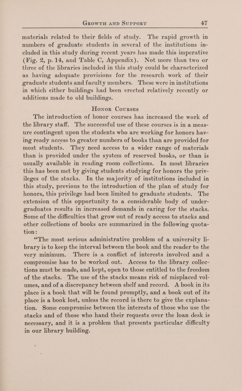 materials related to their fields of study. The rapid growth in numbers of graduate students in several of the institutions in- cluded in this study during recent years has made this imperative (Fig. 2, p. 14, and Table C, Appendix). Not more than two or three of the libraries included in this study could be characterized as having adequate provisions for the research work of their graduate students and faculty members. These were in institutions in which either buildings had been erected relatively recently or additions made to old buildings. Honor Courses The introduction of honor courses has increased the work of the library staff. The successful use of these courses is in a meas- ure contingent upon the students who are working for honors hav- ing ready access to greater numbers of books than are provided for most students. They need access to a wider range of materials than is provided under the system of reserved books, or than is usually available in reading room collections. In most libraries this has been met by giving students studying for honors the priv- ileges of the stacks. In the majority of institutions included in this study, previous to the introduction of the plan of study for honors, this privilege had been limited to graduate students. The extension of this opportunity to a considerable body of under- graduates results in increased demands in caring for the stacks. Some of the difficulties that grow out of ready access to stacks and other collections of books are summarized in the following quota- tion: “The most serious administrative problem of a university li- brary is to keep the interval between the book and the reader to the very minimum. ‘There is a conflict of interests involved and a compromise has to be worked out. Access to the library collec- tions must be made, and kept, open to those entitled to the freedom of the stacks. The use of the stacks means risk of misplaced vol- umes, and of a discrepancy between shelf and record. A book in its - place is a book that will be found promptly, and a book out of its place is a book lost, unless the record is there to give the explana- tion. Some compromise between the interests of those who use the stacks and of those who hand their requests over the loan desk is necessary, and it is a problem that presents particular difficulty in our library building.