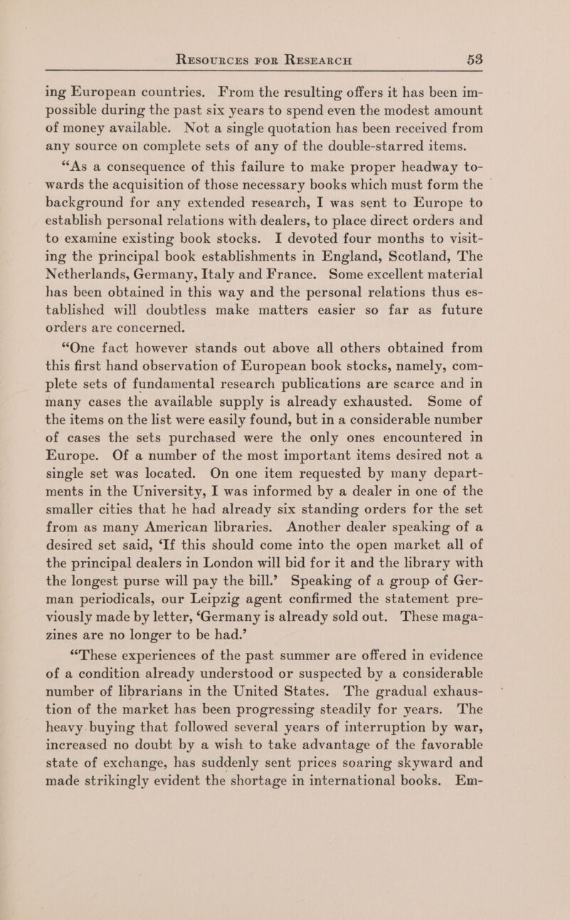 ing European countries. From the resulting offers it has been im- possible during the past six years to spend even the modest amount of money available. Not a single quotation has been received from any source on complete sets of any of the double-starred items. *““As a consequence of this failure to make proper headway to- wards the acquisition of those necessary books which must form the background for any extended research, I was sent to Europe to establish personal relations with dealers, to place direct orders and to examine existing book stocks. I devoted four months to visit- ing the principal book establishments in England, Scotland, The Netherlands, Germany, Italy and France. Some excellent material has been obtained in this way and the personal relations thus es- tablished will doubtless make matters easier so far as future orders are concerned. “One fact however stands out above all others obtained from this first hand observation of European book stocks, namely, com- plete sets of fundamental research publications are scarce and in many cases the available supply is already exhausted. Some of the items on the list were easily found, but in a considerable number of cases the sets purchased were the only ones encountered in Europe. Of a number of the most important items desired not a single set was located. On one item requested by many depart- ments in the University, I was informed by a dealer in one of the smaller cities that he had already six standing orders for the set from as many American libraries. Another dealer speaking of a desired set said, ‘If this should come into the open market all of the principal dealers in London will bid for it and the library with the longest purse will pay the bill.? Speaking of a group of Ger- man periodicals, our Leipzig agent confirmed the statement pre- viously made by letter, ‘Germany is already sold out. These maga- zines are no longer to be had.’ ‘These experiences of the past summer are offered in evidence of a condition already understood or suspected by a considerable number of librarians in the United States. The gradual exhaus- tion of the market has been progressing steadily for years. The heavy buying that followed several years of interruption by war, increased no doubt by a wish to take advantage of the favorable state of exchange, has suddenly sent prices soaring skyward and made strikingly evident the shortage in international books. Em-