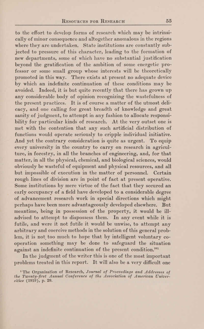 to the effort to develop forms of research which may be intrinsi- cally of minor consequence and altogether anomalous in the regions where they are undertaken. State institutions are constantly sub- jected to pressure of this character, leading to the formation of new departments, some of which have no substantial justification beyond the gratification of the ambition of some energetic pro- fessor or some small group whose interests will be theoretically promoted in this way. There exists at present no adequate device by which an indefinite continuation of these conditions may be avoided. Indeed, it is but quite recently that there has grown up any considerable body of opinion recognizing the wastefulness of the present practices. It is of course a matter of the utmost deli- cacy, and one calling for great breadth of knowledge and great sanity of judgment, to attempt in any fashion to allocate responsi- bility for particular kinds of research. At the very outset one is met with the contention that any such artificial distribution of functions would operate seriously to cripple individual initiative. And yet the contrary consideration is quite as urgent. 'To equip every university in the country to carry on research in agricul- ture, in forestry, in all the branches of engineering, and, for that matter, in all the physical, chemical, and biological sciences, would obviously be wasteful of equipment and physical resources, and all but impossible of execution in the matter of personnel. Certain rough lines of division are in point of fact at present operative. Some institutions by mere virtue of the fact that they secured an early occupancy of a field have developed to a considerable degree of advancement research work in special directions which might perhaps have been more advantageously developed elsewhere. But meantime, being in possession of the property, it would be ill- advised to attempt to dispossess them. In any event while it is futile, and were it not futile it would be unwise, to attempt any arbitrary and coercive methods in the solution of this general prob- lem, it is not_too much to hope that by intelligent voluntary co- operation something may be done to safeguard the situation against an indefinite continuation of the present condition.” In the judgment of the writer this is one of the most important problems treated in this report. It will also be a very difficult one The Organization of Research, Journal of Proceedings and Addresses of the Twenty-first Annual Conference of the Association of American Univer- sities (1919), p. 29.