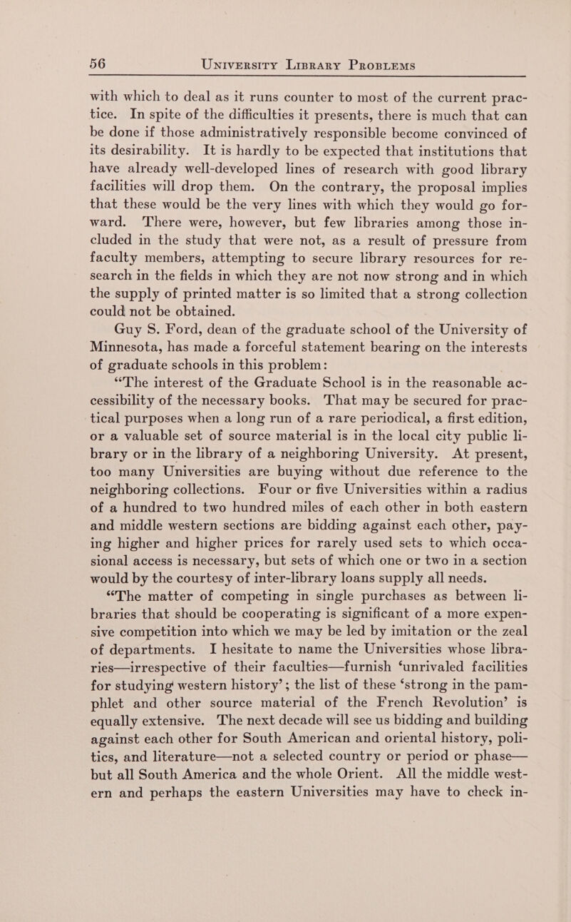 with which to deal as it runs counter to most of the current prac- tice. In spite of the difficulties it presents, there is much that can be done if those administratively responsible become convinced of its desirability. It is hardly to be expected that institutions that have already well-developed lines of research with good library facilities will drop them. On the contrary, the proposal implies that these would be the very lines with which they would go for- ward. ‘There were, however, but few libraries among those in- cluded in the study that were not, as a result of pressure from faculty members, attempting to secure library resources for re- search in the fields in which they are not now strong and in which the supply of printed matter is so limited that a strong collection could not be obtained. Guy S. Ford, dean of the graduate school of the University of Minnesota, has made a forceful statement bearing on the interests of graduate schools in this problem: : “The interest of the Graduate School is in the reasonable ac- cessibility of the necessary books. That may be secured for prac- tical purposes when a long run of a rare periodical, a first edition, or a valuable set of source material is in the local city public li- brary or in the library of a neighboring University. At present, too many Universities are buying without due reference to the neighboring collections. Four or five Universities within a radius of a hundred to two hundred miles of each other in both eastern and middle western sections are bidding against each other, pay- ing higher and higher prices for rarely used sets to which occa- sional access is necessary, but sets of which one or two in a section would by the courtesy of inter-library loans supply all needs. “The matter of competing in single purchases as between li- braries that should be cooperating is significant of a more expen- sive competition into which we may be led by imitation or the zeal of departments. I hesitate to name the Universities whose libra- ries—irrespective of their faculties—furnish ‘unrivaled facilities for studying western history’; the list of these ‘strong in the pam- phlet and other source material of the French Revolution’ is equally extensive. The next decade will see us bidding and building against each other for South American and oriental history, poli- tics, and literature—not a selected country or period or phase— but all South America and the whole Orient. All the middle west- ern and perhaps the eastern Universities may have to check in-