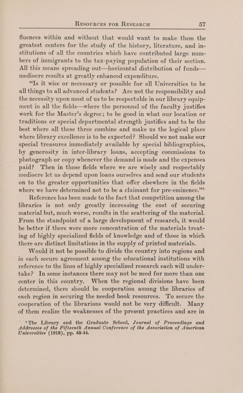 fluences within and without that would want to make them the greatest centers for the study of the history, literature, and in- stitutions of all the countries which have contributed large num- bers of immigrants to the tax-paying population of their section. All this means spreading out—horizontal distribution of funds— mediocre results at greatly enhanced expenditure. “Is 1t wise or necessary or possible for all Universities to be all things to all advanced students? Are not the responsibility and the necessity upon most of us to be respectable in our library equip- ment in all the fields—where the personnel of the faculty justifies work for the Master’s degree; to be good in what our location or traditions or special departmental strength justifies and to be the best where all these three combine and make us the logical place where library excellence is to be expected? Should we not make our special treasures immediately available by special bibliographies, by generosity in inter-library loans, accepting commissions to photograph or copy whenever the demand is made and the expenses paid? Then in those fields where we are wisely and respectably mediocre let us depend upon loans ourselves and send our students on to the greater opportunities that offer elsewhere in the fields where we have determined not to be a claimant for pre-eminence.””* Reference has been made to the fact that competition among the libraries is not only greatly increasing the cost of securing material but, much worse, results in the scattering of the material. From the standpoint of a large development of research, it would be better if there were more concentration of the materials treat- ing of highly specialized fields of knowledge and of those in which there are distinct limitations in the supply of printed materials. Would it not be possible to divide the country into regions and in each secure agreement among the educational institutions with reference to the lines of highly specialized research each will under- take? In some instances there may not be need for more than one center in this country. When the regional divisions have been determined, there should be cooperation among the libraries of each region in securing the needed book resources. 'To secure the cooperation of the librarians would not be very difficult. Many of them realize the weaknesses of the present practices and are in 1The Library and the Graduate School, Journal of Proceedings and Addresses of the Fifteenth Annual Conference of the Association of American Universities (1918), pp. 43-44.