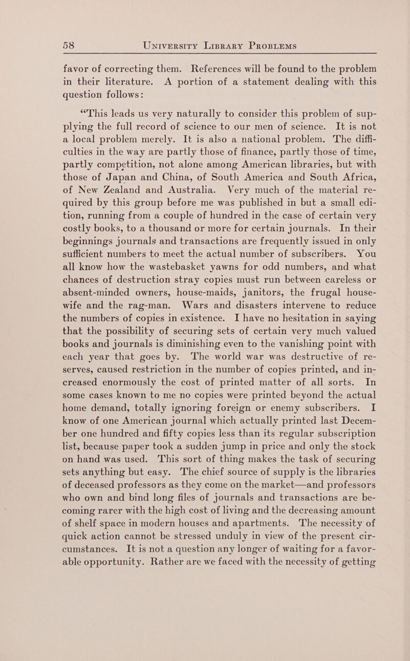 favor of correcting them. References will be found to the problem in their literature. A portion of a statement dealing with this question follows: “This leads us very naturally to consider this problem of sup- plying the full record of science to our men of science. It is not a local problem merely. It is also a national problem. The diffi- culties in the way are partly those of finance, partly those of time, partly competition, not alone among American libraries, but with those of Japan and China, of South America and South Africa, of New Zealand and Australia. Very much of the material re- quired by this group before me was published in but a small edi- tion, running from a couple of hundred in the case of certain very costly books, to a thousand or more for certain journals. In their beginnings journals and transactions are frequently issued in only sufficient numbers to meet the actual number of subscribers. You all know how the wastebasket yawns for odd numbers, and what chances of destruction stray copies must run between careless or absent-minded owners, house-maids, janitors, the frugal house- wife and the rag-man. Wars and disasters intervene to reduce the numbers of copies in existence. I have no hesitation in saying that the possibility of securing sets of certain very much valued books and journals is diminishing even to the vanishing point with each year that goes by. The world war was destructive of re- serves, caused restriction in the number of copies printed, and in- creased enormously the cost of printed matter of all sorts. In some cases known to me no copies were printed beyond the actual home demand, totally ignoring foreign or enemy subscribers. I know of one American journal which actually printed last Decem- ber one hundred and fifty copies less than its regular subscription list, because paper took a sudden jump in price and only the stock on hand was used. This sort of thing makes the task of securing sets anything but easy. The chief source of supply is the libraries of deceased professors as they come on the market—and professors who own and bind long files of journals and transactions are be- coming rarer with the high cost of living and the decreasing amount of shelf space in modern houses and apartments. The necessity of quick action cannot be stressed unduly in view of the present cir- cumstances. It is not a question any longer of waiting for a favor- able opportunity. Rather are we faced with the necessity of getting