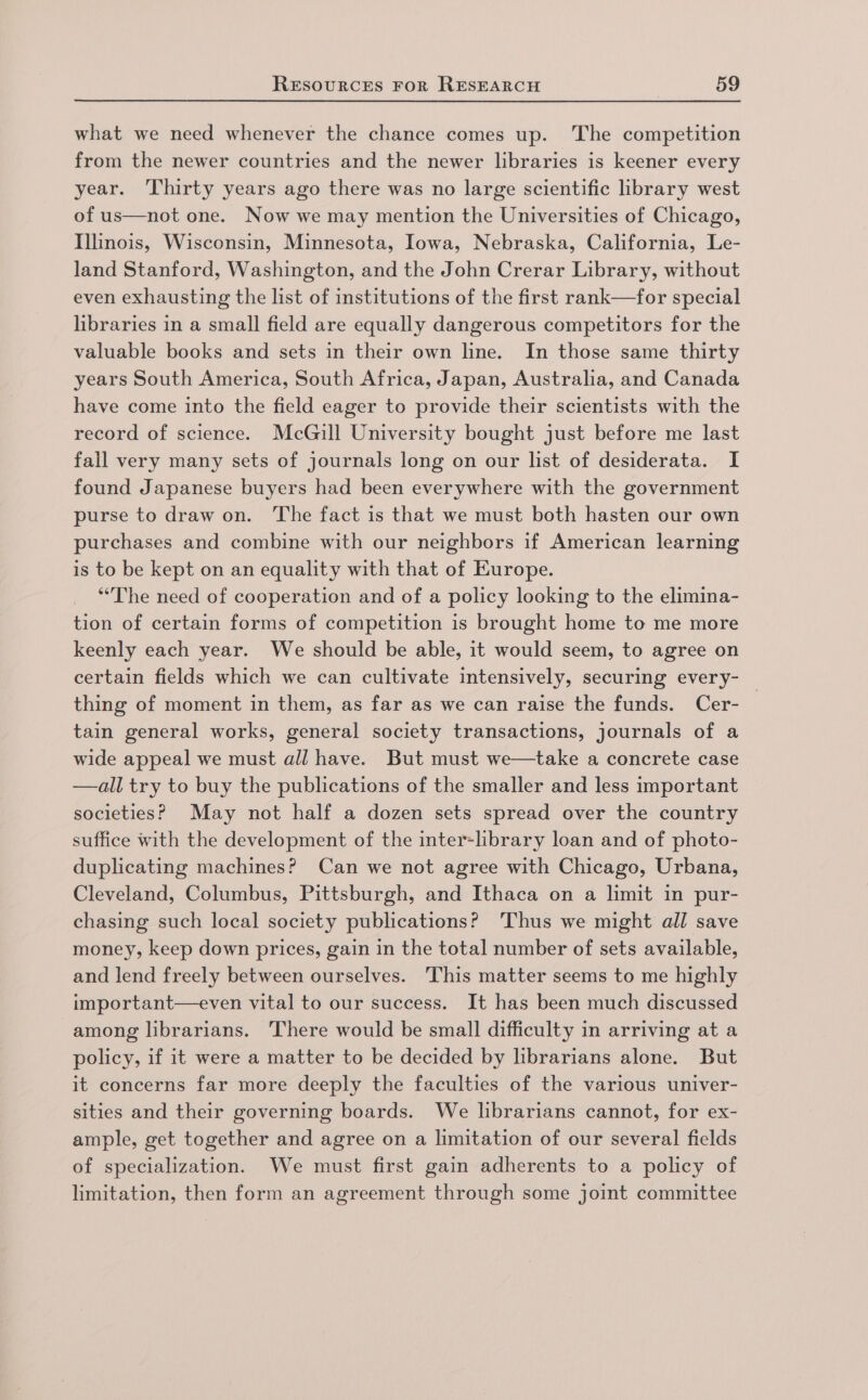 what we need whenever the chance comes up. The competition from the newer countries and the newer libraries is keener every year. ‘Thirty years ago there was no large scientific library west of us—not one. Now we may mention the Universities of Chicago, Illinois, Wisconsin, Minnesota, Iowa, Nebraska, California, Le- land Stanford, Washington, and the John Crerar Library, without even exhausting the list of institutions of the first rank—for special libraries in a small field are equally dangerous competitors for the valuable books and sets in their own line. In those same thirty years South America, South Africa, Japan, Australia, and Canada have come into the field eager to provide their scientists with the record of science. McGill University bought just before me last fall very many sets of journals long on our list of desiderata. I found Japanese buyers had been everywhere with the government purse to draw on. The fact is that we must both hasten our own purchases and combine with our neighbors if American learning is to be kept on an equality with that of Europe. “The need of cooperation and of a policy looking to the elimina- tion of certain forms of competition is brought home to me more keenly each year. We should be able, it would seem, to agree on certain fields which we can cultivate intensively, securing every- thing of moment in them, as far as we can raise the funds. Cer- | tain general works, general society transactions, journals of a wide appeal we must all have. But must we—take a concrete case —all try to buy the publications of the smaller and less important societies? May not half a dozen sets spread over the country suffice with the development of the inter-library loan and of photo- duplicating machines? Can we not agree with Chicago, Urbana, Cleveland, Columbus, Pittsburgh, and Ithaca on a limit in pur- chasing such local society publications? Thus we might all save money, keep down prices, gain in the total number of sets available, and lend freely between ourselves. This matter seems to me highly important—even vital to our success. It has been much discussed among librarians. ‘There would be small difficulty in arriving at a policy, if it were a matter to be decided by librarians alone. But it concerns far more deeply the faculties of the various univer- sities and their governing boards. We lbrarians cannot, for ex- ample, get together and agree on a limitation of our several fields of specialization. We must first gain adherents to a policy of limitation, then form an agreement through some joint committee