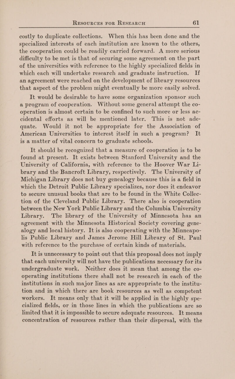 costly to duplicate collections. When this has been done and the specialized interests of each institution are known to the others, the cooperation could be readily carried forward. A more serious difficulty to be met is that of securing some agreement on the part of the universities with reference to the highly specialized fields in which each will undertake research and graduate instruction. If an agreement were reached on the development of library resources that aspect of the problem might eventually be more easily solved. It would be desirable to have some organization sponsor such a program of cooperation. Without some general attempt the co- operation is almost certain to be confined to such more or less ac- cidental efforts as will be mentioned later. This is not ade- quate. Would it not be appropriate for the Association of American Universities to interest itself in such a program? It is a matter of vital concern to graduate schools. It should be recognized that a measure of cooperation is to be found at present. It exists between Stanford University and the University of California, with reference to the Hoover War Li- brary and the Bancroft Library, respectively. The University of Michigan Library does not buy genealogy because this is a field in which the Detroit Public Library specializes, nor does it endeavor to secure unusual books that are to be found in the White Collec- tion of the Cleveland Public Library. There also is cooperation between the New York Public Library and the Columbia University Library. The library of the University of Minnesota has an agreement with the Minnesota Historical Society covering gene- alogy and local history. It is also cooperating with the Minneapo- lis Public Library and James Jerome Hill Library of St. Paul with reference to the purchase of certain kinds of materials. It is unnecessary to point out that this proposal does not imply that each university will not have the publications necessary for its undergraduate work. Neither does it mean that among the co- operating institutions there shall not be research in each of the institutions in such major lines as are appropriate to the institu- tion and in which there are book resources as well as competent workers. It means only that it will be applied in the highly spe- cialized fields, or in those lines in which the publications are so limited that it is impossible to secure adequate resources. It means concentration of resources rather than their dispersal, with the