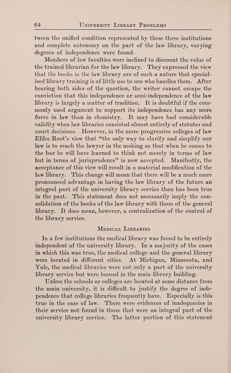 tween the unified condition represented by these three institutions and complete autonomy on the part of the law library, varying degrees of independence were found. Members of law faculties were inclined to discount the value of the trained librarian for the law library. They expressed the view that the books in the law library are of such a nature that special- ized library training is of little use to one who handles them. After hearing both sides of the question, the writer cannot escape the conviction that this independence or semi-independence of the law library is largely a matter of tradition. It is doubtful if the com- monly used argument to support its independence has any more force in law than in chemistry. It may have had considerable validity when law libraries consisted almost entirely of statutes and court decisions. However, in the more progressive colleges of law Elihu Root’s view that “the only way to clarify and simplify our law is to reach the lawyer in the making so that when he comes to the bar he will have learned to think not merely in terms of law but in terms of jurisprudence” is now accepted. Manifestly, the acceptance of this view will result in a material modification of the law library. This change will mean that there will be a much more pronounced advantage in having the law library of the future an integral part of the university library service than has been true in the past. This statement does not necessarily imply the con- solidation of the books of the law library with those of the general library. It does mean, however, a centralization of the control of the library service. Mepicaut LIBRARIES In a few institutions the medical library was found to be entirely _ independent of the university library. In a majority of the cases in which this was true, the medical college and the general library were located in different cities. At Michigan, Minnesota, and Yale, the medical libraries were not only a part of the university library service but were housed in the main library building. Unless the schools or colleges are located at some distance from the main university, it is difficult to justify the degree of inde- pendence that college libraries frequently have. Especially is this true in the case of law. There were evidences of inadequacies in their service not found in those that were an integral part of the university library service. The latter portion of this statement
