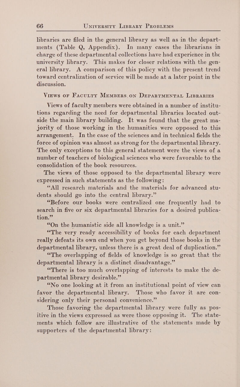 libraries are filed in the general library as well as in the depart- ments (Table Q, Appendix). In many cases the lbrarians in charge of these departmental collections have had experience in the university library. This makes for closer relations with the gen- eral library. A comparison of this policy with the present trend toward centralization of service will be made at a later point in the discussion. Views oF Facutty MEemMBERS.ON DEPARTMENTAL LIBRARIES Views of faculty members were obtained in a number of institu- tions regarding the need for departmental libraries located out- side the main library building. It was found that the great ma- jority of those working in the humanities were opposed to this arrangement. In the case of the sciences and in technical fields the force of opinion was almost as strong for the departmental library. The only exceptions to this general statement were the views of a number of teachers of biological sciences who were favorable to the consolidation of the book resources. The views of those opposed to the departmental library were expressed in such statements as the following: ‘All research materials and the materials for advanced stu- dents should go into the central library.” “Before our books were centralized one frequently had to search in five or six departmental libraries for a desired publica- tion.” “On the humanistic side all knowledge is a unit.” “The very ready accessibility of books for each department really defeats its own end when you get beyond those books in the departmental library, unless there is a great deal of duplication.” “The overlapping of fields of knowledge is so great that the departmental library is a distinct disadvantage.” “There is too much overlapping of interests to make the de- partmental library desirable.” ‘““No one looking at it from an institutional point of view can favor the departmental library. ‘Those who favor it are con- sidering only their personal convenience.” Those favoring the departmental lbrary were fully as pos- itive in the views expressed as were those opposing it. ‘The state- ments which follow are illustrative of the statements made by supporters of the departmental library: