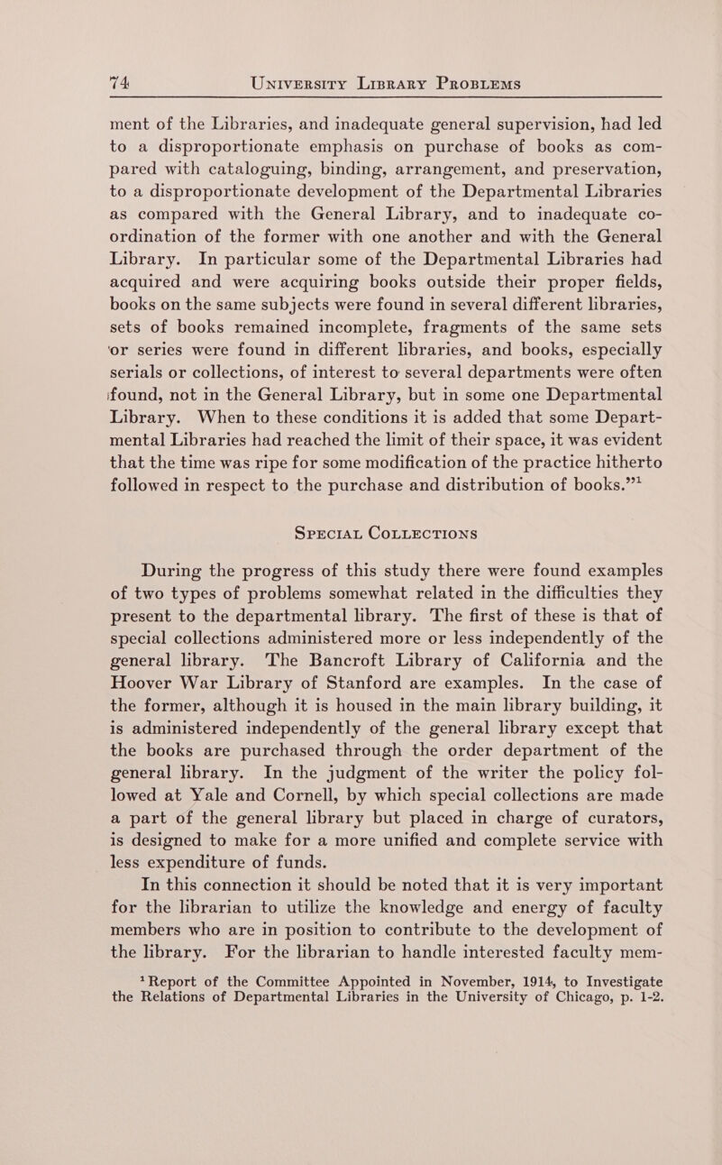 ment of the Libraries, and inadequate general supervision, had led to a disproportionate emphasis on purchase of books as com- pared with cataloguing, binding, arrangement, and preservation, to a disproportionate development of the Departmental Libraries as compared with the General Library, and to inadequate co- ordination of the former with one another and with the General Library. In particular some of the Departmental Libraries had acquired and were acquiring books outside their proper fields, books on the same subjects were found in several different libraries, sets of books remained incomplete, fragments of the same sets ‘or series were found in different libraries, and books, especially serials or collections, of interest to several departments were often found, not in the General Library, but in some one Departmental Library. When to these conditions it is added that some Depart- mental Libraries had reached the limit of their space, it was evident that the time was ripe for some modification of the practice hitherto followed in respect to the purchase and distribution of books.” SPECIAL COLLECTIONS During the progress of this study there were found examples of two types of problems somewhat related in the difficulties they present to the departmental library. The first of these is that of special collections administered more or less independently of the general library. The Bancroft Library of California and the Hoover War Library of Stanford are examples. In the case of the former, although it is housed in the main library building, it is administered independently of the general library except that the books are purchased through the order department of the general library. In the judgment of the writer the policy fol- lowed at Yale and Cornell, by which special collections are made a part of the general library but placed in charge of curators, is designed to make for a more unified and complete service with less expenditure of funds. In this connection it should be noted that it is very important for the librarian to utilize the knowledge and energy of faculty members who are in position to contribute to the development of the library. For the librarian to handle interested faculty mem- *Report of the Committee Appointed in November, 1914, to Investigate the Relations of Departmental Libraries in the University of Chicago, p. 1-2.