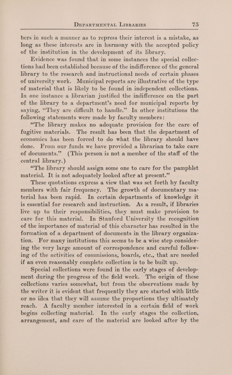 bers in such a manner as to repress their interest is a mistake, as long as these interests are in harmony with the accepted policy of the institution in the development of its library. Evidence was found that in some instances the special collec- tions had been established because of the indifference of the general library to the research and instructional needs of certain phases of university work. Municipal reports are illustrative of the type of material that is likely to be found in independent collections. In one instance a librarian justified the indifference on the part of the library to a department’s need for municipal reports by saying, “They are difficult to handle.” In other institutions the following statements were made by faculty members: “The library makes no adequate provision for the care of fugitive materials. The result has been that the department of economics has been forced to do what the library should have done. From our funds we have provided a librarian to take care of documents.” (This person is not a member of the staff of the central library.) “The library should assign some one to care for the pamphlet material. It is not adequately looked after at present.” These quotations express a view that was set forth by faculty members with fair frequency. The growth of documentary ma- terial has been rapid. In certain departments of knowledge it is essential for research and instruction. As a result, if libraries live up to their responsibilities, they must make provision to care for this material. In Stanford University the recognition of the importance of material of this character has resulted in the formation of a department of documents in the library organiza- tion. For many institutions this seems to be a wise step consider- ing the very large amount of correspondence and careful follow- ing of the activities of commissions, boards, etc., that are needed if an even reasonably complete collection is to be built up. Special collections were found in the early stages of develop- ment during the progress of the field work. The origin of these collections varies somewhat, but from the observations made by the writer it is evident that frequently they are started with little or no idea that they will assume the proportions they ultimately reach. A faculty member interested in a certain field of work begins collecting material. In the early stages the collection, arrangement, and care of the material are looked after by the