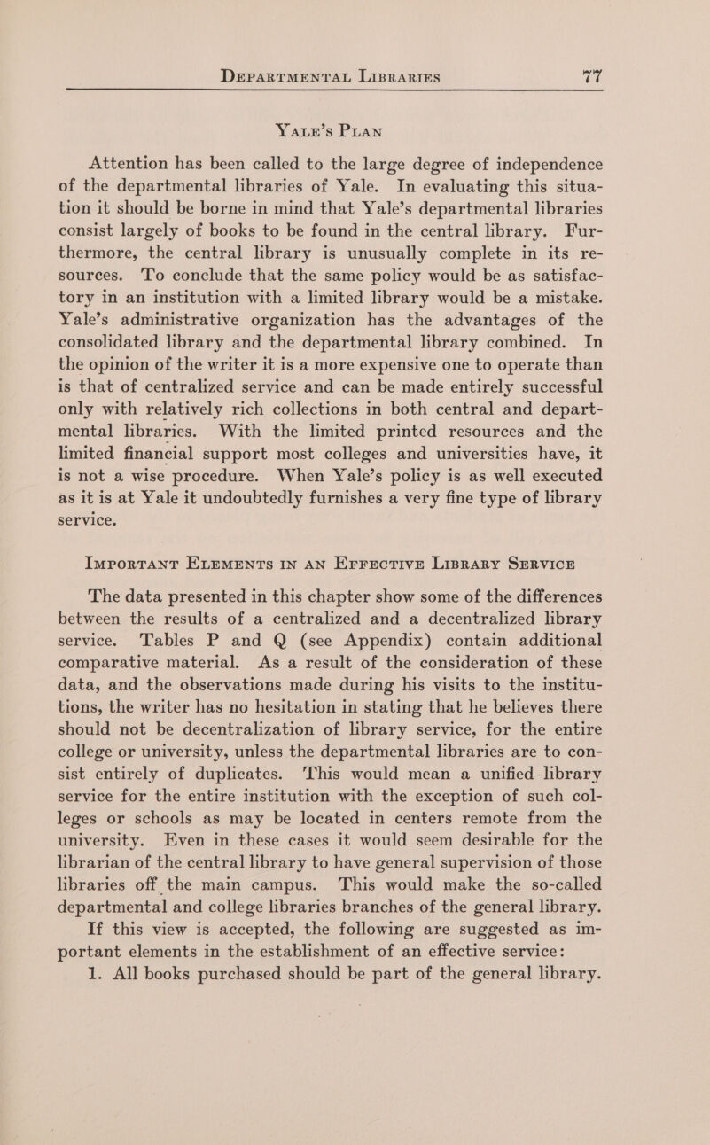 YALE’s PLAn Attention has been called to the large degree of independence of the departmental libraries of Yale. In evaluating this situa- tion it should be borne in mind that Yale’s departmental libraries consist largely of books to be found in the central library. Fur- thermore, the central library is unusually complete in its re- sources. ‘To conclude that the same policy would be as satisfac- tory in an institution with a limited library would be a mistake. Yale’s administrative organization has the advantages of the consolidated library and the departmental library combined. In the opinion of the writer it is a more expensive one to operate than is that of centralized service and can be made entirely successful only with relatively rich collections in both central and depart- mental libraries. With the limited printed resources and the limited financial support most colleges and universities have, it is not a wise procedure. When Yale’s policy is as well executed as it is at Yale it undoubtedly furnishes a very fine type of library service. IMPORTANT ELEMENTS IN AN EFFECTIVE LIBRARY SERVICE The data presented in this chapter show some of the differences between the results of a centralized and a decentralized library service. Tables P and Q (see Appendix) contain additional comparative material. As a result of the consideration of these data, and the observations made during his visits to the institu- tions, the writer has no hesitation in stating that he believes there should not be decentralization of library service, for the entire college or university, unless the departmental libraries are to con- sist entirely of duplicates. This would mean a unified library service for the entire institution with the exception of such col- leges or schools as may be located in centers remote from the university. Even in these cases it would seem desirable for the librarian of the central library to have general supervision of those libraries off the main campus. This would make the so-called departmental and college libraries branches of the general library. If this view is accepted, the following are suggested as im- portant elements in the establishment of an effective service: