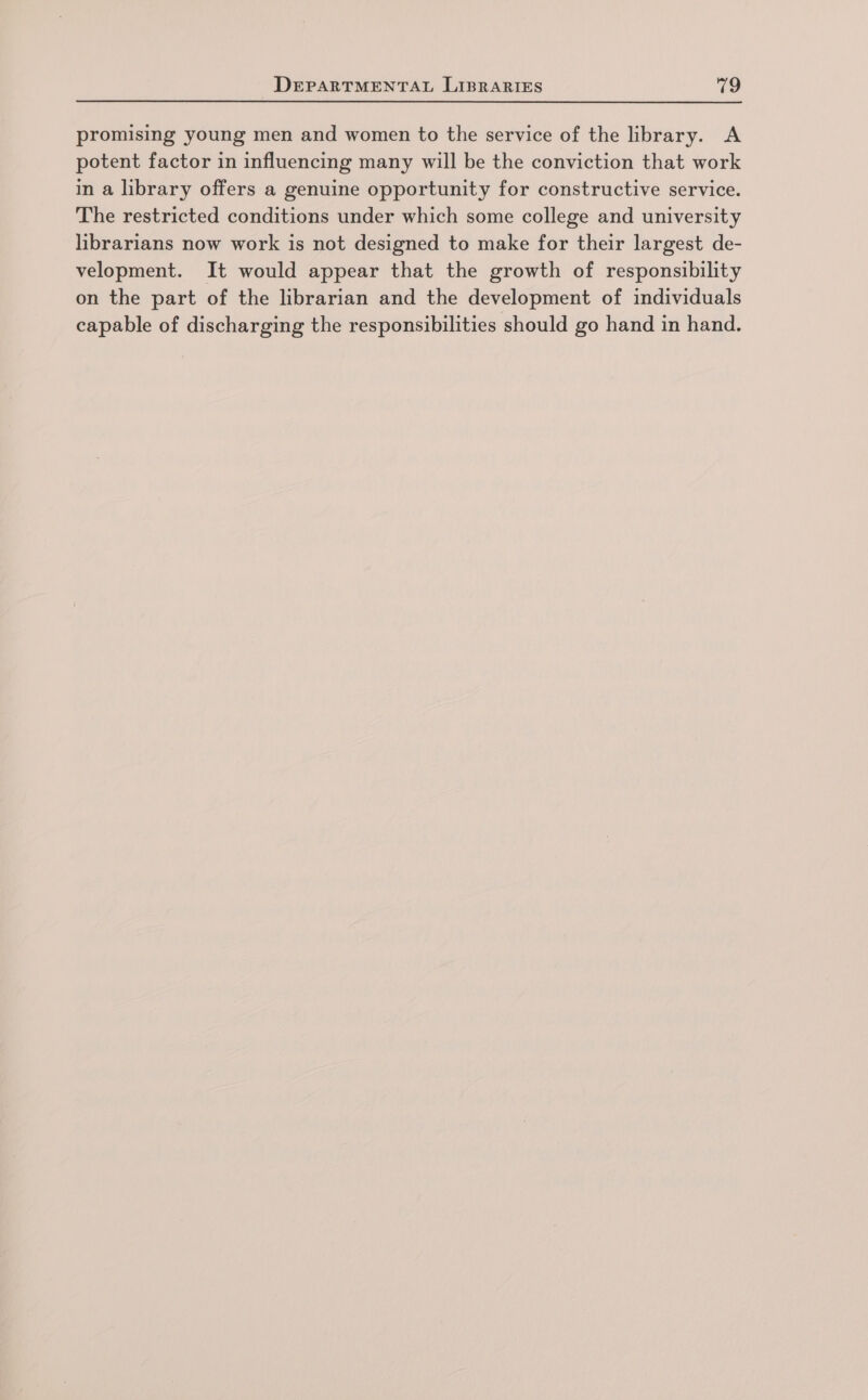 promising young men and women to the service of the library. A potent factor in influencing many will be the conviction that work in a library offers a genuine opportunity for constructive service. The restricted conditions under which some college and university librarians now work is not designed to make for their largest de- velopment. It would appear that the growth of responsibility on the part of the librarian and the development of individuals capable of discharging the responsibilities should go hand in hand.